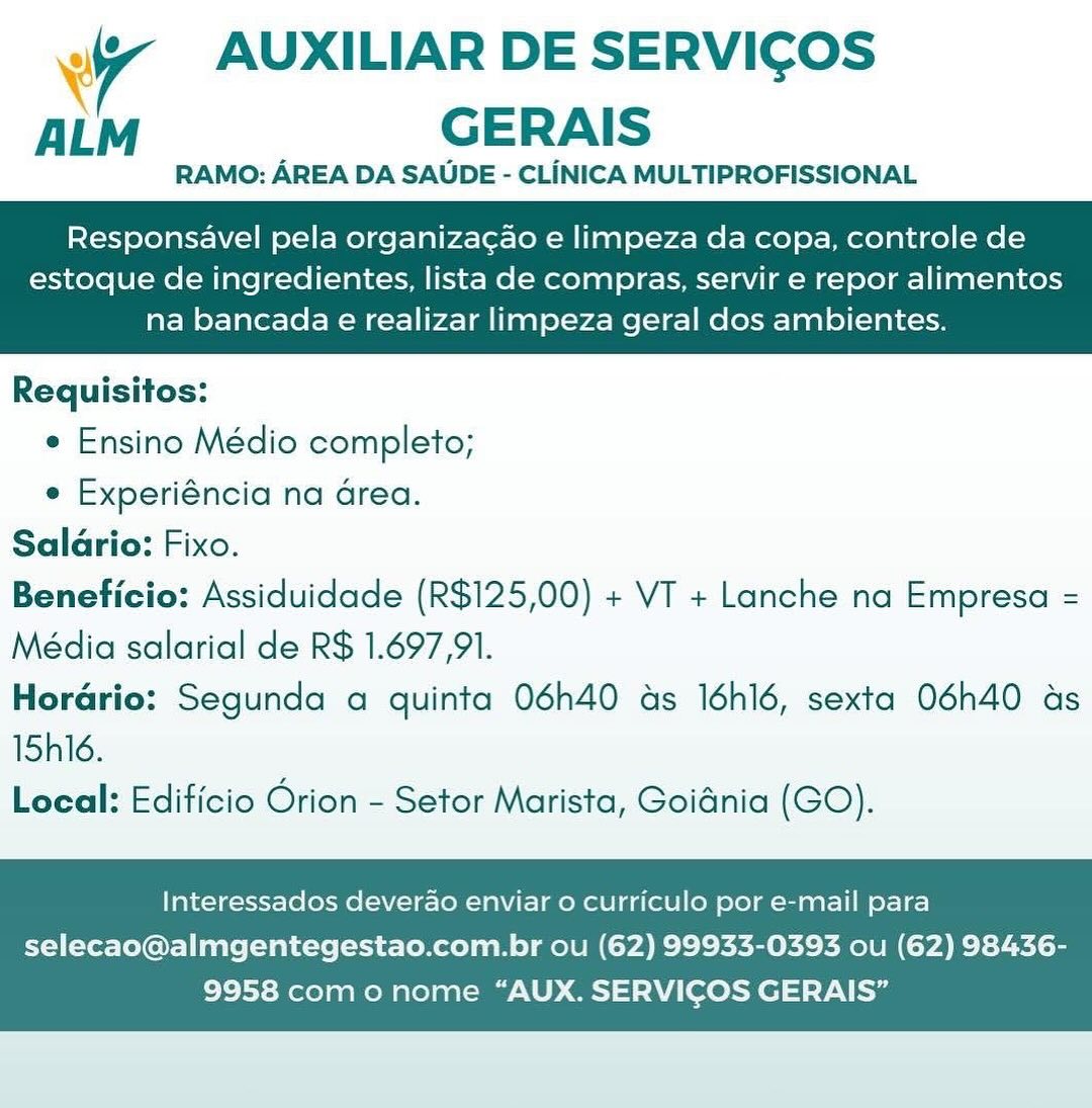 a AUXILIAR DE SERVICOS
ALM GERAIS

RAMO: AREA DA SAUDE - CLINICA MULTIPROFISSIONAL

Responsavel pela organiza¢ao e limpeza da copa, controle de

estoque de ingredientes, lista de compras, servir e repor alimentos
na bancada e realizar limpeza geral dos ambientes.

 

Requisitos:
e Ensino Médio completo;
e Experiéncia na Grea.
Salario: Fixo.
Beneficio: Assiduidade (R$125,00) + VT + Lanche na Empresa =
Média salarial de R$ 1.697,91.
Horario: Segunda a quinta 06h40 as I6h16, sexta O06h40 as
15h16.
Local: Edificio Orion - Setor Marista, Goidnia (GO).

Interessados deverao enviar o curriculo por e-mail para

selecao@almgentegestao.com.br ou (62) 99933-0393 ou (62) 98436-
9958 com o nome “AUX. SERVICOS GERAIS” Ww AUXILIAR DE SERVICOS
ALM GERAIS

RAMO: AREA DA SAUDE - CLINICA MULTIPROFISSIONAL

Responsavel pela organizacao e limpeza da copa, controle de

estoque de ingredientes, lista de compras, servir e repor alimentos
na bancada e realizar limpeza geral dos ambientes.

 

Requisitos:
e Ensino Médio completo;
e Experiéncia na Grea.
Salario: Fixo.
Beneficio: Assiduidade (R$125,00) + VT + Lanche na Empresa =
Média salarial de R$ 1.697,91.
Horario: Segunda a quinta 06h40 as 16h16, sexta O06h40 as
15h16.
Local: Edificio Orion - Setor Marista, Goidnia (GO).

Interessados deverdo enviar o curriculo por e-mail para

selecao@almgentegestao.com.br ou (62) 99933-0393 ou (62) 98436-
9958 como nome “AUX. SERVICOS GERAIS” 4 AUXILIAR DE SERVICOS
ALM GERAIS

RAMO: AREA DA SAUDE - CLINICA MULTIPROFISSIONAL

Responsavel pela organiza¢ao e limpeza da copa, controle de

estoque de ingredientes, lista de compras, servir e repor alimentos
na bancada e realizar limpeza geral dos ambientes.

 

Requisitos:
¢ Ensino Médio completo;
e Experiéncia na Grea.
Salario: Fixo.
Beneficio: Assiduidade (R$125,00) + VT + Lanche na Empresa =
Média salarial de R$ 1.697,91.
Horario: Segunda a quinta 06h40 as 16h16, sexta O06h40 ds
15h16.
Local: Edificio Orion - Setor Marista, Goidnia (GO).

Interessados deverao enviar o curriculo por e-mail para

selecao@almgentegestao.com.br ou (62) 99933-0393 ou (62) 98436-
9958 como nome “AUX. SERVICOS GERAIS” Ww AUXILIAR DE SERVICOS
ALM GERAIS

RAMO: AREA DA SAUDE - CLINICA MULTIPROFISSIONAL

Responsavel pela organizacao e limpeza da copa, controle de

estoque de ingredientes, lista de compras, servir e repor alimentos
na bancada e realizar limpeza geral dos ambientes.

 

Requisitos:
e Ensino Médio completo;
e Experiéncia na Grea.
Saldrio: Fixo.
Beneficio: Assiduidade (R$125,00) + VT + Lanche na Empresa =
Média salarial de R$ 1.697,91.
Horario: Segunda a quinta 06h40 as 16h16, sexta O06h40 as
15h16.
Local: Edificio Orion - Setor Marista, Goidnia (GO).

Interessados deverdao enviar o curriculo por e-mail para

selecao@almgentegestao.com.br ou (62) 99933-0393 ou (62) 98436-
9958 com o nome “AUX. SERVICOS GERAIS” Wr AUXILIAR DE SERVICOS
ALM GERAIS

RAMO: AREA DA SAUDE - CLINICA MULTIPROFISSIONAL

Responsavel pela organiza¢ao e limpeza da copa, controle de

estoque de ingredientes, lista de compras, servir e repor alimentos
na bancada e realizar limpeza geral dos ambientes.

 

Requisitos:
¢ Ensino Médio completo;
e Experiéncia na Grea.
Salario: Fixo.
Beneficio: Assiduidade (R$125,00) + VT + Lanche na Empresa =
Média salarial de R$ 1.697,91.
Horario: Segunda a quinta 06h40 as I6h16, sexta O06h40 ds
15h16.
Local: Edificio Orion - Setor Marista, Goidnia (GO).

Interessados deverao enviar o curriculo por e-mail para

selecao@almgentegestao.com.br ou (62) 99933-0393 ou (62) 98436-
9958 como nome “AUX. SERVICOS GERAIS” Wy AUXILIAR DE SERVICOS
AL GERAIS

RAMO: AREA DA SAUDE - CLINICA MULTIPROFISSIONAL

Responsavel pela organiza¢ao e limpeza da copa, controle de

estoque de ingredientes, lista de compras, servir e repor alimentos
na bancada e realizar limpeza geral dos ambientes.

 

Requisitos:
e Ensino Médio completo;
e Experiéncia na Grea.
Salario: Fixo.
Beneficio: Assiduidade (R$125,00) + VT + Lanche na Empresa =
Média salarial de R$ 1.697,91.
Horario: Segunda a quinta 06h40 ads 16h16, sexta 06h40 as
15h16.
Local: Edificio Orion - Setor Marista, Goidnia (GO).

Interessados deverao enviar o curriculo por e-mail para

selecao@almgentegestao.com.br ou (62) 99933-0393 ou (62) 98436-
9958 com o nome “AUX. SERVICOS GERAIS” Wr AUXILIAR DE SERVICOS
ALM GERAIS

RAMO: AREA DA SAUDE - CLINICA MULTIPROFISSIONAL

Responsavel pela organizacao e limpeza da copa, controle de

estoque de ingredientes, lista de compras, servir e repor alimentos
na bancada e realizar limpeza geral dos ambientes.

 

Requisitos:
* Ensino Médio completo;
¢ Experiéncia na Grea.
Salario: Fixo.
Beneficio: Assiduidade (R$125,00) + VT + Lanche na Empresa =
Média salarial de R$ 1.697,91.
Horario: Segunda a quinta 06h40 ads 16h16, sexta O06h40 as
15h16.
Local: Edificio Orion - Setor Marista, Goidnia (GO).

Interessados deverao enviar 0 curriculo por e-mail para

selecao@almgentegestao.com.br ou (62) 99933-0393 ou (62) 98436-
9958 como nome “AUX. SERVICOS GERAIS” vy AUXILIAR DE SERVICOS
ALM GERAIS

RAMO: AREA DA SAUDE - CLINICA MULTIPROFISSIONAL

Responsavel pela organiza¢ao e limpeza da copa, controle de

estoque de ingredientes, lista de compras, servir e repor alimentos
na bancada e realizar limpeza geral dos ambientes.

 

Requisitos:
¢ Ensino Médio completo;
e Experiéncia na area.
Salario: Fixo.
Beneficio: Assiduidade (R$125,00) + VT + Lanche na Empresa =
Média salarial de R$ 1.697,91.
Horario: Segunda a quinta 06h40 as 16h16, sexta O6h40 as
15hl6.
Local: Edificio Orion - Setor Marista, Goidnia (GO).

Interessados deverao enviar o curriculo por e-mail para

selecao@almgentegestao.com.br ou (62) 99933-0393 ou (62) 98436-
9958 com o nome “AUX. SERVICOS GERAIS” Wr AUXILIAR DE SERVICOS
ALM GERAIS

RAMO: AREA DA SAUDE - CLINICA MULTIPROFISSIONAL

Responsavel pela organizacao e limpeza da copa, controle de

estoque de ingredientes, lista de compras, servir e repor alimentos
na bancada e realizar limpeza geral dos ambientes.

 

Requisitos:
¢ Ensino Médico completo;
e Experiéncia na Grea.
Salario: Fixo.
Beneficio: Assiduidade (R$125,00) + VT + Lanche na Empresa =
Média salarial de R$ 1.697,91.
Hordrio: Segunda a quinta 06h40 as 16h16, sexta 06h40 as
15h16.
Local: Edificio Orion - Setor Marista, Goidnia (GO).

Interessados deverao enviar o curriculo por e-mail para

selecao@almgentegestao.com.br ou (62) 99933-0393 ou (62) 98436-
9958 como nome “AUX. SERVICOS GERAIS” 7 AUXILIAR DE SERVICOS
ALM GERAIS

RAMO: AREA DA SAUDE - CLINICA MULTIPROFISSIONAL

Responsavel pela organiza¢ao e limpeza da copa, controle de

estoque de ingredientes, lista de compras, servir e repor alimentos
na bancada e realizar limpeza geral dos ambientes.

 

Requisitos:
¢ Ensino Médio completo;
e Experiéncia na area.
Salario: Fixo.
Beneficio: Assiduidade (R$125,00) + VT + Lanche na Empresa =
Média salarial de R$ 1.697,91.
Horario: Segunda a quinta 06h40 as 16h16, sexta 06h40 as
15hl6.
Local: Edificio Orion - Setor Marista, Goidnia (GO).

Interessados deverao enviar o curriculo por e-mail para

selecao@almgentegestao.com.br ou (62) 99933-0393 ou (62) 98436-
9958 com o nome “AUX. SERVICOS GERAIS”