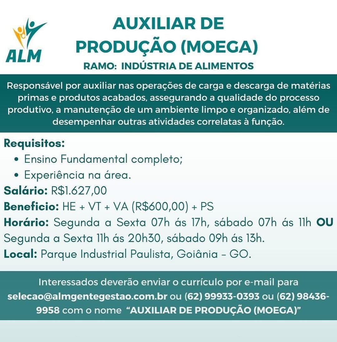 uff AUXILIAR DE
\ PRODUCAO (MOEGA)

RAMO: INDUSTRIA DE ALIMENTOS

Responsavel por auxiliar nas operacdes de carga e descarga de matérias
primas e produtos acabados, assegurando a qualidade do processo

produtivo, a manutencao de um ambiente limpo e organizado, além de
desempenhar outras atividades correlatas a fun¢ao.

 

Requisitos:
e Ensino Fundamental completo;
e Experiéncia na Grea.
Salario: R$1.627,00
Beneficio: HE + VT + VA (R$600,00) + PS
Horario: Segunda a Sexta 07h as 17h, sabado 07h ds Ilh OU

Segunda a Sexta Ilh Gs 20h30, sabado 09h ds 13h.
Local: Parque Industrial Paulista, Goidnia - GO.

Interessados deverao enviar o curriculo por e-mail para

selecao@almgentegestao.com.br ou (62) 99933-0393 ou (62) 98436-
9958 como nome “AUXILIAR DE PRODUCGAO (MOEGA)” AUXILIAR DE
PRODUCAO (MOEGA)

RAMO: INDUSTRIA DE ALIMENTOS

 

ALM

Responsavel por auxiliar nas operagdes de carga e descarga de matérias
primas e produtos acabados, assegurando a qualidade do processo

produtivo, a manutencao de um ambiente limpo e organizado, além de
desempenhar outras atividades correlatas a fungao.

 

Requisitos:
e Ensino Fundamental completo;
e Experiéncia na drea.
Saldrio: R$1.627,00
Beneficio: HE + VT + VA (R$600,00) + PS
Horario: Segunda a Sexta 07h as 17h, sabado 07h ds Ilh OU

Segunda a Sexta Ilh ds 20h30, sdbado O9h ds 15h.
Local: Parque Industrial Paulista, Goidnia - GO.

Interessados deverao enviar o curriculo por e-mail para

selecao@almgentegestao.com.br ou (62) 99933-0393 ou (62) 98436-
9958 como nome “AUXILIAR DE PRODUCAO (MOEGA)” aff AUXILIAR DE
\ PRODUGAO (MOEGA)

RAMO: INDUSTRIA DE ALIMENTOS

Responsavel por auxiliar nas operacdoes de carga e descarga de matérias
primas e produtos acabados, assegurando a qualidade do processo

produtivo, a manutenc¢ao de um ambiente limpo e organizado, além de
desempenhar outras atividades correlatas a fun¢ao.

 

Requisitos:
e Ensino Fundamental completo;
e Experiéncia na Grea.
Saldrio: R$1.627,00
Beneficio: HE + VT + VA (R$600,00) + PS
Horario: Segunda a Sexta 07h ds 17h, sabado O7h as Ilh OU

Segunda a Sexta Ilh ds 20h30, sabado 09h ds 13h.
Local: Parque Industrial Paulista, Goidnia - GO.

Interessados deverao enviar o curriculo por e-mail para

selecao@almgentegestao.com.br ou (62) 99933-0393 ou (62) 98436-
9958 como nome “AUXILIAR DE PRODUGAO (MOEGA)” AUXILIAR DE
PRODUGAO (MOEGA)

RAMO: INDUSTRIA DE ALIMENTOS

 

ALM

Responsavel por auxiliar nas operagdes de carga e descarga de matérias
primas e produtos acabados, assegurando a qualidade do processo

produtivo, a manutencao de um ambiente limpo e organizado, além de
desempenhar outras atividades correlatas a fung¢ao.

 

Requisitos:
e Ensino Fundamental completo;
e Experiéncia na Grea.
Saldrio: R$1.627,00
Beneficio: HE + VT + VA (R$600,00) + PS
Horario: Segunda a Sexta 07h ads 17h, sabado O7h as Ilh OU

Segunda a Sexta Ilh ds 20h30, sdbado O9h ds 13h.
Local: Parque Industrial Paulista, Goidnia - GO.

Interessados deverao enviar o curriculo por e-mail para

selecao@almgentegestao.com.br ou (62) 99933-0393 ou (62) 98436-
9958 com o nome “AUXILIAR DE PRODUCGAO (MOEGA)” . AUXILIAR DE
PRODUCAO (MOEGA)

RAMO: INDUSTRIA DE ALIMENTOS

Responsavel por auxiliar nas operacdes de carga e descarga de matérias
primas e produtos acabados, assegurando a qualidade do processo

produtivo, a manutencao de um ambiente limpo e organizado, além de
desempenhar outras atividades correlatas a fun¢ao.

 

Requisitos:
e Ensino Fundamental completo;
e Experiéncia na Grea.
Saldrio: R$1.627,00
Beneficio: HE + VT + VA (R$600,00) + PS
Horario: Segunda a Sexta 07h ads 17h, sabado 07h ds Ilh OU

Segunda a Sexta Ilh ds 20h30, sabado 09h ds 13h.
Local: Parque Industrial Paulista, Goidnia - GO.

Interessados deverao enviar 0 curriculo por e-mail para

selecao@almgentegestao.com.br ou (62) 99933-0393 ou (62) 98436-
9958 como nome “AUXILIAR DE PRODUCAO (MOEGA)” AUXILIAR DE
PRODUGAO (MOEGA)

RAMO: INDUSTRIA DE ALIMENTOS

 

Responsavel por auxiliar nas operagdes de carga e descarga de matérias
primas e produtos acabados, assegurando a qualidade do processo

produtivo, a manutencao de um ambiente limpo e organizado, além de
desempenhar outras atividades correlatas a fungao.

 

Requisitos:
e Ensino Fundamental completo;
e Experiéncia na drea.
Saldrio: R$1.627,00
Beneficio: HE + VT + VA (R$600,00) + PS
Horario: Segunda a Sexta 07h as 17h, sabado O7h as Ih OU

Segunda a Sexta Ilh ds 20h30, sdbado O9h ds 13h.
Local: Parque Industrial Paulista, Goidnia - GO.

Interessados deverao enviar 0 curriculo por e-mail para

selecao@almgentegestao.com.br ou (62) 99933-0393 ou (62) 98436-
9958 como nome “AUXILIAR DE PRODUCAO (MOEGA)” iy AUXILIAR DE
Pp M PRODUCAO (MOEGA)

RAMO: INDUSTRIA DE ALIMENTOS
Responsavel por auxiliar nas operacoes de carga e descarga de matérias
primas e produtos acabados, assegurando a qualidade do processo

produtivo, a manutencao de um ambiente limpo e organizado, além de
desempenhar outras atividades correlatas a funcao.

 

Requisitos:
e Ensino Fundamental completo;
¢ Experiéncia na Grea.
Saldrio: R$1.627,00
Beneficio: HE + VT + VA (R$600,00) + PS
Horario: Segunda a Sexta 07h ds 17h, sGbado O7h ds Ilh OU

Segunda a Sexta Ilh ds 20h30, sabado 09h ds 13h.
Local: Parque Industrial Paulista, Goidnia - GO.

Interessados deverao enviar o curriculo por e-mail para

selecao@almgentegestao.com.br ou (62) 99933-0393 ou (62) 98436-
9958 como nome “AUXILIAR DE PRODUGAO (MOEGA)” 7 AUXILIAR DE
ALM PRODUCAO (MOEGA)

RAMO: INDUSTRIA DE ALIMENTOS
Responsavel por auxiliar nas operagdes de carga e descarga de matérias
primas e produtos acabados, assegurando a qualidade do processo

produtivo, a manutencao de um ambiente limpo e organizado, além de
desempenhar outras atividades correlatas a fungao.

 

Requisitos:
¢ Ensino Fundamental completo;
e Experiéncia na area.
Salario: R$1.627,00
Beneficio: HE + VT + VA (R$600,00) + PS
HorGrio: Segunda a Sexta 07h as 17h, sabado 07h ds Ilh OU

Segunda a Sexta Ilh ds 20h30, sdbado O9h ads 13h.
Local: Parque Industrial Paulista, Goidnia - GO.

Interessados deverado enviar o curriculo por e-mail para

selecao@almgentegestao.com.br ou (62) 99933-0393 ou (62) 98436-
9958 com o nome “AUXILIAR DE PRODUCAO (MOEGA)” iy AUXILIAR DE
: M PRODUCAO (MOEGA)

RAMO: INDUSTRIA DE ALIMENTOS
Responsavel por auxiliar nas operacoes de carga e descarga de mateérias
primas e produtos acabados, assegurando a qualidade do processo

produtivo, a manutencao de um ambiente limpo e organizado, além de
desempenhar outras atividades correlatas a funcao.

 

Requisitos:
e Ensino Fundamental completo;
e Experiéncia na Grea.
Saldrio: R$1.627,00
Beneficio: HE + VT + VA (R$600,00) + PS
Horario: Segunda a Sexta 07h ds 17h, sGbado O7h ds Ilh OU

Segunda a Sexta Ilh as 20h30, sabado 09h ds 13h.
Local: Parque Industrial Paulista, Goidnia - GO.

Interessados deverao enviar o curriculo por e-mail para

selecao@almgentegestao.com.br ou (62) 99933-0393 ou (62) 98436-
9958 como nome “AUXILIAR DE PRODUGAO (MOEGA)” iv AUXILIAR DE
ALM PRODUCAO (MOEGA)

RAMO: INDUSTRIA DE ALIMENTOS
Responsavel por auxiliar nas operagdes de carga e descarga de matérias
primas e produtos acabados, assegurando a qualidade do processo

produtivo, a manutencao de um ambiente limpo e organizado, além de
desempenhar outras atividades correlatas a fungao.

 

Requisitos:
¢ Ensino Fundamental completo;
e Experiéncia na area.
Saldrio: R$1.627,00
Beneficio: HE + VT + VA (R$600,00) + PS
Hordrio: Segunda a Sexta 07h as 17h, sabado 07h ds Ilh OU

Segunda a Sexta Ilh ds 20h30, sdbado O9h ds 13h.
Local: Parque Industrial Paulista, Goidnia - GO.

Interessados deverado enviar o curriculo por e-mail para

selecao@almgentegestao.com.br ou (62) 99933-0393 ou (62) 98436-
9958 com o nome “AUXILIAR DE PRODUCAO (MOEGA)”