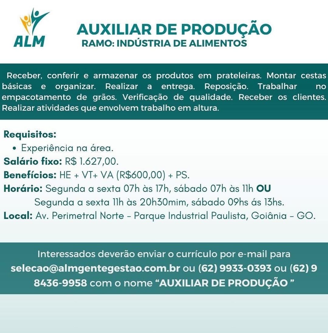 wy AUXILIAR DE PRODUGAO

ALM RAMO: INDUSTRIA DE ALIMENTOS

Receber, conferir e armazenar os produtos em prateleiras. Montar cestas
basicas e organizar. Realizar a entrega. Reposicao. Trabalhar no

empacotamento de graos. Verificagao de qualidade. Receber os clientes.
Realizar atividades que envolvem trabalho em altura.

 

Requisitos:
¢ Experiéncia na Grea.
Saldrio fixo: R$ 1.627,00.
Beneficios: HE + VI+ VA (R$600,00) + PS.
Horario: Segunda a sexta 07h as 17h, sabado 07h as Ih OU
Segunda a sexta Ilh 4s 20h30mim, sabado O9hs ds 13hs.
Local: Ay. Perimetral Norte - Parque Industrial Paulista, Goiénia - GO.

Interessados deverao enviar o curriculo por e-mail para

selecao@almgentegestao.com.br ou (62) 9933-0393 ou (62) 9
8436-9958 com 0 nome “AUXILIAR DE PRODUGAO” wy AUXILIAR DE PRODUGAO

AL RAMO: INDUSTRIA DE ALIMENTOS

Receber, conferir e armazenar os produtos em prateleiras. Montar cestas
basicas e organizar. Realizar a entrega. Reposicao. Trabalhar no

empacotamento de graos. Verificagao de qualidade. Receber os clientes.
Realizar atividades que envolvem trabalho em altura.

 

Requisitos:
¢ Experiéncia na Grea.
Saldrio fixo: R$ 1.627,00.
Beneficios: HE + VT+ VA (R$600,00) + PS.
Horario: Segunda a sexta O7h as 17h, sabado 07h as lh OU
Segunda a sexta Ilh 4s 20h30mim, sadbado O9hs ds I3hs.
Local: Av. Perimetral Norte - Parque Industrial Paulista, Goiania - GO.

Interessados deverao enviar o curriculo por e-mail para

selecao@almgentegestao.com.br ou (62) 9933-0393 ou (62) 9
8436-9958 com 0 nome “AUXILIAR DE PRODUGAO ” er AUXILIAR DE PRODUGAO

ALM RAMO: INDUSTRIA DE ALIMENTOS

Receber, conferir e armazenar os produtos em prateleiras. Montar cestas
basicas e organizar. Realizar a entrega. Reposi¢ao. Trabalhar no

empacotamento de graos. Verificacao de qualidade. Receber os clientes.
Realizar atividades que envolvem trabalho em altura.

 

Requisitos:
¢ Experiéncia na area.
Salario fixo: R$ 1.627,00.
Beneficios: HE + VI+ VA (R$600,00) + PS.
Hordario: Segunda a sexta 07h as 17h, sabado 07h as lh OU
Segunda a sexta Ilh 4s 20h30mim, sdbado O9hs ds I3hs.
Local: Av. Perimetral Norte - Parque Industrial Paulista, Goiénia - GO.

Interessados deverao enviar o curriculo por e-mail para

selecao@almgentegestao.com.br ou (62) 9933-0393 ou (62) 9
8436-9958 com 0 nome “AUXILIAR DE PRODUGAO ” 7 — AUXILIARDE PRODUCGAO

AL RAMO: INDUSTRIA DE ALIMENTOS

Receber, conferir e armazenar os produtos em prateleiras. Montar cestas
basicas e organizar. Realizar a entrega. Reposicao. Trabalhar no

empacotamento de graos. Verificagao de qualidade. Receber os clientes.
Realizar atividades que envolvem trabalho em altura.

 

Requisitos:
e Experiéncia na area.
Salario fixo: R$ 1.627,00.
Beneficios: HE + VT+ VA (R$600,00) + PS.
Horadrio: Segunda a sexta O7h as 17h, sabado 07h as lh OU
Segunda a sexta Ih 4s 20h30mim, sdbado O9hs ds 13hs.
Local: Av. Perimetral Norte - Parque Industrial Paulista, Goidnia - GO.

Interessados deverao enviar o curriculo por e-mail para

selecao@almgentegestao.com.br ou (62) 9933-0393 ou (62) 9
8436-9958 com 0 nome “AUXILIAR DE PRODUCAO ” A AUXILIAR DE PRODUGAO

ALM RAMO: INDUSTRIA DE ALIMENTOS

Receber, conferir e armazenar os produtos em prateleiras. Montar cestas
basicas e organizar. Realizar a entrega. Reposicao. Trabalhar no

empacotamento de grdos. Verificagao de qualidade. Receber os clientes.
Realizar atividades que envolvem trabalho em altura.

 

Requisitos:
¢ Experiéncia na area.
Salario fixo: R$ 1.627,00.
Beneficios: HE + VT+ VA (R$600,00) + PS.
Horario: Segunda a sexta 07h as 17h, sabado 07h as lh OU
Segunda a sexta Ilh 4s 20h30mim, sabado OYhs ds 13hs.
Local: Av. Perimetral Norte - Parque Industrial Paulista, Goiénia - GO.

Interessados deverao enviar o curriculo por e-mail para

selecao@almgentegestao.com.br ou (62) 9933-0393 ou (62) 9
8436-9958 com 0 nome “AUXILIAR DE PRODUCGAO ” AUXILIAR DE PRODUCAO

ALM RAMO: INDUSTRIA DE ALIMENTOS

Receber, conferir e armazenar os produtos em prateleiras. Montar cestas
basicas e organizar. Realizar a entrega. Reposicao. Trabalhar no

empacotamento de grdos. Verificagao de qualidade. Receber os clientes.
Realizar atividades que envolvem trabalho em altura.

 

Requisitos:
¢ Experiéncia na area.
Salario fixo: R$ 1.627,00.
Beneficios: HE + VT+ VA (R$600,00) + PS.
Hordrio: Segunda a sexta 07h as 17h, sdbado 07h as lh OU
Segunda a sexta Ilh 4s 2Oh30mim, sdbado O9hs ds 13hs.
Local: Av. Perimetral Norte - Parque Industrial Paulista, Goiania - GO.

Interessados deverao enviar o curriculo por e-mail para

selecao@almgentegestao.com.br ou (62) 9933-0393 ou (62) 9
8436-9958 com o nome “AUXILIAR DE PRODUGAO ” Xr AUXILIAR DE PRODUGAO

RAMO: INDUSTRIA DE ALIMENTOS

Receber, conferir e armazenar os produtos em prateleiras. Montar cestas
basicas e organizar. Realizar a entrega. Reposicao. Trabalhar no

empacotamento de graos. Verificacao de qualidade. Receber os clientes.
Realizar atividades que envolvem trabalho em altura.

 

Requisitos:
¢ Experiéncia na Grea.
Salario fixo: R$ 1.627,00.
Beneficios: HE + VI+ VA (R$600,00) + PS.
Hordrio: Segunda a sexta 07h as 17h, sabado 07h as Ilh OU
Segunda a sexta Ilh 4s 20h30mim, sabado OYhs ds I3hs.
Local: Av. Perimetral Norte - Parque Industrial Paulista, GoiGnia - GO.

Interessados deverao enviar o curriculo por e-mail para

selecao@almgentegestao.com.br ou (62) 9933-0393 ou (62) 9
8436-9958 com o nome “AUXILIAR DE PRODUGAO ” 7 AUXILIAR DE PRODUGAO

ALM RAMO: INDUSTRIA DE ALIMENTOS

Receber, conferir e armazenar os produtos em prateleiras. Montar cestas
basicas e organizar. Realizar a entrega. Reposicao. Trabalhar no

empacotamento de graos. Verificagao de qualidade. Receber os clientes.
Realizar atividades que envolvem trabalho em altura.

 

Requisitos:
¢ Experiéncia na area.
Saldrio fixo: R$ 1.627,00.
Beneficios: HE + VT+ VA (R$600,00) + PS.
Horario: Segunda a sexta O7h as 17h, sdbado 07h as lh OU

Segunda a sexta Ilh 4s 20h30mim, sdbado O9hs ds l3hs.
Local: Av. Perimetral Norte - Parque Industrial Paulista, Goidnia - GO.

Interessados deverao enviar o curriculo por e-mail para

selecao@almgentegestao.com.br ou (62) 9933-0393 ou (62) 9
8436-9958 com o nome “AUXILIAR DE PRODUGAO ” Xr AUXILIAR DE PRODUCAO

RAMO: INDUSTRIA DE ALIMENTOS

Receber, conferir e armazenar os produtos em prateleiras. Montar cestas
basicas e organizar. Realizar a entrega. Reposicao. Trabalhar no

empacotamento de graos. Verificacao de qualidade. Receber os clientes.
Realizar atividades que envolvem trabalho em altura.

 

Requisitos:
¢ Experiéncia na area.
Salario fixo: R$ 1.627,00.
Beneficios: HE + VI+ VA (R$600,00) + PS.
Hordrio: Segunda a sexta 07h as 17h, sabado O7h as Ilh OU
Segunda a sexta Ilh Gs 20h30mim, sabado O9hs as I3hs.
Local: Av. Perimetral Norte - Parque Industrial Paulista, Goidnia - GO.

Interessados deverao enviar o curriculo por e-mail para

selecao@almgentegestao.com.br ou (62) 9933-0393 ou (62) 9
8436-9958 com o nome “AUXILIAR DE PRODUCAO ” 7 AUXILIAR DE PRODUCAO

ALM RAMO: INDUSTRIA DE ALIMENTOS

Receber, conferir e armazenar os produtos em prateleiras. Montar cestas
basicas e organizar. Realizar a entrega. Reposicao. Trabalhar no

empacotamento de graos. Verificagdo de qualidade. Receber os clientes.
Realizar atividades que envolvem trabalho em altura.

 

Requisitos:
e Experiéncia na area.
Salario fixo: R$ 1.627,00.
Beneficios: HE + VT+ VA (R$600,00) + PS.
Horario: Segunda a sexta O7h as 17h, sabado 07h as lh OU

Segunda a sexta Ilh 4s 20h30mim, sdbado O9hs ds l3hs.
Local: Av. Perimetral Norte - Parque Industrial Paulista, Goidnia - GO.

Interessados deverao enviar o curriculo por e-mail para

selecao@almgentegestao.com.br ou (62) 9933-0393 ou (62) 9
8436-9958 com o nome “AUXILIAR DE PRODUGAO”