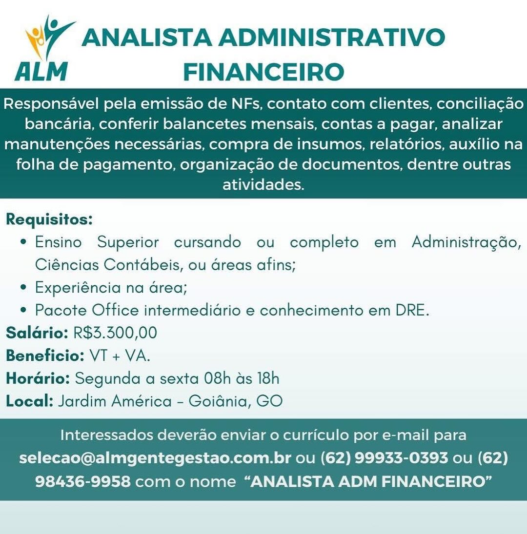 Wr ANALISTA ADMINISTRATIVO
ALM FINANCEIRO

Responsavel pela emissao de NFs, contato com clientes, conciliagao
bancaria, conferir balancetes mensais, contas a pagar, analizar

manutencoes necessarias, compra de insumos, relatorios, auxilio na
folha de pagamento, organizagao de documentos, dentre outras
atividades.

 

Requisitos:
e Ensino Superior cursando ou completo em Administragdo,
Ciéncias Contdbeis, ou Greas afins;
e Experiéncia na Grea;
¢ Pacote Office intermedidrio e conhecimento em DRE.
Saldrio: R$3.300,00
Beneficio: VT + VA.
Horario: Segunda a sexta 08h ds 18h
Local: Jardim América - Goidnia, GO

Interessados deverao enviar o curriculo por e-mail para
selecao@almgentegestao.com.br ou (62) 99933-0393 ou (62)

98436-9958 com o nome “ANALISTA ADM FINANCEIRO” 7 ANALISTA ADMINISTRATIVO
ALM FINANCEIRO

Responsavel pela emissao de NFs, contato com clientes, conciliagao
bancaria, conferir balancetes mensais, contas a pagar, analizar

manutencoes necessarias, compra de insumos, relatorios, auxilio na
folha de pagamento, organizagao de documentos, dentre outras
atividades.

 

Requisitos:
e Ensino Superior cursando ou completo em Administragdo,
Ciéncias Contdbeis, ou areas afins;
e Experiéncia na Grea;
¢ Pacote Office intermedidrio e conhecimento em DRE.
Salario: R$3.300,00
Beneficio: VT + VA.
Horario: Segunda a sexta 08h ds 18h
Local: Jardim América - Goidnia, GO

Interessados deverao enviar o curriculo por e-mail para
selecao@almgentegestao.com.br ou (62) 99933-0393 ou (62)

98436-9958 com o nome “ANALISTA ADM FINANCEIRO” Wi ANALISTA ADMINISTRATIVO
ALM FINANCEIRO

Responsavel pela emissao de NFs, contato com clientes, conciliagao
bancaria, conferir balancetes mensais, contas a pagar, analizar

manutencoes necessarias, compra de insumos, relatdrios, auxilio na
folha de pagamento, organizagao de documentos, dentre outras
atividades.

 

Requisitos:
e Ensino Superior cursando ou completo em Administragdo,
Ciéncias Contdbeis, ou areas afins;
e Experiéncia na Grea;
* Pacote Office intermedidrio e conhecimento em DRE.
Salario: R$5.500,00
Beneficio: VT + VA.
Horario: Segunda a sexta 08h as 18h
Local: Jardim América - Goidnia, GO

Interessados deverao enviar o curriculo por e-mail para
selecao@almgentegestao.com.br ou (62) 99933-0393 ou (62)

98436-9958 com o nome “ANALISTA ADM FINANCEIRO” Wy ANALISTA ADMINISTRATIVO
ALM FINANCEIRO

Responsavel pela emissao de NFs, contato com clientes, conciliagao
bancaria, conferir balancetes mensais, contas a pagar, analizar

manutenc¢6es necessarias, compra de insumos, relatérios, auxilio na
folha de pagamento, organizacao de documentos, dentre outras
atividades.

 

Requisitos:
e Ensino Superior cursando ou completo em Administragdo,
Ciéncias Contdbeis, ou dreas afins;
e Experiéncia na Grea;
* Pacote Office intermedidrio e conhecimento em DRE.
Saldrio: R$3.300,00
Beneficio: VT + VA.
Horario: Segunda a sexta 08h as 18h
Local: Jardim América - Goidnia, GO

Interessados deverao enviar 0 curriculo por e-mail para
selecao@almgentegestao.com.br ou (62) 99933-0393 ou (62)

98436-9958 com o nome “ANALISTA ADM FINANCEIRO” Wr ANALISTA ADMINISTRATIVO
ALM FINANCEIRO

Responsavel pela emissao de NFs, contato com clientes, conciliagao
bancaria, conferir balancetes mensais, contas a pagar, analizar

manutencoes necessarias, compra de insumos, relatorios, auxilio na
folha de pagamento, organizagao de documentos, dentre outras
atividades.

 

Requisitos:
e Ensino Superior cursando ou completo em Administragdo,
Ciéncias Contdbeis, ou dreas afins;
e Experiéncia na Grea;
¢ Pacote Office intermedidrio e conhecimento em DRE.
Salario: R$5.300,00
Beneficio: VT + VA.
Horario: Segunda a sexta 08h as 18h
Local: Jardim América - Goidnia, GO

Interessados deverao enviar o curriculo por e-mail para
selecao@almgentegestao.com.br ou (62) 99933-0393 ou (62)

98436-9958 com o nome “ANALISTA ADM FINANCEIRO” 4 ANALISTA ADMINISTRATIVO
ALM FINANCEIRO

Responsavel pela emissao de NFs, contato com clientes, conciliagao
bancaria, conferir balancetes mensais, contas a pagar, analizar

manutengoes necessarias, compra de insumos, relatorios, auxilio na
folha de pagamento, organizagao de documentos, dentre outras
atividades.

 

Requisitos:
e Ensino Superior cursando ou completo em Administragdo,
Ciéncias Contdbeis, ou areas afins;
e Experiéncia na Grea;
* Pacote Office intermedidrio e conhecimento em DRE.
Salario: R$3.300,00
Beneficio: VT + VA.
Horario: Segunda a sexta 08h as 18h
Local: Jardim América - Goidnia, GO

Interessados deverao enviar o curriculo por e-mail para
selecao@almgentegestao.com.br ou (62) 99933-0393 ou (62)

98436-9958 com o nome “ANALISTA ADM FINANCEIRO” Wi ANALISTA ADMINISTRATIVO
ALM FINANCEIRO

Responsavel pela emissao de NFs, contato com clientes, conciliagao
bancaria, conferir balancetes mensais, contas a pagar, analizar

manutencoes necessarias, compra de insumos, relatorios, auxilio na
folha de pagamento, organizacao de documentos, dentre outras
atividades.

 

Requisitos:
e Ensino Superior cursando ou completo em Administragdo,
Ciéncias Contdbeis, ou Greas afins;
¢ Experiéncia na Grea;
¢ Pacote Office intermedidrio e conhecimento em DRE.
Saldrio: R$3.300,00
Beneficio: VT + VA.
Horario: Segunda a sexta 08h as 18h
Local: Jardim América - Goidnia, GO

Interessados deverao enviar o curriculo por e-mail para
selecao@almgentegestao.com.br ou (62) 99933-0393 ou (62)

98436-9958 com o nome “ANALISTA ADM FINANCEIRO” 7 ANALISTA ADMINISTRATIVO
ALM FINANCEIRO

Responsavel pela emissao de NFs, contato com clientes, conciliagao
bancaria, conferir balancetes mensais, contas a pagar, analizar

manutencg6es necessarias, compra de insumos, relatdrios, auxilio na
folha de pagamento, organizagao de documentos, dentre outras
atividades.

 

Requisitos:
e Ensino Superior cursando ou completo em Administragdo,
Ciéncias Contdbeis, ou areas afins;
e Experiéncia na Grea;
¢ Pacote Office intermedidrio e conhecimento em DRE.
Salario: R$5.500,00
Beneficio: VT + VA.
Horario: Segunda a sexta 08h ds 18h
Local: Jardim América - Goidnia, GO

Interessados deverao enviar o curriculo por e-mail para
selecao@almgentegestao.com.br ou (62) 99933-0393 ou (62)

98436-9958 com o nome “ANALISTA ADM FINANCEIRO” Wr ANALISTA ADMINISTRATIVO
ALM FINANCEIRO

Responsavel pela emissao de NFs, contato com clientes, conciliac¢ao
bancaria, conferir balancetes mensais, contas a pagar, analizar

manutencoes necessarias, compra de insumos, relatorios, auxilio na
folha de pagamento, organizacao de documentos, dentre outras
atividades.

 

Requisitos:
e Ensino Superior cursando ou completo em Administragdo,
Ciéncias Contébeis, ou Greas afins;
¢ Experiéncia na Grea;
* Pacote Office intermedidrio e conhecimento em DRE.
Saldrio: R$3.300,00
Beneficio: VT + VA.
Horario: Segunda a sexta 08h ds 18h
Local: Jardim América - Goidnia, GO

Interessados deverao enviar o curriculo por e-mail para
selecao@almgentegestao.com.br ou (62) 99933-0393 ou (62)

98436-9958 com o nome “ANALISTA ADM FINANCEIRO” 7 ANALISTA ADMINISTRATIVO
ALM FINANCEIRO

Responsavel pela emissao de NFs, contato com clientes, conciliagao
bancaria, conferir balancetes mensais, contas a pagar, analizar

manuteng6es necessarias, compra de insumos, relatdrios, auxilio na
folha de pagamento, organizagao de documentos, dentre outras
atividades.

 

Requisitos:
e Ensino Superior cursando ou completo em Administragdo,
Ciéncias Contdbeis, ou areas afins;
¢ Experiéncia na Grea;
¢ Pacote Office intermedidrio e conhecimento em DRE.
Salario: R$5.500,00
Beneficio: VT + VA.
Horario: Segunda a sexta 08h as 18h
Local: Jardim América - Goidnia, GO

Interessados deverao enviar o curriculo por e-mail para
selecao@almgentegestao.com.br ou (62) 99933-0393 ou (62)

98436-9958 com o nome “ANALISTA ADM FINANCEIRO”