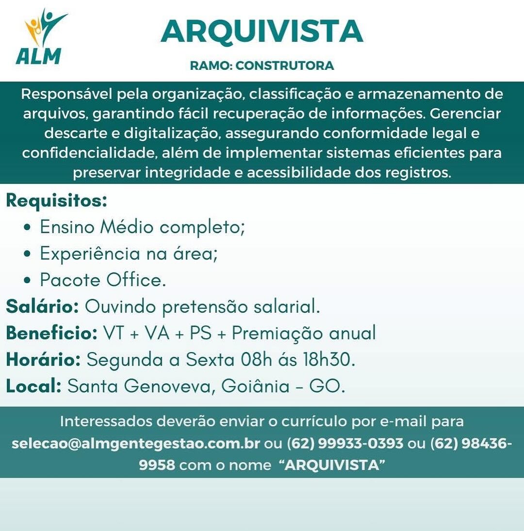 Wr ARQUIVISTA

RAMO: CONSTRUTORA

Responsavel pela organizac¢ao, classificagao e armazenamento de
arquivos, garantindo facil recuperacao de informacoes. Gerenciar

descarte e digitalizacao, assegurando conformidade legal e
confidencialidade, além de implementar sistemas eficientes para
preservar integridade e acessibilidade dos registros.

 

Requisitos:
e Ensino Médio completo;
e Experiéncia na Grea;
¢ Pacote Office.
Saldrio: Ouvindo pretensdo salarial.

Beneficio: VT + VA + PS + Premiagdo anual
Horario: Segunda a Sexta 08h ds 18h30.
Local: Santa Genoveva, Goidnia - GO.

Interessados deverdao enviar o curriculo por e-mail para

selecao@almgentegestao.com.br ou (62) 99933-0393 ou (62) 98436-
9958 como nome “ARQUIVISTA” wy ARQUIVISTA
ALM

Responsavel pela organizac¢ao, classificag¢ao e armazenamento de
arquivos, garantindo facil recuperacao de informac6oes. Gerenciar

RAMO: CONSTRUTORA

descarte e digitalizagcao, assegurando conformidade legal e
confidencialidade, além de implementar sistemas eficientes para
preservar integridade e acessibilidade dos registros.

 

Requisitos:
e Ensino Médio completo;
e Experiéncia na area;
e Pacote Office.
Saldario: Ouvindo pretensdo salarial.

Beneficio: VT + VA + PS + Premiagdo anual
Hordrio: Segunda a Sexta 08h ds 18h30.
Local: Santa Genoveva, Goidnia - GO.

Interessados deverdao enviar o curriculo por e-mail para

selecao@almgentegestao.com.br ou (62) 99933-0393 ou (62) 98436-
9958 com o nome “ARQUIVISTA” wr ARQUIVISTA
ALM

RAMO: CONSTRUTORA

Responsavel pela organiza¢ao, classificagao e armazenamento de
arquivos, garantindo facil recuperacao de informacées. Gerenciar

descarte e digitalizacao, assegurando conformidade legal e
confidencialidade, além de implementar sistemas eficientes para
preservar integridade e acessibilidade dos registros.

 

Requisitos:
e Ensino Médio completo;
e Experiéncia na Grea;
e Pacote Office.
Saldrio: Ouvindo pretensdo salarial.

Beneficio: VT + VA + PS + Premiagdo anual
Hordrio: Segunda a Sexta 08h ds 18h30.
Local: Santa Genoveva, Goidnia - GO.

Interessados deverao enviar o curriculo por e-mail para

selecao@almgentegestao.com.br ou (62) 99933-0393 ou (62) 98436-
9958 com onome “ARQUIVISTA” ARQUIVISTA

RAMO: CONSTRUTORA

ALM

Responsavel pela organiza¢ao, classificagao e armazenamento de
arquivos, garantindo facil recuperacao de informac6ées. Gerenciar

descarte e digitalizacao, assegurando conformidade legal e
confidencialidade, além de implementar sistemas eficientes para
preservar integridade e acessibilidade dos registros.

 

Requisitos:
e Ensino Médio completo;
e Experiéncia na area;
e Pacote Office.
Saldario: Ouvindo pretensdo salarial.

Beneficio: VT + VA + PS + Premiagdo anual
Horario: Segunda a Sexta 08h as 18h30.
Local: Santa Genoveva, Goidnia - GO.

Interessados deverao enviar o curriculo por e-mail para

selecao@almgentegestao.com.br ou (62) 99933-0393 ou (62) 98436-
9958 com o nome “ARQUIVISTA” wr ARQUIVISTA
ALM

Responsavel pela organizac¢ao, classificagao e armazenamento de
arquivos, garantindo facil recuperacao de informacées. Gerenciar

RAMO: CONSTRUTORA

descarte e digitalizacao, assegurando conformidade legal e
confidencialidade, além de implementar sistemas eficientes para
preservar integridade e acessibilidade dos registros.

 

Requisitos:
¢ Ensino Médio completo;
e Experiéncia na Grea;
e Pacote Office.
Saldrio: Ouvindo pretensdo salarial.

Beneficio: VT + VA + PS + Premiagdo anual
Horario: Segunda a Sexta 08h ds 18h30.
Local: Santa Genoveva, Goidnia - GO.

Interessados deverao enviar o curriculo por e-mail para

selecao@almgentegestao.com.br ou (62) 99933-0393 ou (62) 98436-
9958 como nome “ARQUIVISTA” 4 ARQUIVISTA
ALM

Responsavel pela organizag¢ao, classificagao e armazenamento de
arquivos, garantindo facil recuperacao de informac¢6ées. Gerenciar

RAMO: CONSTRUTORA

descarte e digitalizacao, assegurando conformidade legal e
confidencialidade, além de implementar sistemas eficientes para
preservar integridade e acessibilidade dos registros.

 

Requisitos:
e Ensino Médio completo;
e Experiéncia na area;
e Pacote Office.
Salario: Ouvindo pretensdo salarial.

Beneficio: VT + VA + PS + Premiagdo anual
Horario: Segunda a Sexta 08h ds 18h30.
Local: Santa Genoveva, Goidnia - GO.

Interessados deverao enviar 0 curriculo por e-mail para

selecao@almgentegestao.com.br ou (62) 99933-0393 ou (62) 98436-
9958 com o nome “ARQUIVISTA” wr ARQUIVISTA

ALM RAMO: CONSTRUTORA

Responsavel pela organizacao, classificagao e armazenamento de
arquivos, garantindo facil recuperacao de informacées. Gerenciar

descarte e digitalizagao, assegurando conformidade legal e
confidencialidade, além de implementar sistemas eficientes para
preservar integridade e acessibilidade dos registros.

 

Requisitos:

¢ Ensino Médio completo;

e Experiéncia na Grea;

e Pacote Office.
Saldrio: Ouvindo pretensdo salarial.
Beneficio: VT + VA + PS + Premiagdo anual

Horario: Segunda a Sexta 08h ds 18h30.
Local: Santa Genoveva, Goidnia - GO.

Interessados deverao enviar 0 curriculo por e-mail para

selecao@almgentegestao.com.br ou (62) 99933-0393 ou (62) 98436-
9958 como nome “ARQUIVISTA” ARQUIVISTA

RAMO: CONSTRUTORA

ALM

Responsavel pela organizacao, classificag¢ao e armazenamento de
arquivos, garantindo facil recuperacao de informac¢6ées. Gerenciar

descarte e digitalizagao, assegurando conformidade legal e
confidencialidade, além de implementar sistemas eficientes para
preservar integridade e acessibilidade dos registros.

 

Requisitos:

e Ensino Médio completo;

e Experiéncia na area;

e Pacote Office.
Salario: Ouvindo pretensdo salarial.
Beneficio: VT + VA + PS + Premiagdo anual
Horario: Segunda a Sexta 08h ds 18h30.

Local: Santa Genoveva, Goidnia - GO.

Interessados deverao enviar o curriculo por e-mail para

selecao@almgentegestao.com.br ou (62) 99933-0393 ou (62) 98436-
9958 com o nome “ARQUIVISTA” Wy ARQUIVISTA

ALM RAMO: CONSTRUTORA

Responsavel pela organizacao, classificagao e armazenamento de
arquivos, garantindo facil recuperacao de informacées. Gerenciar

descarte e digitalizacao, assegurando conformidade legal e
confidencialidade, além de implementar sistemas eficientes para
preservar integridade e acessibilidade dos registros.

 

Requisitos:

¢ Ensino Médio completo;

e Experiéncia na Grea;

e Pacote Office.
Salario: Ouvindo pretensdo salarial.
Beneficio: VT + VA + PS + PremiagGo anual
Horario: Segunda a Sexta 08h ds 18h30.
Local: Santa Genoveva, Goidnia - GO.

Interessados deverdo enviar 0 curriculo por e-mail para

selecao@almgentegestao.com.br ou (62) 99933-0393 ou (62) 98436-
9958 como nome “ARQUIVISTA” ARQUIVISTA

RAMO: CONSTRUTORA

ALM

Responsavel pela organizacao, classificagao e armazenamento de
arquivos, garantindo facil recuperagao de informac¢oes. Gerenciar

descarte e digitalizagao, assegurando conformidade legal e
confidencialidade, além de implementar sistemas eficientes para
preservar integridade e acessibilidade dos registros.

 

Requisitos:

e Ensino Médio completo;

e Experiéncia na area;

¢ Pacote Office.
Salario: Ouvindo pretensdo salarial.
Beneficio: VT + VA + PS + Premiagdo anual

Hordrio: Segunda a Sexta 08h ds 18h30.
Local: Santa Genoveva, Goidnia - GO.

Interessados deverao enviar o curriculo por e-mail para

selecao@almgentegestao.com.br ou (62) 99933-0393 ou (62) 98436-
9958 com o nome “ARQUIVISTA”