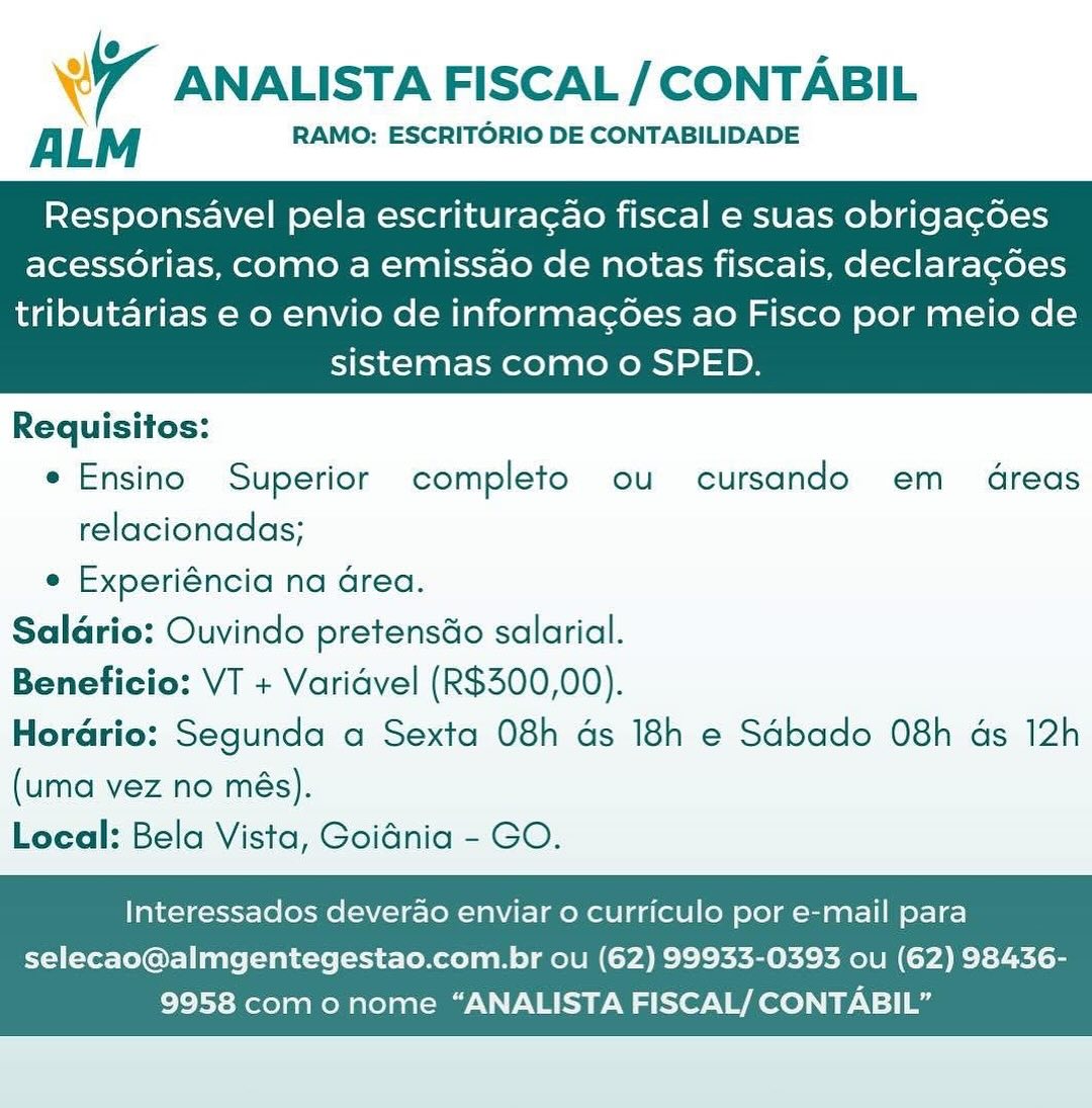 Wr ANALISTA FISCAL / CONTABIL

ALM RAMO: ESCRITORIO DE CONTABILIDADE

Responsavel pela escritura¢ao fiscal e suas obrigagoes
acessorias, como a emissao de notas fiscais, declaracoes

tributarias e o envio de informac¢oes ao Fisco por meio de
sistemas como o SPED.

 

Requisitos:
e Ensino Superior completo ou cursando em 4reas
relacionadas;
e Experiéncia na Grea.
Saldrio: Ouvindo pretensdo salarial.
Beneficio: VT + Varidvel (R$300,00).
Horario: Segunda a Sexta 08h ds 18h e Sdbado 08h ds 12h
(uma vez no més).
Local: Bela Vista, Goidnia - GO.

Interessados deverao enviar o curriculo por e-mail para

selecao@almgentegestao.com.br ou (62) 99933-0393 ou (62) 98436-
9958 como nome “ANALISTA FISCAL/ CONTABIL” Wr ANALISTA FISCAL / CONTABIL

ALM RAMO: ESCRITORIO DE CONTABILIDADE

Responsavel pela escritura¢ao fiscal e suas obrigagoes
acessorias, como a emissao de notas fiscais, declaracoes

tributarias e o envio de informagées ao Fisco por meio de
sistemas como o SPED.

 

Requisitos:
e Ensino Superior completo ou cursando em dreas
relacionadas;
e Experiéncia na Grea.
Salario: Ouvindo pretensdo salarial.
Beneficio: VT + Varidvel (R$300,00).
Horario: Segunda a Sexta 08h ds 18h e Sdbado 08h ds 12h
(uma vez no més).
Local: Bela Vista, Goidnia - GO.

Interessados deverao enviar o curriculo por e-mail para

selecao@almgentegestao.com.br ou (62) 99933-0393 ou (62) 98436-
9958 como nome “ANALISTA FISCAL/ CONTABIL” 4 ANALISTA FISCAL / CONTABIL

A LM RAMO: ESCRITORIO DE CONTABILIDADE

Responsavel pela escritura¢ao fiscal e suas obrigagoes
acessorias, Como a emissao de notas fiscais, declaracoes

tributarias e o envio de informacoes ao Fisco por meio de
sistemas como o SPED.

 

Requisitos:
e Ensino Superior completo ou cursando em dreas
relacionadas;
e Experiéncia na Grea.
Salario: Ouvindo pretensdo salarial.
Beneficio: VT + Varidvel (R$300,00).
Hordrio: Segunda a Sexta 08h ds 18h e Sdbado 08h ds 12h
(uma vez no més).
Local: Bela Vista, Goidnia - GO.

Interessados deverao enviar 0 curriculo por e-mail para

selecao@almgentegestao.com.br ou (62) 99933-0393 ou (62) 98436-
9958 como nome “ANALISTA FISCAL/ CONTABIL” wr ANALISTA FISCAL / CONTABIL

ALM RAMO: ESCRITORIO DE CONTABILIDADE

Responsavel pela escritura¢ao fiscal e suas obrigagoes
acessorias, como a emissao de notas fiscais, declaracoes

tributarias e o envio de informagoes ao Fisco por meio de
sistemas como o SPED.

 

Requisitos:
e Ensino Superior completo ou cursando em 4dreas
relacionadas;
e Experiéncia na Grea.
Saldrio: Ouvindo pretensGo salarial.
Beneficio: VT + Varidvel (R$300,00).
Horario: Segunda a Sexta 08h ds 18h e Sdbado 08h as 12h
(uma vez no més).
Local: Bela Vista, Goidnia - GO.

Interessados deverao enviar o curriculo por e-mail para

selecao@almgentegestao.com.br ou (62) 99933-0393 ou (62) 98436-
9958 como nome “ANALISTA FISCAL/ CONTABIL” Wr ANALISTA FISCAL / CONTABIL

A LM RAMO: ESCRITORIO DE CONTABILIDADE

Responsavel pela escritura¢ao fiscal e suas obrigagdoes
acessorias, Como a emissao de notas fiscais, declaragoes

tributarias e o envio de informac¢oes ao Fisco por meio de
sistemas como o SPED.

 

Requisitos:
e Ensino Superior completo ou cursando em 4reas
relacionadas;
e Experiéncia na Grea.
Saldrio: Ouvindo pretensdo salarial.
Beneficio: VT + Varidvel (R$300,00).
Horario: Segunda a Sexta 08h ds 18h e Sdbado 08h ds 12h
(uma vez no més).
Local: Bela Vista, Goidnia - GO.

Interessados deverao enviar 0 curriculo por e-mail para

selecao@almgentegestao.com.br ou (62) 99933-0393 ou (62) 98436-
9958 com o nome “ANALISTA FISCAL/ CONTABIL” wr ANALISTA FISCAL / CONTABIL

ALM RAMO: ESCRITORIO DE CONTABILIDADE

Responsavel pela escritura¢ao fiscal e suas obrigagoes
acessorias, como a emissao de notas fiscais, declaracoes

tributarias e o envio de informagoes ao Fisco por meio de
sistemas como o SPED.

 

Requisitos:
e Ensino Superior completo ou cursando em _ 4reas
relacionadas;
e Experiéncia na area.
Saldrio: Ouvindo pretensdo salarial.
Beneficio: VT + Varidvel (R$300,00).
Horario: Segunda a Sexta 08h ds 18h e Sdbado 08h ds 12h
(uma vez no més).
Local: Bela Vista, Goidnia - GO.

Interessados deverao enviar o curriculo por e-mail para

selecao@almgentegestao.com.br ou (62) 99933-0393 ou (62) 98436-
9958 com o nome “ANALISTA FISCAL/ CONTABIL” Wi ANALISTA FISCAL / CONTABIL

A L M RAMO: ESCRITORIO DE CONTABILIDADE

Responsavel pela escritura¢ao fiscal e suas obrigagoes
acessorias, Como a emissao de notas fiscais, declaragoes

tributarias e o envio de informac¢oes ao Fisco por meio de
sistemas como o SPED.

 

Requisitos:
e Ensino Superior completo ou cursando em 4reas
relacionadas;
e Experiéncia na Grea.
Salario: Ouvindo pretensdo salarial.
Beneficio: VT + Varidvel (R$300,00).
Horario: Segunda a Sexta 08h ds 18h e Sdbado 08h ads 12h
(uma vez no més).
Local: Bela Vista, Goidnia - GO.

Interessados deverao enviar o curriculo por e-mail para

selecao@almgentegestao.com.br ou (62) 99933-0393 ou (62) 98436-
9958 como nome “ANALISTA FISCAL/ CONTABIL” 7 ANALISTA FISCAL / CONTABIL

ALM RAMO: ESCRITORIO DE CONTABILIDADE

Responsavel pela escritura¢ao fiscal e suas obrigagoes
acessorias, como a emissao de notas fiscais, declaracoes

tributarias e o envio de informagoes ao Fisco por meio de
sistemas como o SPED.

 

Requisitos:
e Ensino Superior completo ou cursando em  4dreas
relacionadas;
e Experiéncia na area.
Salario: Ouvindo pretensdo salarial.
Beneficio: VT + Varidvel (R$300,00).
Horario: Segunda a Sexta 08h ds 18h e Sdbado 08h ds 12h
(uma vez no més).
Local: Bela Vista, Goidnia - GO.

Interessados deverao enviar o curriculo por e-mail para

selecao@almgentegestao.com.br ou (62) 99933-0393 ou (62) 98436-
9958 com o nome “ANALISTA FISCAL/ CONTABIL” Wr ANALISTA FISCAL / CONTABIL

A L M RAMO: ESCRITORIO DE CONTABILIDADE

Responsavel pela escrituracao fiscal e suas obrigagoes
acessorias, Como a emissao de notas fiscais, declaracoes

tributarias e o envio de informacoes ao Fisco por meio de
sistemas como o SPED.

 

Requisitos:
e Ensino Superior completo ou cursando em 4reas
relacionadas;
e Experiéncia na Grea.
Saldrio: Ouvindo pretensao salarial.
Beneficio: VT + Varidvel (R$300,00).
Horario: Segunda a Sexta 08h ds 18h e Sdbado 08h ds 12h
(uma vez no més).
Local: Bela Vista, Goidnia - GO.

Interessados deverao enviar o curriculo por e-mail para

selecao@almgentegestao.com.br ou (62) 99933-0393 ou (62) 98436-
9958 como nome “ANALISTA FISCAL/ CONTABIL” 7 ANALISTA FISCAL / CONTABIL

ALM RAMO: ESCRITORIO DE CONTABILIDADE

Responsavel pela escritura¢ao fiscal e suas obrigagoes
acessorias, como a emissao de notas fiscais, declaracdes

tributarias e o envio de informagées ao Fisco por meio de
sistemas como o SPED.

 

Requisitos:
e Ensino Superior completo ou cursando em_ 4dreas
relacionadas;
e Experiéncia na area.
Salario: Ouvindo pretensdo salarial.
Beneficio: VT + Varidvel (R$300,00).
Horario: Segunda a Sexta 08h ds 18h e Sdbado 08h ds 12h
(uma vez no més).
Local: Bela Vista, Goidnia - GO.

Interessados deverao enviar o curriculo por e-mail para

selecao@almgentegestao.com.br ou (62) 99933-0393 ou (62) 98436-
9958 com o nome “ANALISTA FISCAL/ CONTABIL”