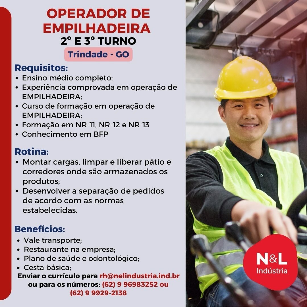 OPERADOR DE

EMPILHADEIRA
2° E 3° TURNO
Trindade - GO

Requisitos:

¢ Ensino médio completo;

¢ Experiéncia comprovada em operagao de
EMPILHADEIRA;

* Curso de formagao em operacao de
EMPILHADEIRA;

* Formagao em NR-11, NR-12 e NR-13

¢ Conhecimento em BFP

Rotina:

¢ Montar cargas, limpar e liberar patio e
corredores onde sao armazenados os
produtos;

¢ Desenvolver a separagao de pedidos
de acordo com as normas
estabelecidas.

Beneficios:

e Vale transporte;
e Restaurante na empresa;
e Plano de saude e odontoldgico;
e Cesta basica;
Enviar o curriculo para rh@nelindustria.ind.br
ou para os numeros: (62) 9 96983252 ou
(62) 9 9929-2138 OPERADOR DE

EMPILHADEIRA
2° E 3° TURNO
Trindade - GO

Requisitos:

* Ensino médio completo;

e Experiéncia comprovada em operac¢ao de
EMPILHADEIRA;

e Curso de forma¢ao em operacao de
EMPILHADEIRA;

° Formagao em NR-11, NR-12 e NR-13

* Conhecimento em BFP

Rotina:

¢ Montar cargas, limpar e liberar patio e
corredores onde sao armazenados os
produtos;

¢ Desenvolver a separagao de pedidos
de acordo com as normas
estabelecidas.

Beneficios:

e Vale transporte; ‘
e Restaurante na empresa; »
e Plano de saude e odontoldgico; f N&-L
° Cesta basica;
Enviar o curriculo para rh@nelindustria.ind.br
ou para os numeros: (62) 9 96983252 ou
(62) 9 9929-2138

Industria OPERADOR DE

EMPILHADEIRA
2° E3° TURNO
Trindade - GO

Requisitos:

e Ensino médio completo;

¢ Experiéncia comprovada em operagao de
EMPILHADEIRA;

* Curso de formagao em operacao de
EMPILHADEIRA;

e Formagao em NR-11, NR-12 e NR-13

*« Conhecimento em BFP

Rotina:

¢ Montar cargas, limpar e liberar patio e
corredores onde sao armazenados os
produtos;

¢ Desenvolver a separagao de pedidos
de acordo com as normas
estabelecidas.

Beneficios:

e Vale transporte;
e Restaurante na empresa;
e Plano de saude e odontoldgico;
© Cesta basica;
Enviar o curriculo para rh@nelindustria.ind.br
ou para os numeros: (62) 9 96983252 ou
(62) 9 9929-2138 OPERADOR DE

EMPILHADEIRA
2° E 3° TURNO
Trindade - GO

Requisitos:

¢ Ensino médio completo;

e Experiéncia comprovada em operacao de
EMPILHADEIRA;

* Curso de formagao em operacao de
EMPILHADEIRA;

* Formagao em NR-11, NR-12 e NR-13

e Conhecimento em BFP

Rotina:

¢ Montar cargas, limpar e liberar patio e
corredores onde sao armazenados os
produtos;

e Desenvolver a separagao de pedidos
de acordo com as normas
estabelecidas.

Beneficios:

e Vale transporte;
e Restaurante na empresa;
e Plano de saude e odontoldgico; i N&-L
¢ Cesta basica; : ?
Enviar o curriculo para rh@nelindustria.ind.br
ou para os numeros: (62) 9 96983252 ou
(62) 9 9929-2138

Industria OPERADOR DE

EMPILHADEIRA
2° E 3° TURNO
Trindade - GO

Requisitos:

« Ensino médio completo;

« Experiéncia comprovada em operacao de
EMPILHADEIRA;

¢ Curso de formagao em operacao de
EMPILHADEIRA;

« Formagao em NR-11, NR-12 e NR-13

* Conhecimento em BFP

Rotina:

¢ Montar cargas, limpar e liberar patio e
corredores onde sao armazenados os
produtos;

* Desenvolver a separacao de pedidos
de acordo com as normas
estabelecidas.

Beneficios:

e Vale transporte;
e Restaurante na empresa;
e Plano de saude e odontoldgico;
e Cesta basica;
Enviar o curriculo para rh@nelindustria.ind.br
ou para os numeros: (62) 9 96983252 ou
(62) 9 9929-2138 OPERADOR DE

EMPILHADEIRA
2° E 3° TURNO
Trindade - GO

Requisitos:

« Ensino médio completo;

¢ Experiéncia comprovada em operagao de
EMPILHADEIRA;

¢ Curso de formagao em operacao de
EMPILHADEIRA;

¢ Formagao em NR-11, NR-12 e NR-13

* Conhecimento em BFP

Rotina:

¢ Montar cargas, limpar e liberar patio e
corredores onde sao armazenados os
produtos;

¢ Desenvolver a separagao de pedidos
de acordo com as normas
estabelecidas.

Beneficios:

e Vale transporte; ;
« Restaurante na empresa; »
« Plano de saude e odontoldgico; ; N&-L
¢ Cesta basica; ‘
Enviar o curriculo para rh@nelindustria.ind.br
ou para os numeros: (62) 9 96983252 ou
(62) 9 9929-2138

Industria OPERADOR DE

EMPILHADEIRA
2° E3° TURNO

 

Requisitos:

« Ensino médio completo;

* Experiéncia comprovada em operacao de
EMPILHADEIRA;

¢ Curso de formagao em operacao de
EMPILHADEIRA;

* Forma¢ao em NR-11, NR-12 e NR-13

* Conhecimento em BFP

Rotina:

* Montar cargas, limpar e liberar patio e
corredores onde sao armazenados os
produtos;

* Desenvolver a separacdo de pedidos
de acordo com as normas
estabelecidas.

Beneficios:

e Vale transporte;

e Restaurante na empresa; .

« Plano de saude e odontoldgico; aad N &L
¢ Cesta basica; FP industria

Enviar o curriculo para rh@nelindustria.ind.br
ou para os numeros: (62) 9 96983252 ou
(62) 9 9929-2138 OPERADOR DE

EMPILHADEIRA
2° E 3° TURNO
Trindade - GO

Requisitos:

* Ensino médio completo;

« Experiéncia comprovada em operagao de
EMPILHADEIRA;

* Curso de formagao em operagao de
EMPILHADEIRA;

* Formagao em NR-11, NR-12 e NR-13

* Conhecimento em BFP

Rotina:

¢ Montar cargas, limpar e liberar patio e
corredores onde sao armazenados os
produtos;

¢ Desenvolver a separagao de pedidos
de acordo com as normas
estabelecidas.

Beneficios:

« Vale transporte;
« Restaurante na empresa; My
« Plano de sate e odontoldgico; : N&-L
* Cesta basica;
Enviar o curriculo para rh@nelindustria.ind.br
ou para os numeros: (62) 9 96983252 ou
(62) 9 9929-2138

Industria OPERADOR DE

EMPILHADEIRA
2° E3° TURNO

Requisitos:

* Ensino medio completo;

» Experiéncia comprovada em operacao de
EMPILHADEIRA;

* Curso de formagao em operacao de
EMPILHADEIRA,

* Formagao em NR-11, NR-12 6 NR-413

* Conhecimento em BFP

 
 

   

 

Rotina: ; ;

 Montar cargas, limpar é liberar patio e
corredores onde sao armazenados os
produtos;

¢ Desenvolver a separacdo de pedidos
de acordo com as normas
estabelecidas.

 

Beneficios:

Vale transporte;
Restaurante na empresa; sf
Plano de saude e odontologico; 7 | 1 i
« Cesta basica;

Enviar o curriculo para rh@nelindustria.ind.br

ou para os numeros: (62) 9 96983252 ou
(62) 9 9929-2138

Industria OPERADOR DE

EMPILHADEIRA
2° E 3° TURNO
Trindade - GO

Requisitos:

* Ensino médio completo;

* Experiéncia comprovada em operac¢ao de
EMPILHADEIRA;

* Curso de formagao em operagao de
EMPILHADEIRA;

* Formagao em NR-11, NR-12 e NR-13

* Conhecimento em BFP

Rotina:

¢ Montar cargas, limpar e liberar patio e
corredores onde saéo armazenados os
produtos;

¢ Desenvolver a separagao de pedidos
de acordo com as normas
estabelecidas.

Beneficios:

« Vale transporte;
« Restaurante na empresa;
« Plano de satide e odontoldgico; " f N&-L N
* Cesta basica; -
Enviar o curriculo para rh@nelindustria.ind.br
ou para os numeros: (62) 9 96983252 ou
(62) 9 9929-2138

Industria
