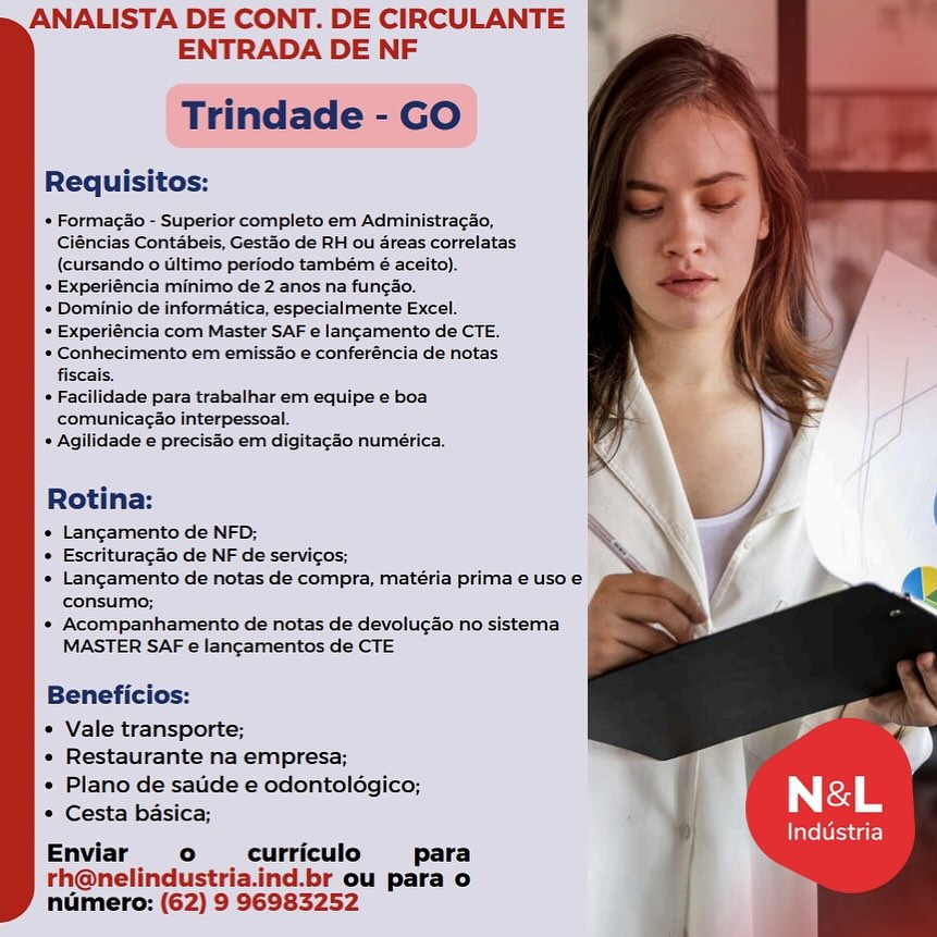 ANALISTA DE CONT. DE CIRCULANTE
ENTRADA DE NF

Trindade - GO

Requisitos:

* FormagSo - Superior completo em AdministracSo,
Ciéncias Contabeis, Gestao de RH ol areas correlatas
(cursando 0 Ultimo periodo também é aceito).

+ Experiéncia minimo de 2 anos na fun¢ao.

* Dominio de informatica, especialmente Excel.

* Experiéncia com Master SAF e lancamento de CTE.

» Conhecimento em emissdo e conferéncia de notas
fiscais.

* Facilidade para trabalhar em equipe e boa
comunica¢ao interpessoal.

* Agilidade e precisao em digitagao numérica.

 

Rotina:

* Langamento de NED;

* Escrituracao de NF de servicos;

* Langamento de notas de compra, matéria prima e uso e
consumo;

* Acompanhamento de notas de devolugao no sistema
MASTER SAF e lancamentos de CTE

Beneficios:

« Vale transporte;

« Restaurante na empresa;

« Plano de satide e odontoldgico;
¢ Cesta basica;

Enviar ° curriculo para
rh@nelindustria.ind.br ou para o
numero: (62) 9 96983252

Industria ANALISTA DE CONT. DE CIRCULANTE
ENTRADA DE NF

Trindade - GO

Requisitos:

* Formacao - Superior completo em Administra¢ao,
Ciéncias Contabeis, Gestdo de RH ou dreas correlatas
(cursando 0 Ultimo periodo também é aceito)..

+ Experiéncia minimo de 2 anos na func¢ao.

* Dominio de informatica, especialmente Excel.

+ Experiéncia com Master SAF e lancamento de CTE.

+ Conhecimento em emissao e conferéncia de notas
fiscais.

* Facilidade para trabalhar em equipe e boa
comunicacao interpessoal.

* Agilidade e precisdo em digitagao numérica.

Rotina:

* Langamento de NFD;

* Escrituracdo de NF de servicos;

* Langamento de notas de compra, matéria prima e uso e
consumo;

* Acompanhamento de notas de devolucao no sistema
MASTER SAF e lancamentos de CTE

Beneficios:

* Vale transporte;

* Restaurante na empresa;

» Plano de satide e odontoldgico;
* Cesta basica;

Enviar ° curriculo para
rh@nelindustria.ind.br ou para o
numero: (62) 9 96983252 ANALISTA DE CONT. DE CIRCULANTE
ENTRADA DE NF

Trindade - GO

Requisitos:

* Formagio - Superior completo em AdministracSo,
Cléncias Contabeis, Gestao de RH ou dreas correlatas
(cursando 0 Ultimo periodo também é aceito).

* Experiéncia minimo de 2 anos na fun¢ao.

* Dominio de informatica, especialmente Excel.

* Experiéncia com Master SAF e lancamento de CTE.

* Conhecimento em emissdo e conferéncia de notas
fiscais.

* Facilidade para trabalhar em equipe e boa
comunicagao interpessoal.

* Agilidade e precisdo em digitagao numérica.

 

Rotina:

 Langamento de NFD;

* Escrituracao de NF de servicos;

* Langamento de notas de compra, matéria prima e uso e
consumo;

»* Acompanhamento de notas de devolu¢ao no sistema
MASTER SAF e lancamentos de CTE

  
 

Beneficios:

¢ Vale transporte;

« Restaurante na empresa;

« Plano de satide e odontoldgico;
* Cesta basica;

Enviar ° curriculo para
rh@nelindustria.ind.br ou para o
numero: (62) 9 96983252 ANALISTA DE CONT. DE CIRCULANTE .
ENTRADA DE NF

Trindade - GO

Requisitos:

* Formacao - Superior completo em Administra¢ao,
Ciéncias Contabeis, Gestao de RH ou dreas correlatas
(cursando 0 Ultimo periodo também é aceito).

+ Experiéncia minimo de 2 anos na funcdo.

* Dominio de informatica, especialmente Excel.

* Experiéncia com Master SAF e lancamento de CTE.

* Conhecimento em emissao e conferéncia de notas
fiscais.

* Facilidade para trabalhar em equipe e boa
comunicacao interpessoal.

* Agilidade e preciso em digitagao numérica.

  

Rotina:

* Langamento de NFD;

« Escrituracdo de NF de servicos;

* Lancgamento de notas de compra, matéria prima e uso e
consumo;

* Acompanhamento de notas de devolucao no sistema
MASTER SAF e lancamentos de CTE

Beneficios:

* Vale transporte;

« Restaurante na empresa;

« Plano de saude e odontoldgico;
* Cesta basica;

Enviar ° curriculo para
rh@nelindustria.ind.br ou para o
numero: (62) 9 96983252 ANALISTA DE CONT. DE CIRCULANTE
ENTRADA DE NF

Trindade - GO

Requisitos:

 Formago - Superior completo em AdministracSo,
Ciéncias Contabeis, Gestao de RH ou dreas correlatas
(cursando 0 Ultimo periodo também é aceito).

+ Experiéncia minimo de 2 anos na fun¢ao.

de informatica, especialmente Excel.

* Experiéncia com Master SAF e lancamento de CTE.

» Conhecimento em emissdo e conferéncia de notas
fiscais.

* Facilidade para trabalhar em equipe e boa
comunicag¢ao interpessoal.

* Agilidade e precisao em digitagao numérica,

 

Rotina:

* Langamento de NFD;

« Escrituracaio de NF de servicos;

 Langamento de notas de compra, matéria prima e uso e
consumo;

* Acompanhamento de notas de devolugao no sistema
MASTER SAF e lancamentos de CTE

Beneficios:

* Vale transporte;

« Restaurante na empresa;

e Plano de satide e odontoldégico;
* Cesta basica;

Enviar ° curriculo para
rh@nelindustria.ind.br ou para o
numero: (62) 9 96983252

Industria ANALISTA DE CONT. DE CIRCULANTE .
ENTRADA DE NF

Trindade - GO

Requisitos:

* Formagao - Superior completo em Administragao,
Ciéncias Contabeis, Gestao de RH ou 4reas correlatas
(cursando 0 ultimo periodo também é aceito).

+ Experiéncia minimo de 2 anos na fun¢ao.

* Dominio de informatica, especialmente Excel.

* Experiéncia com Master SAF e lancamento de CTE.

* Conhecimento em emissdo e conferéncia de notas
fiscais.

* Facilidade para trabalhar em equipe e boa
comunicacao interpessoal.

+ Agilidade e precisdo em digitagao numérica.

  

Rotina:

* Langamento de NFD;

* Escrituracao de NF de servicos;

* Lancgamento de notas de compra, matéria prima e uso e
consumo;

* Acompanhamento de notas de devolucao no sistema
MASTER SAF e lancamentos de CTE

Beneficios: -
* Vale transporte; - ©

« Restaurante na empresa;

« Plano de saude e odontoldégico; Neé&-L

* Cesta basica;

Industria

° curriculo para
d.br ou para o

numero: (62) 9 96983252 ANALISTA DE CONT. DE CIRCULANTE
ENTRADA DE NF

 

Requisitos:

+ Formagdo - Superior completo em Administragao,
Clénclas Contabels, Gestao de RH ou dreas correlatas
(cursando o ultimo periodo também 6é aceito).

* Experiencia minimo de 2 anos na funcao.

de informatica, especialmente Excel.

* Experiéncia com Master SAF 6 lancamento de CTE.

* Conhecimento em emiss4o e conferéncia de notas
fiscais.

* Facilidade para trabalhar em equipe e boa
comunicacao interpessoal.

* Agilidade e precisdo em digitacao numérica.

 

Rotina:

* Langamento de NFD;

» Escrituracao de NF de servicos;

* Langamento de notas de compra, matéria prima e uso e
consumo;

* Acompanhamento de notas de devolu¢ao no sistema
MASTER SAF e lancamentos de CTE

Beneficios:

* Vale transporte;

+ Restaurante na empresa; i
« Plano de saude e odontoldgico;

* Cesta basica; N sd ie
Enviar ° curriculo para

rh@nelindustria.ind.br ou para o
numero: (62) 9 96983252

Industria ANALISTA DE CONT. DE CIRCULANTE .
ENTRADA DE NF

Trindade - GO

Requisitos:

+ Formagio - Superior completo em Administragao,
Ciéncias Contabeis, Gestdo de RH ou dreas correlatas
(cursando 0 Ultimo period também é aceito).

+ Experiéncia minimo de 2 anos na fun¢ao.

+ Dominio de informatica, especialmente Excel.

* Experiéncia com Master SAF e lancamento de CTE.

* Conhecimento em emissdo e conferéncia de notas
fiscais.

* Facilidade para trabalhar em equipe e boa
comunicagdo interpessoal.

* Agilidade e preciso em digitagéo numérica.

  

Rotina:

« Langamento de NFD;

« Escrituracao de NF de servicos;

« Langamento de notas de compra, matéria prima e uso e
consumo;

* Acompanhamento de notas de devolu¢ao no sistema
MASTER SAF e langamentos de CTE

Beneficios: -
* Vale transporte; ©

« Restaurante na empresa;

« Plano de sate e odontolégico; I ey

* Cesta basica;

Enviar ° curriculo para
d.br ou para o
numero: (62) 9 96983252

Industria ANALISTA DE CONT. DE CIRCULANTE
ENTRADA DE NF

Requisitos:

* Formacso - Superior completo em Administracao,
Cléncias Contabets, Gest3o de RH ou reas correlatas
(cursando o ultimo periodo também 6 aceito).

* Experiéncia minimo de 2 anes na funcSo.

= Dominio de informatica, especialmente Excel.

* Experiéncia com Master SAF e lancamento de CTE.

* Conhecimento em emissdo e conferéncia de notas
fiscais.

* Facilidade para trabalhar em equipe e boa
comunicacao Interpessoal.

* Agllidade e preciso em digitagSo numérica:

Rotina:

» Langamento de NED;
* Escrituracao de NF de servicos,

Consumo;
* Acompanhamento de notas de devolucso no'sistema
MASTER SAF e lancamentos de CTE

Beneficios:

* Vale transporte;
« Restaurante na empresa;

  

J

* Plano de saude e odontoldgico; "
* Cesta basica; N a .

Enviar o  curriculo para
rh@nelindustria.ind.br ou para o
ndmero: (62) 9 96983252

Industria ANALISTA DE CONT. DE CIRCULANTE
ENTRADA DE NF

Trindade - GO

Requisitos:

+ Formagio - Superior completo em AdministragSo,
Ciéncias Contabeis, Gestdo de RH ou areas correlatas
(cursando o Ultimo periodo também é aceito).

+ Experiéncia minimo de 2 anos na fungao.

* Dominio de informatica, especialmente Excel.

* Experiéncia com Master SAF e langamento de CTE.

+ Conhecimento em emissao e conferéncia de notas
fiscais.

* Facilidade para trabalhar em equipe e boa
comunicagio interpessoal.

* Agilidade e precisdo em digitagao numérica.

Rotina:

« Langamento de NFD;

« Escrituracdo de NF de servicos;

« Langamento de notas de compra, matéria prima e uso e
consumo;

* Acompanhamento de notas de devolu¢ao no sistema
MASTER SAF e lancamentos de CTE

Beneficios: P
* Vale transporte; © a

« Restaurante na empresa;

« Plano de sauide e odontolégico; Ea ee

* Cesta basica; is

. Industria
° curriculo para
d.br ou para o

numero: (62) 9 96983252