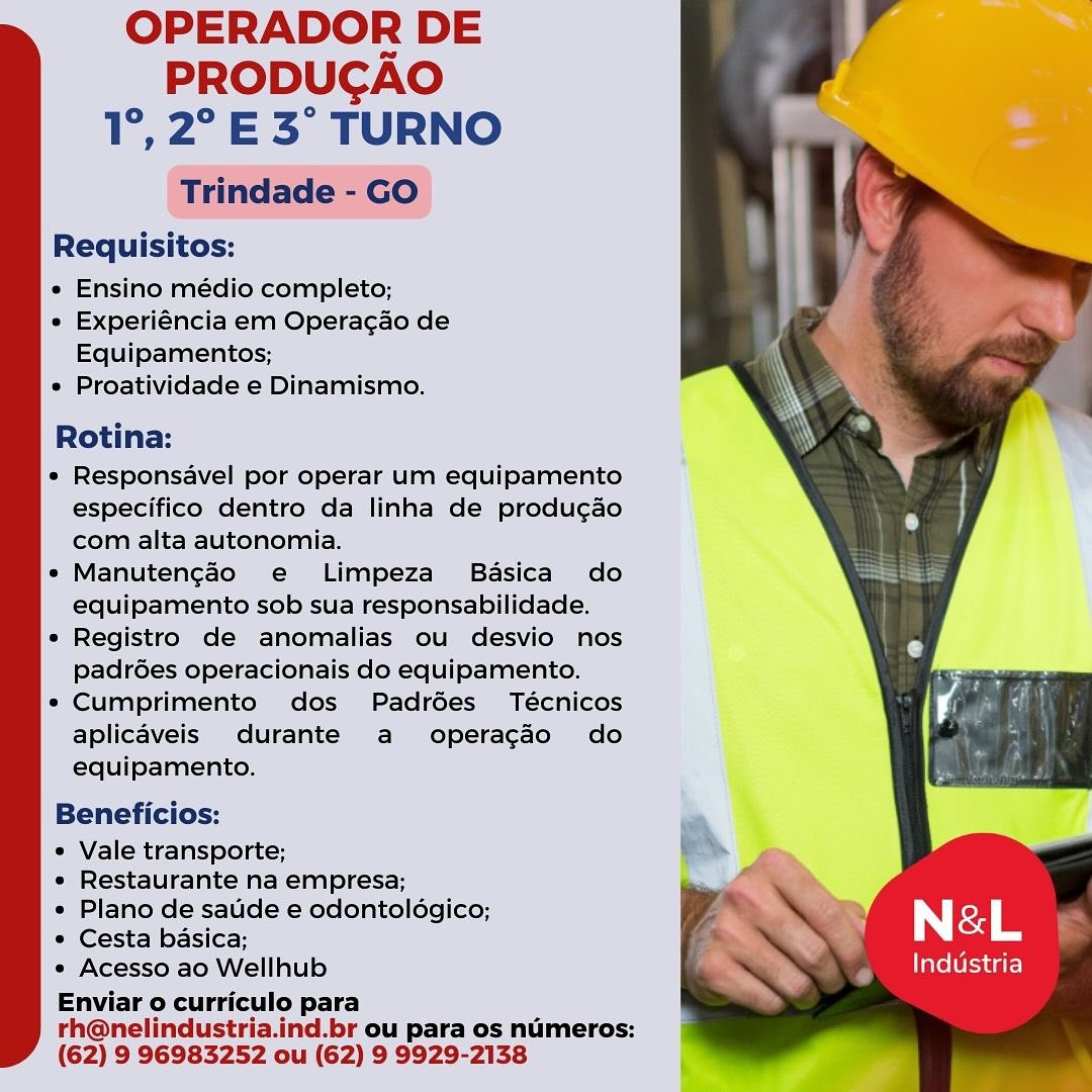 OPERADOR DE
PRODUCAO
1°,2°E3° TURNO
Trindade - GO

Requisitos:

« Ensino médio completo;

e Experiéncia em Operacao de
Equipamentos;

« Proatividade e Dinamismo.

Rotina:

* Responsavel por operar um equipamento
especifico dentro da linha de produ¢ao
com alta autonomia.

* Manuten¢ao e Limpeza Basica do
equipamento sob sua responsabilidade.

* Registro de anomalias ou desvio nos
padrées operacionais do equipamento.

* Cumprimento dos Padrées Técnicos
aplicaveis durante a operagdo do
equipamento.

Beneficios:

* Vale transporte;
« Restaurante na empresa;

* Plano de satide e odontolégico; ~‘\
* Cesta basica; s Le
* Acesso ao Wellhub Industria

Enviar o curriculo para
rh@nelindustria.ind.br ou para os numeros:
(62) 9 96983252 ou (62) 9 9929-2138 OPERADOR DE
PRODUCAO
1°, 2° E 3° TURNO
Trindade - GO

Requisitos:

e Ensino médio completo;

* Experiéncia em Operagao de
Equipamentos;

e Proatividade e Dinamismo.

Rotina:

e Responsavel por operar um equipamento
especifico dentro da linha de produ¢ao
com alta autonomia.

e Manutencédo e Limpeza Basica do
equipamento sob sua responsabilidade.

° Registro de anomalias ou desvio nos
padrées operacionais do equipamento.

* Cumprimento dos Padrées Técnicos
aplicaveis durante a operagdo do
equipamento.

Beneficios:

e Vale transporte;

e Restaurante na empresa;

« Plano de saude e odontoldgico;
* Cesta basica; : Tile
* Acesso ao Wellhub Pre ae (er care)
Enviar o curriculo para

rh@nelindustria.ind.br ou para os numeros:
(62) 9 96983252 ou (62) 9 9929-2138 OPERADOR DE
PRODUCAO
1°,2°E3° TURNO
Trindade - GO

Requisitos:

e Ensino médio completo;

« Experiéncia em Operacao de
Equipamentos;

e Proatividade e Dinamismo.

Rotina:

* Responsavel por operar um equipamento
especifico dentro da linha de produ¢gao
com alta autonomia.

*« Manutengado e Limpeza Basica do
equipamento sob sua responsabilidade.

e Registro de anomalias ou desvio nos
padrGes operacionais do equipamento.

« Cumprimento dos Padrées Técnicos
aplicaveis durante a operagdo do
equipamento.

Beneficios:

« Vale transporte;
« Restaurante na empresa;

« Plano de satide e odontoldgico; ; y
* Cesta basica; a. N&L
« Acesso ao Wellhub ts Industria

Enviar o curriculo para
rh@nelindustria.ind.br ou para os numeros:
(62) 9 96983252 ou (62) 9 9929-2138 OPERADOR DE
PRODUCAO
1°, 2° E 3° TURNO
Trindade - GO

Requisitos:

« Ensino médio completo;

* Experiéncia em Operagao de
Equipamentos;

* Proatividade e Dinamismo.

Rotina:

¢ Responsavel por operar um equipamento
especifico dentro da linha de produgao
com alta autonomia.

« Manutengao e Limpeza Basica do
equipamento sob sua responsabilidade.

e Registro de anomalias ou desvio nos
padrées operacionais do equipamento.

* Cumprimento dos Padrées Técnicos
aplicaveis durante a operagdo do
equipamento.

Beneficios:

¢ Vale transporte;

¢ Restaurante na empresa;

e Plano de saude e odontoldgico;
¢ Cesta basica;

* Acesso ao Wellhub , Industria
Enviar o curriculo para

rh@nelindustria.ind.br ou para os numeros:
(62) 9 96983252 ou (62) 9 9929-2138 OPERADOR DE
PRODUCAO
1°,2°E3° TURNO
Trindade - GO

Requisitos:

« Ensino médio completo;

» Experiéncia em Operag¢ao de
Equipamentos;

* Proatividade e Dinamismo.

Rotina:

« Responsavel por operar um equipamento
especifico dentro da linha de produ¢gao
com alta autonomia.

* Manuten¢ao e Limpeza Basica do
equipamento sob sua responsabilidade.

* Registro de anomalias ou desvio nos
padrées operacionais do equipamento.

* Cumprimento dos Padrées Técnicos
aplicaveis durante a operagdo do
equipamento.

Beneficios:

* Vale transporte;
« Restaurante na empresa;

« Plano de saude e odontoldgico;
* Cesta basica; : Ye
« Acesso ao Wellhub . Industria

Enviar o curriculo para
rh@nelindustria.ind.br ou para os numeros:
(62) 9 96983252 ou (62) 9 9929-2138 OPERADOR DE
PRODUCAO
1°, 2°E 3° TURNO
Trindade - GO

Requisitos:

e Ensino médio completo;

« Experiéncia em Operagao de
Equipamentos;

¢ Proatividade e Dinamismo.

Rotina:

e Responsavel por operar um equipamento
especifico dentro da linha de produ¢ao
com alta autonomia.

« Manutengaéo e Limpeza Basica do
equipamento sob sua responsabilidade.

e Registro de anomalias ou desvio nos
padrdes operacionais do equipamento.

¢ Cumprimento dos Padrées_ Técnicos
aplicaveis durante a operagdo do
equipamento.

Beneficios:

¢ Vale transporte;

¢ Restaurante na empresa;

« Plano de saude e odontoldgico;
¢ Cesta basica; i
* Acesso ao Wellhub , Industria
Enviar o curriculo para

rh@nelindustria.ind.br ou para os numeros:
(62) 9 96983252 ou (62) 9 9929-2138 OPERADOR DE
PRODUCAO
1°, 2°E 3° TURNO

Requisitos:

« Ensino médio completo;

* Experiéncia em Opera¢ao de
Equipamentos;

« Proatividade e Dinamismo.

Rotina:

* Responsavel por operar um equipamento
especifico dentro da linha de produ¢gao
com alta autonomia.

*« Manutengado e Limpeza Basica do
equipamento sob sua responsabilidade.

* Registro de anomalias ou desvio nos
PadrGes operacionais do equipamento.

* Cumprimento dos Padroes Técnicos
aplicaveis durante a operagdo do
equipamento.

Beneficios:

* Vale transporte;
« Restaurante na empresa;

« Plano de saude e odontoldgico; y
* Cesta basica; Le
« Acesso ao Wellhub Industria

Enviar o curriculo para
rh@nelindustria.ind.br ou para os numeros:
(62) 9 96983252 ou (62) 9 9929-2138 OPERADOR DE
PRODUCAO
1°, 2° E 3° TURNO
Trindade - GO

Requisitos:

¢ Ensino médio completo;

« Experiéncia em Operagao de
Equipamentos;

« Proatividade e Dinamismo.

Rotina:

¢ Responsavel por operar um equipamento
especifico dentro da linha de produ¢ao
com alta autonomia.

« Manutengado e Limpeza_ Basica do
equipamento sob sua responsabilidade.

¢ Registro de anomalias ou desvio nos
padrdées operacionais do equipamento.

¢ Cumprimento dos Padrédes_ Técnicos
aplicaveis durante a operagado do
equipamento.

Beneficios:

¢ Vale transporte;
« Restaurante na empresa;

« Plano de saude e odontoldgico; ™
* Cesta basica; , LS §
¢ Acesso ao Wellhub Industria

Enviar o curriculo para
rh@nelindustria.ind.br ou para os numeros:
(62) 9 96983252 ou (62) 9 9929-2138 OPERADOR DE
PRODUCAO
1°, 2°E 3° TURNO

Requisitos:

* Ensino médio:completo;

« Experiéncia em Operacac de
Equipamentos:

« Proatividade e Dinamismo.

Rotina:

* Responsavel por operar um equipamento
especifico dentro da linha de producao
com alta autonomia.

* Manutengao’ ¢€ Limpeza Basica do
e€quipamento sob sua responsabilidade,

* Registro de anomalias ou desvic nos
padroes operacionais do equipamento.

* Cumprimento dos Padraes Técnicos
aplicaveis durante a operacao do
equipamento.

Beneficios:

s Vale transporte;

* Restaurante na empresa;

« Plano de saude e odentologico,
* Cesta basica; F
* Acesso ao Wellhub Industria
Enviar o curriculo para
rh@nelindustria.ind.br ou para os nameros:
(62) 9 96983252 ou (62) 9 9929-2138 OPERADOR DE
PRODUCAO
1°, 2° E 3° TURNO
Trindade - GO

Requisitos:

« Ensino médio completo;

* Experiéncia em Operagao de
Equipamentos;

* Proatividade e Dinamismo.

Rotina:

* Responsavel por operar um equipamento
especifico dentro da linha de produ¢ao
com alta autonomia.

* Manutengado e Limpeza_ Basica do
equipamento sob sua responsabilidade.

° Registro de anomalias ou desvio nos
padrdes operacionais do equipamento.

¢ Cumprimento dos Padrédes Técnicos
aplicaveis durante a operagado do
equipamento.

Beneficios:

¢ Vale transporte;

¢ Restaurante na empresa;

« Plano de saude e odontolédgico;
* Cesta basica; he
* Acesso ao Wellhub Pate ts ur
Enviar o curriculo para

rh@nelindustria.ind.br ou para os numeros:
(62) 9 96983252 ou (62) 9 9929-2138