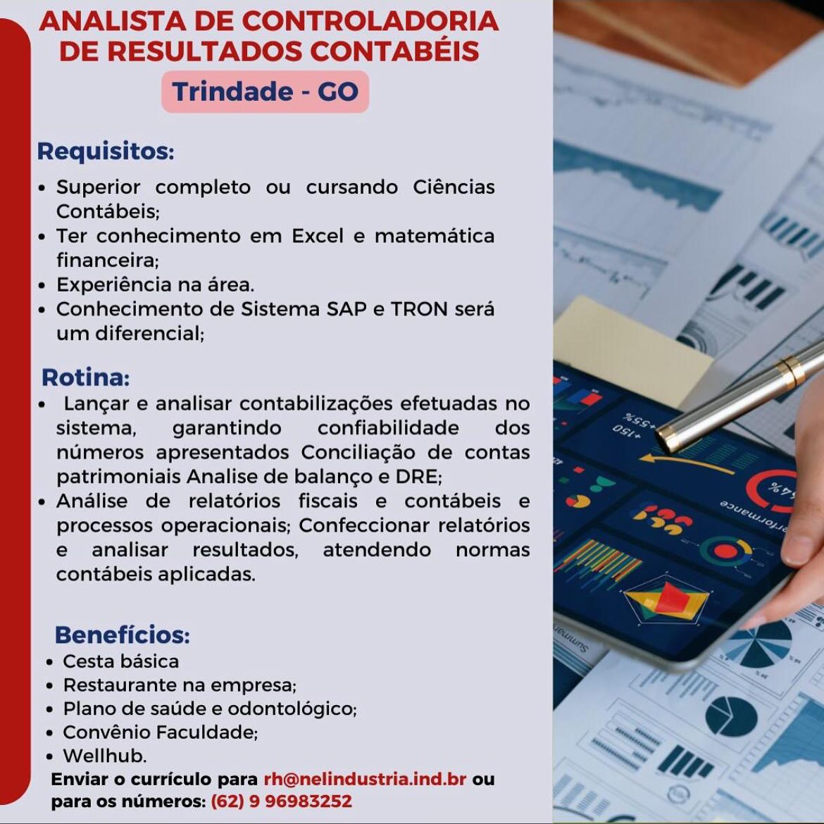 ANALISTA DE CONTROLADORIA
DE RESULTADOS CONTABEIS

Trindade - GO

Requisitos:

e Superior completo ou cursando Ciéncias
Contabeis;

e Ter conhecimento em Excel e matematica
financeira;

e Experiéncia na area.

e Conhecimento de Sistema SAP e TRON sera
um diferencial;

Rotina:

e Langar e analisar contabilizagées efetuadas no
sistema, garantindo confiabilidade dos
numeros apresentados Conciliagao de contas
patrimoniais Analise de balanco e DRE;

e Analise de relatérios fiscais e contabeis e
processos operacionais; Confeccionar relatérios
e analisar resultados, atendendo normas
contabeis aplicadas.

Beneficios:
° Cesta basica
e Restaurante na empresa;
e Plano de saude e odontoldgico;
® Convénio Faculdade;
* Wellhub.
Enviar o curriculo para rh@nelindustria.ind.br ou
para os numeros: (62) 9 96983252 ANALISTA DE CONTROLADORIA
DE RESULTADOS CONTABEIS

Trindade - GO

Requisitos:

* Superior completo ou cursando Ciéncias
Contabeis;

* Ter conhecimento em Excel e matematica
financeira;

e Experiéncia na area.

e« Conhecimento de Sistema SAP e TRON sera
um diferencial;

Rotina:

e Langar e analisar contabilizagées efetuadas no
sistema, garantindo confiabilidade dos
numeros apresentados Conciliagado de contas
patrimoniais Analise de balan¢go e DRE;

e Analise de relatorios fiscais e contabeis e
processos operacionais; Confeccionar relatorios
e analisar resultados, atendendo normas
contabeis aplicadas.

Beneficios:
° Cesta basica
e Restaurante na empresa;
e Plano de satide e odontoldgico;
* Convénio Faculdade;
e Wellhub.

Enviar o curriculo para rh@nelindustria.ind.br ou
para os numeros: (62) 9 96983252 ANALISTA DE CONTROLADORIA
DE RESULTADOS CONTABEIS

Trindade - GO

Requisitos:

e Superior completo ou cursando Ciéncias
Contabeis;

e Ter conhecimento em Excel e matematica
financeira;

e Experiéncia na area.

e Conhecimento de Sistema SAP e TRON sera
um diferencial;

Rotina:

e Langar e analisar contabilizagées efetuadas no
sistema, garantindo  confiabilidade dos
numeros apresentados Conciliagao de contas
patrimoniais Analise de balango e DRE;

e Analise de relatérios fiscais e contabeis e
processos operacionais; Confeccionar relatdérios
e analisar resultados, atendendo normas
contabeis aplicadas.

Beneficios:
° Cesta basica
e Restaurante na empresa;
e Plano de saude e odontoldgico;
e Convénio Faculdade;
° Wellhub.
Enviar o curriculo para rh@nelindustria.ind.br ou
para os numeros: (62) 9 96983252 ANALISTA DE CONTROLADORIA
DE RESULTADOS CONTABEIS

Trindade - GO

Requisitos:

e Superior completo ou cursando Ciéncias
Contabeis;

* Ter conhecimento em Excel e matematica
financeira;

e Experiéncia na area.

¢ Conhecimento de Sistema SAP e TRON sera
um diferencial;

Rotina:

e Langar e analisar contabilizagées efetuadas no
sistema, garantindo  confiabilidade dos
numeros apresentados Conciliagao de contas
patrimoniais Analise de balanco e DRE;

e Analise de relatorios fiscais e contabeis e
processos operacionais; Confeccionar relatorios
e analisar resultados, atendendo normas
contabeis aplicadas.

Beneficios:
° Cesta basica
e Restaurante na empresa;
e Plano de satide e odontoldgico;
* Convénio Faculdade;
e Wellhub.

Enviar o curriculo para rh@nelindustria.ind.br ou
para os numeros: (62) 9 96983252 ANALISTA DE CONTROLADORIA
DE RESULTADOS CONTABEIS

Trindade - GO

Requisitos:

e Superior completo ou cursando Ciéncias
Contabeis;

e Ter conhecimento em Excel e matematica
financeira;

e Experiéncia na area.

¢ Conhecimento de Sistema SAP e TRON sera
um diferencial;

Rotina:

e Langar e analisar contabilizagées efetuadas no
sistema, garantindo  confiabilidade dos
numeros apresentados Conciliagaéo de contas
patrimoniais Analise de balan¢go e DRE;

e Analise de relatérios fiscais e contabeis e
processos operacionais; Confeccionar relatérios
e analisar resultados, atendendo normas
contabeis aplicadas.

Beneficios:
e Cesta basica
e Restaurante na empresa;
e Plano de saude e odontoldgico;
® Convénio Faculdade;
e Wellhub.
Enviar o curriculo para rh@nelindustria.ind.br ou
para os numeros: (62) 9 96983252 ANALISTA DE CONTROLADORIA
DE RESULTADOS CONTABEIS

Trindade - GO

Requisitos:

e Superior completo ou cursando Ciéncias
Contabeis;

* Ter conhecimento em Excel e matematica
financeira;

e Experiéncia na area.

* Conhecimento de Sistema SAP e TRON sera
um diferencial;

Rotina:

« Langar e analisar contabilizagées efetuadas no
sistema, garantindo confiabilidade dos
numeros apresentados Conciliagado de contas
patrimoniais Analise de balancgo e DRE;

e Analise de relatorios fiscais e contabeis e
processos operacionais; Confeccionar relatorios
e analisar resultados, atendendo normas
contabeis aplicadas.

Beneficios:

° Cesta basica

e Restaurante na empresa;

e Plano de satide e odontoldgico;
* Convénio Faculdade;

¢ Wellhub.

Enviar o curriculo para rh@nelindustria.ind.br ou
para os numeros: (62) 9 96983252 ANALISTA DE CONTROLADORIA
DE RESULTADOS CONTABEIS

Requisitos:

e Superior completo ou cursando Ciéncias
Contabeis;

* Ter conhecimento em Excel e matematica
financeira;

e Experiéncia na area.

e Conhecimento de Sistema SAP e TRON sera
um diferencial;

Rotina:

e Langar e analisar contabilizagées efetuadas no
sistema, garantindo  confiabilidade dos
numeros apresentados Conciliagéo de contas
patrimoniais Analise de balanco e DRE;

e Analise de relatorios fiscais e contabeis e
processos operacionais; Confeccionar relatorios
e ahalisar resultados, atendendo normas
contabeis aplicadas.

Beneficios:
© Cesta basica
* Restaurante na empresa;
e Plano de saude e odontoldgico;
* Convénio Faculdade;
e Wellhub.
Enviar o curriculo para rh@nelindustria.ind._br ou
para os numeros: (62) 9 96983252 ANALISTA DE CONTROLADORIA
DE RESULTADOS CONTABEIS

Trindade - GO

Requisitos:

e Superior completo ou cursando Ciéncias
Contabeis;

* Ter conhecimento em Excel e matematica
financeira;

e Experiéncia na area.

* Conhecimento de Sistema SAP e TRON sera
um diferencial;

Rotina:

e Langar e analisar contabilizagées efetuadas no
sistema, garantindo  confiabilidade dos
numeros apresentados Conciliagao de contas
patrimoniais Analise de balan¢go e DRE;

e Analise de relatorios fiscais e contabeis e
processos operacionais; Confeccionar relatorios
e analisar resultados, atendendo normas
contabeis aplicadas.

Beneficios:
° Cesta basica
e Restaurante na empresa;
e Plano de satide e odontoldgico,;
* Convénio Faculdade;
¢ Wellhub.

Enviar o curriculo para rh@nelindustria.ind.br ou
para os numeros: (62) 9 96983252 ANALISTA DE CONTROLADORIA
DE RESULTADOS CONTABEIS

Requisitos;:

* Supetior completo ou cursando Ciéncias
Contabeis;

* Ter conhecimento em Excel e matematica
financeira:

« Experiéncia na area.

e Conhecimento de Sistema SAP e TRON sera
um diferencial;

Rotina:

e Langar e analisar contabilizagées efetuadas no
sistema, garantindo  confiabilidade dos
numeros apresentados Conciliagdo de contas
patrimonlais Analise de balanco e DRE;

e Analise de relatérios fiscais e contabeis e
processos operacionais; Confeccionar relatérios
e@ atnalisar resultados, atendendo normas
contabeis aplicadas,

Beneficios:

e Cesta basica

* Restaurante na empresa;

* Planode saudee odontologico;

* Convénio Faculdade;

* Wellhub.

Enviar o curriculo para rh@nelindustria.ind.br ou
para os numeros: (62) 9 96983252 ANALISTA DE CONTROLADORIA
DE RESULTADOS CONTABEIS

Trindade - GO

Requisitos:

e Superior completo ou cursando Ciéncias
Contabeis;

* Ter conhecimento em Excel e matematica
financeira;

e Experiéncia na area.

« Conhecimento de Sistema SAP e TRON sera
um diferencial;

Rotina:

e Langar e analisar contabilizagées efetuadas no
sistema, garantindo  confiabilidade dos
numeros apresentados Conciliagado de contas
patrimoniais Analise de balango e DRE;

e Analise de relatorios fiscais e contabeis e
processos operacionais; Confeccionar relatérios
e analisar resultados, atendendo normas
contabeis aplicadas.

Beneficios:

° Cesta basica

e Restaurante na empresa;

* Plano de satide e odontoldgico,;
* Convénio Faculdade;

° Wellhub.

Enviar o curriculo para rh@nelindustria.ind.br ou
para os numeros: (62) 9 96983252