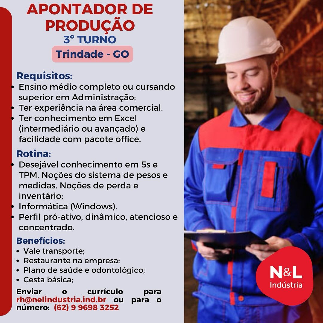 APONTADOR DE

PRODUCGAO
3° TURNO

Trindade - GO

Requisitos:

Ensino médio completo ou cursando
superior em Administragao;

Ter experiéncia na area comercial.
Ter conhecimento em Excel
(intermediario ou avangado) e
facilidade com pacote office.

Rotina:

Desejavel conhecimento em 5s e
TPM. Noc6es do sistema de pesos e
medidas. Nocg6es de perda e
inventario;

Informatica (Windows).

Perfil pré-ativo, dinamico, atencioso e
concentrado.

Beneficios: car)

« Vale transporte; a

« Restaurante na empresa; 7

« Plano de saude e odontoldgico; &

* Cesta basica; | LS
Enviar ° curriculo para

rh@nelindustria.ind.br ou para o
numero: (62) 9 9698 3252

 

Industria APONTADOR DE

PRODUCGAO
3° TURNO
Trindade - GO

Requisitos:

Ensino médio completo ou cursando
superior em Administragao;

Ter experiéncia na area comercial.
Ter conhecimento em Excel
(intermediario ou avangado) e
facilidade com pacote office.

Rotina:

Desejavel conhecimento em 5s e
TPM. Nog6es do sistema de pesos e
medidas. Nog6es de perda e
inventario;

Informatica (Windows).

Perfil pré-ativo, dinamico, atencioso e
concentrado.

Beneficios:

e Vale transporte;

« Restaurante na empresa; :
* Plano de satide e odontoldgico; ; N&-L
* Cesta basica;

Enviar ° curriculo para

rh@nelindustria.ind.br ou para o
numero: (62) 9 9698 3252

Industria APONTADOR DE

PRODUCGAO
3° TURNO

Trindade - GO

Requisitos:

Ensino médio completo ou cursando
superior em Administragao;

Ter experiéncia na area comercial.
Ter conhecimento em Excel
(intermediario ou avangado) e
facilidade com pacote office.

Rotina:

Desejavel conhecimento em 5s e
TPM. Noc6es do sistema de pesos e
medidas. Noc6es de perda e
inventario;

Informatica (Windows).

Perfil pré-ativo, dinamico, atencioso e
concentrado.

 

Beneficios: A

« Vale transporte; =

« Restaurante na empresa; of

« Plano de saude e odontolégico; &

* Cesta basica; | Ls
Enviar ° curriculo para

rh@nelindustria.ind.br ou para o
numero: (62) 9 9698 3252

Industria APONTADOR DE

PRODUCGAO
3° TURNO

Trindade - GO

Requisitos:

Ensino médio completo ou cursando
superior em Administra¢ao;

Ter experiéncia na area comercial.
Ter conhecimento em Excel
(intermediario ou avangado) e
facilidade com pacote office.

Rotina:

Desejavel conhecimento em 5s e
TPM. Nocées do sistema de pesos e
medidas. Nog6es de perdae
inventario;

Informatica (Windows).

Perfil pré-ativo, dinamico, atencioso e
concentrado.

Beneficios:

e Vale transporte; -
e Restaurante na empresa;

* Plano de saude e odontolégico; 7 N&-L
¢ Cesta basica;

Enviar ° curriculo para

rh@nelindustria.ind.br ou para o
numero: (62) 9 9698 3252

Industria APONTADOR DE

PRODUCGAO
3° TURNO

Trindade - GO

Requisitos:

Ensino médio completo ou cursando
superior em Administragao;

Ter experiéncia na area comercial.
Ter conhecimento em Excel
(intermedidrio ou avangado) e
facilidade com pacote office.

Rotina:

Desejavel conhecimento em 5s e
TPM. Nocées do sistema de pesos e
medidas. Noc6es de perdae
inventario;

Informatica (Windows).

Perfil pré-ativo, dinamico, atencioso e
concentrado.

 

Beneficios: 2
* Vale transporte;

« Restaurante na empresa;
* Plano de saude e odontoldgico; &

* Cesta basica; N Le
Enviar ° curriculo para

rh@nelindustria.ind.br ou para o
numero: (62) 9 9698 3252

Industria APONTADOR DE

PRODUCAO
3° TURNO
Trindade - GO

Requisitos:

Ensino médio completo ou cursando
superior em Administragao;

Ter experiéncia na area comercial.
Ter conhecimento em Excel
(intermediario ou avangado) e
facilidade com pacote office.

Rotina:

Desejavel conhecimento em 5s e
TPM. Nog6es do sistema de pesos e
medidas. Nog6es de perda e
inventario;

Informatica (Windows).

Perfil pré-ativo, dinamico, atencioso e
concentrado.

Beneficios:

e Vale transporte; -
¢ Restaurante na empresa; A=

* Plano de satide e odontoldgico; N&-L
¢ Cesta basica;

Enviar ° curriculo para

rh@nelindustria.ind.br ou para o
numero: (62) 9 9698 3252

Industria APONTADOR DE

PRODUCGAO
° TURNO

Requisitos:

Ensino médio completo ou cursando
superior em Administragao;

Ter experiéncia na area comercial.
Ter conhecimento em Excel
(intermediario ou avangado) e
facilidade com pacote office.

Rotina:

Desejavel conhecimento em 5s e
TPM. NocGes do sistema de pesos e
medidas. Nocées de perda e
inventario;

Informatica (Windows).

Perfil pré-ativo, dindmico, atencioso e
concentrado.

Beneficios:

* Vale transporte;

« Restaurante na empresa;
s Plano de saude e odontoldgico; &

* Cesta basica; Ly Le
Enviar ° curriculo para

rh@nelindustria.ind.br ou para o
numero: (62) 9 9698 3252

Industria APONTADOR DE

PRODUCGAO
3° TURNO

Trindade - GO

Requisitos:

Ensino médio completo ou cursando
superior em Administragao;

Ter experiéncia na area comercial.
Ter conhecimento em Excel
(intermediario ou avangado) e
facilidade com pacote office.

Rotina:

Desejavel conhecimento em 5s e
TPM. Noc6es do sistema de pesos e
medidas. Nocg6es de perda e
inventario;

Informatica (Windows).

Perfil pré-ativo, dinamico, atencioso e
concentrado.

Beneficios:

¢ Vale transporte;

¢ Restaurante na empresa;

¢ Plano de saude e odontoldgico;

° Cesta basica;

Enviar ° curriculo para

rh@nelindustria.ind.br ou para o
numero: (62) 9 9698 3252

N&L

Industria APONTADOR DE

PRODUCGAO
3° TURNO

Requisitos:

Ensino médio completo ou cursando

superior em Administragao; :
Ter éxperiéncia ha area comercial.

Ter conhecimento em Excel ee
(intermediario ou avangado) e

facilidade com pacote office.

Rotina:

Desejdvel conhecimento em 5s .e
TPM. Nogoes do sistema de pesos e
medidas. Nogdes de perdae
inventario;

Informatica (Windows).

Perfil pro-ativo, dindmico, atencioso e
concentrado,

Beneficios:

* Vale transporte:

« Restaurante na empresa:
« Plano de satide e odontologico; N &L
* Cesta basica;

Enviar ° curriculo para

th@nelindustria.ind.br ou para o
humero;: (62) 9 9698 3252

Industria APONTADOR DE

PRODUCAO
3° TURNO

Trindade - GO

Requisitos:

Ensino médio completo ou cursando
superior em Administragao;

Ter experiéncia na area comercial.
Ter conhecimento em Excel
(intermediario ou avangado) e
facilidade com pacote office.

Rotina:

Desejavel conhecimento em 5s e
TPM. Nogées do sistema de pesos e
medidas. Noc6es de perda e
inventario;

Informatica (Windows).

Perfil pré-ativo, dinamico, atencioso e
concentrado.

Beneficios:
¢ Vale transporte; ,
« Restaurante na empresa; >
* Plano de satide e odontoldgico; , N&L
* Cesta basica; .
Enviar ° curriculo para

rh@nelindustria.ind.br ou para o
numero: (62) 9 9698 3252

Industria