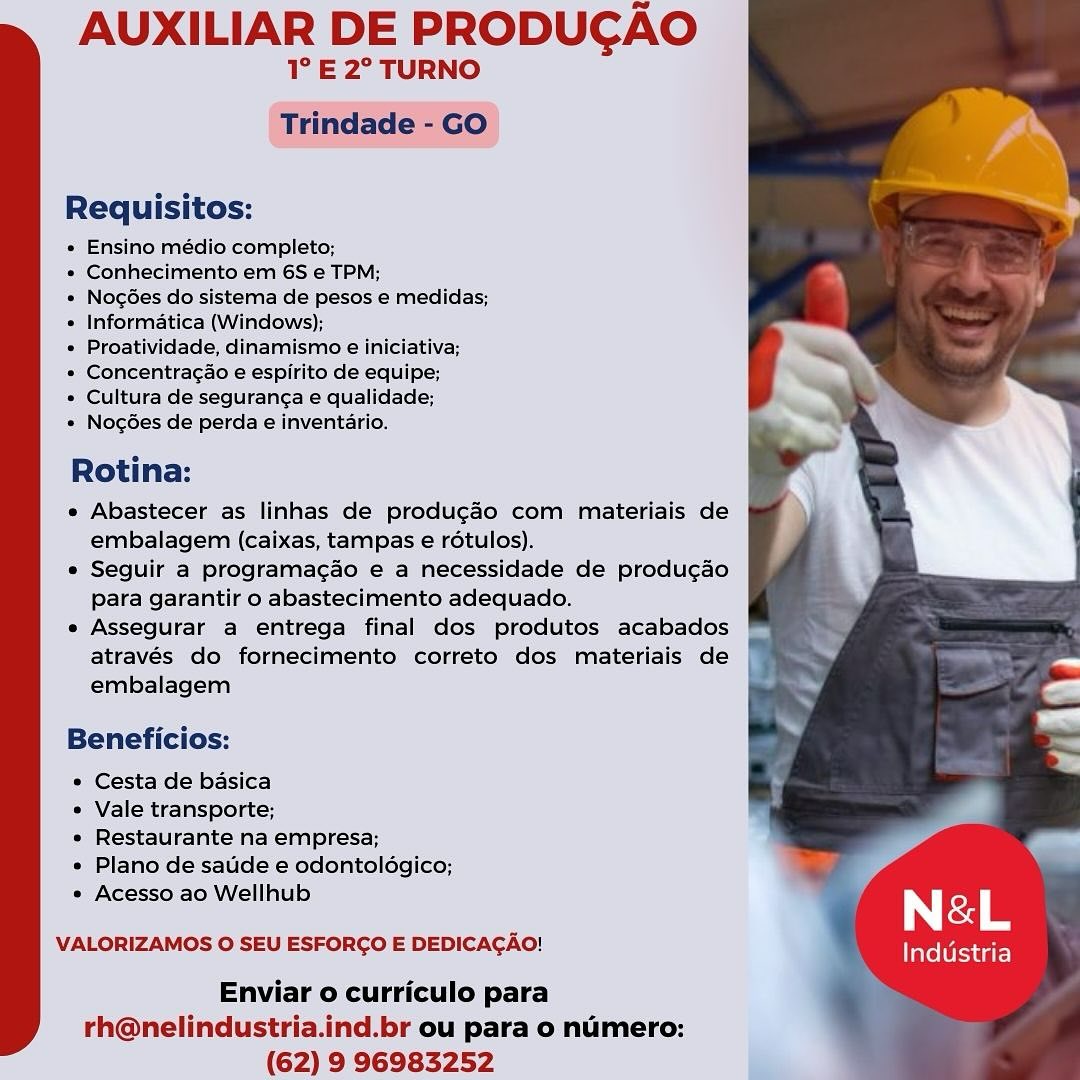AUXILIAR DE PRODUCAO

1° E 2° TURNO
Trindade - GO

Requisitos:

« Ensino médio completo;

» Conhecimento em 6S e TPM;

« NogGes do sistema de pesos e medidas;
« Informatica (Windows);

* Proatividade, dinamismo e iniciativa;

* Concentragao e espirite de equipe;

* Cultura de seguranga e qualidade;

» Nogdes de perda e inventario.

Rotina:

e Abastecer as linhas de produgao com materiais de
embalagem (caixas, tampas e rdétulos).

e Seguir a programacdo e a necessidade de producao
para garantir o abastecimento adequado.

e Assegurar a entrega final dos produtos acabados
através do fornecimento correto dos materiais de
embalagem

Beneficios:

* Cesta de basica

¢ Vale transporte;

* Restaurante na empresa;

e Plano de satide e odontoldgico;
* Acesso ao Wellhub

VALORIZAMOS © SEU ESFORGO E DEDICACAO!

Industria

Enviar o curriculo para
rh@nelindustria.ind.br ou para o numero:
(62) 9 96983252 AUXILIAR DE PRODUCAO

1° E 2° TURNO
Trindade - GO

Requisitos:

« Ensino médio completo;

* Conhecimento em 6S e TPM;

* Nogées do sistema de pesos e medidas;
* Informatica (Windows);

e Proatividade, dinamismo e iniciativa;

* Concentragdo e espirito de equipe;

* Cultura de seguranga e qualidade;

* Nogées de perda e inventario.

Rotina:

e Abastecer as linhas de produgado com materiais de
embalagem (caixas, tampas e rotulos).

e Seguir a programagao e a necessidade de produgao
para garantir o abastecimento adequado.

e Assegurar a entrega final dos produtos acabados
através do fornecimento correto dos materiais de
embalagem

Beneficios:

* Cesta de basica

° Vale transporte;

* Restaurante na empresa;

» Plano de saude e odontoldgico;

e Acesso ao Wellhub r N &L

VALORIZAMOS O SEU ESFORCO E DEDICACAO! Industria

Enviar o curriculo para
rh@nelindustria.ind.br ou para o numero:
(62) 9 96983252 AUXILIAR DE PRODUCAO

1° E 2° TURNO
Trindade - GO

Requisitos:

* Ensino médio completo;

* Conhecimento em 6S e TPM;

* Nogées do sistema de pesos e medidas;
e Informatica (Windows);

e Proatividade, dinamismo e iniciativa;

» Concentragao e espirito de equipe;

» Cultura de seguran¢a e qualidade;

* Nogées de perda e inventario.

Rotina:

e Abastecer as linhas de produgao com materiais de
embalagem (caixas, tampas e rotulos).

e Seguir a programacao e a necessidade de produ¢ao
para garantir o abastecimento adequado.

e Assegurar a entrega final dos produtos acabados
através do fornecimento correto dos materiais de
embalagem

Beneficios:

* Cesta de basica

° Vale transporte;

e Restaurante na empresa;

* Plano de satide e odontoldgico;
* Acesso ao Wellhub

VALORIZAMOS 0 SEU ESFORGO E DEDICAGAO!

Industria

Enviar o curriculo para
rh@nelindustria.ind.br ou para o numero:
(62) 9 96983252 AUXILIAR DE PRODUCAO

1° E 2° TURNO
Trindade - GO

Requisitos:

« Ensino médio completo;

* Conhecimento em 6S e TPM;

* Nogées do sistema de pesos e medidas;
* Informatica (Windows);

¢ Proatividade, dinamismo e iniciativa;

* Concentragao e espirito de equipe;

* Cultura de seguranc¢a e qualidade;

* Nog6es de perda e inventario.

Rotina:

e Abastecer as linhas de produgdo com materiais de
embalagem (caixas, tampas e rotulos).

e Seguir a programac¢ao e a necessidade de producao
para garantir o abastecimento adequado.

e Assegurar a entrega final dos produtos acabados
através do fornecimento correto dos materiais de
embalagem

Beneficios:

° Cesta de basica

¢ Vale transporte;

e Restaurante na empresa;

e Plano de saude e odontoldgico;

° Acesso ao Wellhub { N &L

VALORIZAMOS O SEU ESFORCO E DEDICACAO! Tavel tua te)

Enviar o curriculo para
rh@nelindustria.ind.br ou para o numero:
(62) 9 96983252 AUXILIAR DE PRODUCAO

T° E 2° TURNO
Trindade - GO

Requisitos:

« Ensino médio completo;

« Conhecimento em 6S e TPM;

« NocGes do sistema de pesos e medidas;
« Informatica (Windows);

« Proatividade, dinamismo e iniciativa;

» Concentragao e espirito de equipe;

* Cultura de segurang¢a e qualidade;

* Nog6es de perda e inventario.

Rotina:

e Abastecer as linhas de produ¢ao com materiais de
embalagem (caixas, tampas e rétulos).

* Seguir a programacao e a necessidade de produ¢ao
para garantir o abastecimento adequado.

e Assegurar a entrega final dos produtos acabados
através do fornecimento correto dos materiais de
embalagem

Beneficios:

* Cesta de basica
* Vale transporte; 2
* Restaurante na empresa; :
* Plano de satide e odontoldgico;

* Acesso ao Wellhub | &L

VALORIZAMOS O SEU ESFORCO E DEDICACAO! Industria

Enviar o curriculo para
rh@nelindustria.ind.br ou para o numero:
(62) 9 96983252 AUXILIAR DE PRODUCAO

1° E 2° TURNO
Trindade - GO

Requisitos:

« Ensino médio completo;

* Conhecimento em 6S e TPM;

* NogGes do sistema de pesos e medidas;
« Informatica (Windows);

¢ Proatividade, dinamismo e iniciativa;

* Concentragao e espirito de equipe;

¢ Cultura de seguranga e qualidade;

« Nog6es de perda e inventario.

Rotina:

e Abastecer as linhas de produgdo com materiais de
embalagem (caixas, tampas e rotulos).

e Seguir a programacao e a necessidade de produ¢gao
para garantir o abastecimento adequado.

e Assegurar a entrega final dos produtos acabados
através do fornecimento correto dos materiais de
embalagem

Beneficios:

¢ Cesta de basica

¢ Vale transporte;

¢ Restaurante na empresa;

¢ Plano de saude e odontoldgico;
¢ Acesso ao Wellhub

VALORIZAMOS O SEU ESFORCO E DEDICAGAO!

Industria

Enviar o curriculo para
rh@nelindustria.ind.br ou para o numero:
(62) 9 96983252 AUXILIAR DE PRODUGAO

1’ E2° TURNO

 

Requisitos:

« Ensino médio completo;

« Conhecimento em 6S e TPM;

« NocGes do sistema de pesos e medidas;
« Informatica (Windows);

» Proatividade, dinamismo e iniciativa;

* Concentracao e espirito de equipe;

* Cultura de seguran¢a e qualidade;

» Nocg6es de perda einventario.

Rotina:

* Abastecer as linhas de produgao com materiais de
embalagem (caixas, tampas e rotulos).

* Seguir a programacao e a necessidade de produ¢ao
Para garantir o abastecimento adequado.

« Assegurar a entrega final dos produtos acabados
através do fornecimento correto dos miateriais de
embalagem

Beneficios:

* Cesta de basica

* Vale transporte;

* Restaurante na empresa;

* Plano de satide e odontoldgico;

« Acesso ao Wellhub N &L

VALORIZAMOS 0 SEU ESFORGO E DEDICAGAO! Industria

Enviar o curriculo para
rh@nelindustria.ind.br ou para o numero:
(62) 9 96983252 AUXILIAR DE PRODUCAO

1° E 2° TURNO
Trindade - GO

Requisitos:

« Ensino médio completo;

* Conhecimento em 6S e TPM;

* Nogées do sistema de pesos e medidas;
« Informatica (Windows);

¢ Proatividade, dinamismo e iniciativa;

« Concentragao e espirito de equipe;

* Cultura de seguranga e qualidade;

* Nogées de perda e inventario.

Rotina:

e Abastecer as linhas de produgéo com materiais de
embalagem (caixas, tampas e rétulos).

e Seguir a programagaéo e a necessidade de produ¢gaéo
para garantir o abastecimento adequado.

e Assegurar a entrega final dos produtos acabados
através do fornecimento correto dos materiais de
embalagem

Beneficios:

° Cesta de basica

* Vale transporte;

¢ Restaurante na empresa;

* Plano de satde e odontoldgico;

° Acesso ao Wellhub | &L

VALORIZAMOS O SEU ESFORCO E DEDICACAO! Industria

Enviar o curriculo para
rh@nelindustria.ind.br ou para o numero:
(62) 9 96983252 AUXILIAR DE PRODUCAO

1° E 2° TURNO

 

Requisitos:

* Ensino completo;

=) Gonhec to em 6S e TPM;

* Nogées do sistema de pesos e medidas;
* Informatica (Windows);

+ Proatividade, dinamismo e iniciativa,
Concentracao ees de equipe;
lttra de sequranca ¢ qualidade:

* Noc6esde perda e inventario.

Rotina:

« Abastecer as linhas de produ¢ao com miateriais de
embalagem (caixas, tampas e rotulos).

* Seguir a programacao 6 a necessidade de producao
Para garantiro abastecimento adequado..

* Assegurar a entrega final dos produitos acabados
através do fornecimento correto dos miateriais de
‘embalagem

   

 

     
 

  

Beneficio:
« Cesta de basica

« Vale transporte;

» Restaurante na empresa;

* Plano de sauide 2 odontolagico;
* Acesso ao Wellhub

 

VALORIZAMOS © SEU ESFORCO E DEDICAGAG!

Industria

Enviar o curriculo para
rh@nelindustria.ind.br ou para o numero:
(62) 9 96983252 AUXILIAR DE PRODUCAO

1° E 2° TURNO
Trindade - GO

Requisitos:

* Ensino médio completo;

* Conhecimento em 6S e TPM;

* Nog6es do sistema de pesos e medidas;
* Informatica (Windows);

¢ Proatividade, dinamismo e iniciativa;

* Concentragao e espirito de equipe;

* Cultura de seguranga e qualidade;

* Nog6ées de perda e inventario.

Rotina:

e Abastecer as linhas de produgaéo com materiais de
embalagem (caixas, tampas e rétulos).

e Seguir a programagao e a necessidade de produgao
para garantir o abastecimento adequado.

e Assegurar a entrega final dos produtos acabados
através do fornecimento correto dos materiais de
embalagem

Beneficios:

* Cesta de basica

* Vale transporte;

* Restaurante na empresa;

* Plano de saude e odontoldgico;

* Acesso ao Wellhub N &L

VALORIZAMOS O SEU ESFORCO E DEDICACAO! Industria

Enviar o curriculo para
rh@nelindustria.ind.br ou para o numero:
(62) 9 96983252