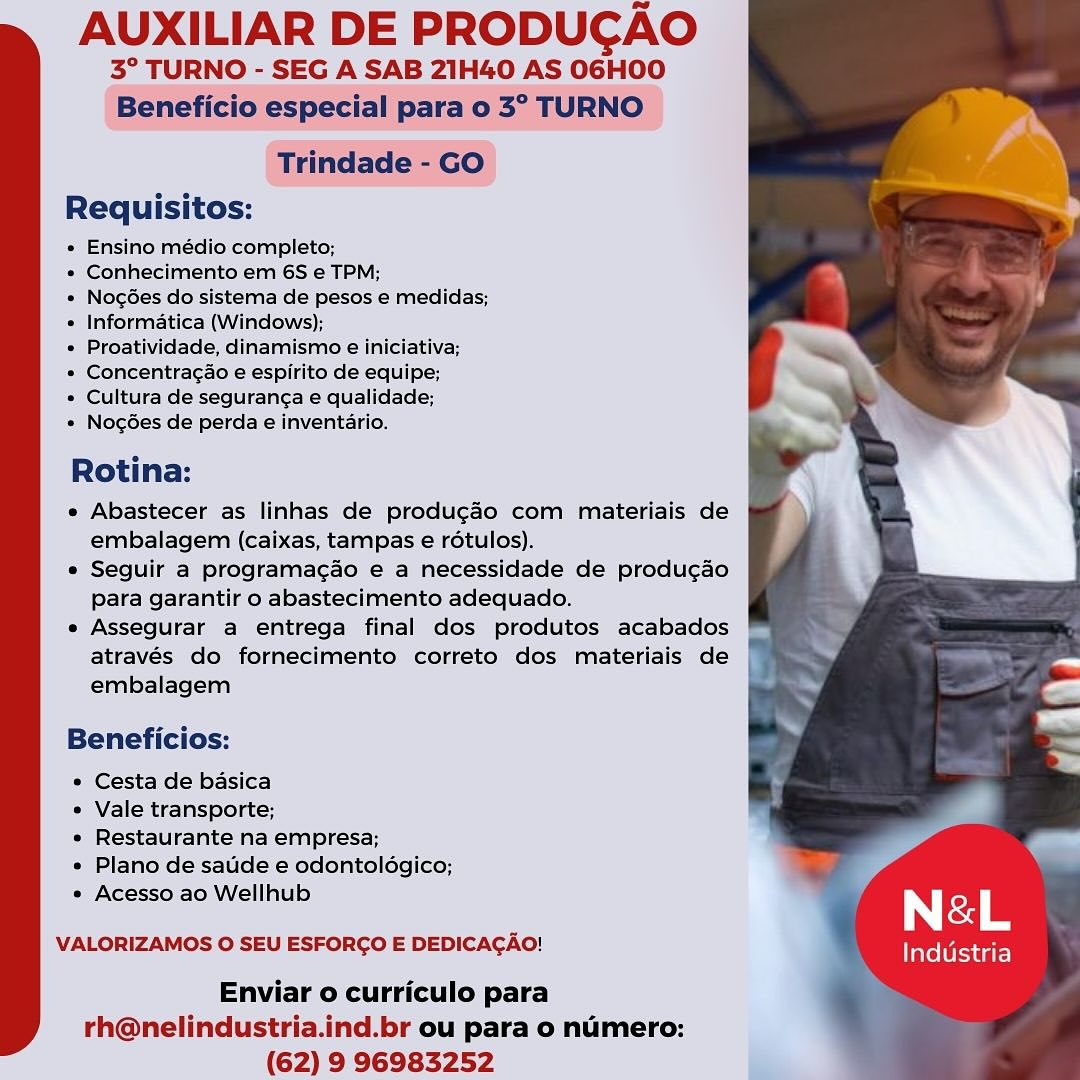 AUXILIAR DE PRODUCAO

3° TURNO - SEG A SAB 21H40 AS O6HOO
Beneficio especial para 0 3° TURNO

Trindade - GO
Requisitos:

« Ensino médio completo;

» Conhecimento em 6S e TPM;

« NogGes do sistema de pesos e medidas;
« Informatica (Windows);

* Proatividade, dinamismo e iniciativa;

* Concentragao e espirite de equipe;

¢ Cultura de seguranca e qualidade;

» Nogdes de perda e inventario.

Rotina:

e Abastecer as linhas de produgao com materiais de
embalagem (caixas, tampas e rétulos).

e Seguir a programacdo e a necessidade de produ¢gao
para garantir o abastecimento adequado.

e Assegurar a entrega final dos produtos acabados
através do fornecimento correto dos materiais de
embalagem

Beneficios:

* Cesta de basica
¢ Vale transporte;
* Restaurante na empresa;
¢ Plano de satide e odontoldgico; P

* Acesso ao Wellhub Né&L

VALORIZAMOS O SEU ESFORGO E DEDICAGAO! Industria

Enviar o curriculo para
rh@nelindustria.ind.br ou para o numero:
(62) 9 96983252 AUXILIAR DE PRODUCAO

3° TURNO - SEG A SAB 21H40 AS O6HOO
Beneficio especial para o 3° TURNO

Trindade - GO
Requisitos:

e Ensino médio completo;

* Conhecimento em 6S e TPM;

* Nogées do sistema de pesos e medidas;
* Informatica (Windows);

¢ Proatividade, dinamismo e iniciativa;

* Concentragado e espirito de equipe;

* Cultura de seguranga e qualidade;

* Nogées de perda e inventario.

Rotina:

e Abastecer as linhas de produgdo com materiais de
embalagem (caixas, tampas e rotulos).

e Seguir a programagao e a necessidade de produg¢ao
para garantir o abastecimento adequado.

e Assegurar a entrega final dos produtos acabados
através do fornecimento correto dos materiais de
embalagem

Beneficios:

* Cesta de basica

° Vale transporte;

e Restaurante na empresa;

» Plano de saude e odontoldgico;

e Acesso ao Wellhub { | &L

VALORIZAMOS O SEU ESFORCO E DEDICACAO! Industria

Enviar o curriculo para
rh@nelindustria.ind.br ou para o numero:
(62) 9 96983252 AUXILIAR DE PRODUCAO

3° TURNO - SEG A SAB 21H40 AS OGHOO
Beneficio especial para o 3° TURNO

Trindade - GO
Requisitos:

« Ensino médio completo;

* Conhecimento em 6S e TPM;

* NogGes do sistema de pesos e medidas;
e Informatica (Windows);

e Proatividade, dinamismo e iniciativa;

» Concentragao e espirito de equipe;

* Cultura de seguranga e qualidade;

* Nogées de perda e inventario.

Rotina:

e Abastecer as linhas de produgao com materiais de
embalagem (caixas, tampas e rdotulos).

e Seguir a programacao e a necessidade de produ¢ao
para garantir o abastecimento adequado.

e Assegurar a entrega final dos produtos acabados
através do fornecimento correto dos materiais de
embalagem

Beneficios:

* Cesta de basica

* Vale transporte;

e Restaurante na empresa;

* Plano de satide e odontoldgico;

* Acesso ao Wellhub | &L

VALORIZAMOS O SEU ESFORGO E DEDICAGAO! Industria

Enviar o curriculo para
rh@nelindustria.ind.br ou para o numero:
(62) 9 96983252 AUXILIAR DE PRODUCAO

3° TURNO - SEG A SAB 21H40 AS O06HOO
Beneficio especial para o 3° TURNO

Trindade - GO
Requisitos:

« Ensino médio completo;

* Conhecimento em 6S e TPM;

* Nog6es do sistema de pesos e medidas;
* Informatica (Windows);

¢ Proatividade, dinamismo e iniciativa;

» Concentragao e espirito de equipe;

* Cultura de seguranga e qualidade;

* Nog6es de perda e inventario.

Rotina:

e Abastecer as linhas de produgdo com materiais de
embalagem (caixas, tampas e rotulos).

e Seguir a programagao e a necessidade de produ¢gao
para garantir o abastecimento adequado.

e Assegurar a entrega final dos produtos acabados
através do fornecimento correto dos materiais de
embalagem

Beneficios:

° Cesta de basica

¢ Vale transporte;

e Restaurante na empresa;

e Plano de saude e odontoldgico;
° Acesso ao Wellhub

VALORIZAMOS O SEU ESFORGO E DEDICAGAO!

Industria

Enviar o curriculo para s
rh@nelindustria.ind.br ou para o numero: ’
(62) 9 96983252 AUXILIAR DE PRODUCAO

3° TURNO - SEG A SAB 21H40 AS O6HOO
Beneficio especial para o 3° TURNO

Trindade - GO
Requisitos:

« Ensino médio completo;

* Conhecimento em 6S e TPM;

« NocGes do sistema de pesos e medidas;
« Informatica (Windows);

« Proatividade, dinamismo e iniciativa;

* Concentragao e espirito de equipe;

* Cultura de segurang¢a e qualidade;

* Nog6es de perda e inventario.

Rotina:

e Abastecer as linhas de produ¢gao com materiais de
embalagem (caixas, tampas e rétulos).

« Seguir a programac¢ao e a necessidade de produ¢ao
para garantir o abastecimento adequado.

e Assegurar a entrega final dos produtos acabados
através do fornecimento correto dos materiais de
embalagem

Beneficios:

* Cesta de basica

* Vale transporte;

¢ Restaurante na empresa;

* Plano de satide e odontoldgico;

* Acesso ao Wellhub | &L

VALORIZAMOS O SEU ESFORCO E DEDICACAO! Industria

Enviar o curriculo para
rh@nelindustria.ind.br ou para o numero:
(62) 9 96983252 AUXILIAR DE PRODUCAO

3° TURNO - SEG A SAB 21H40 AS O6HOO
Beneficio especial para o 3° TURNO

Trindade - GO
Requisitos:

« Ensino médio completo;

* Conhecimento em 6S e TPM;

* NogGes do sistema de pesos e medidas;
« Informatica (Windows);

¢ Proatividade, dinamismo e iniciativa;

« Concentragao e espirito de equipe;

¢ Cultura de seguranga e qualidade;

« Nog6es de perda e inventario.

Rotina:

e Abastecer as linhas de produgdo com materiais de
embalagem (caixas, tampas e rotulos).

e Seguir a programacao e a necessidade de produ¢ao
para garantir o abastecimento adequado.

e Assegurar a entrega final dos produtos acabados
através do fornecimento correto dos materiais de
embalagem

Beneficios:

¢ Cesta de basica

¢ Vale transporte;

¢ Restaurante na empresa;

¢ Plano de saude e odontoldgico;

¢ Acesso ao Wellhub i | &L

VALORIZAMOS O SEU ESFORCO E DEDICACAO! Industria

Enviar o curriculo para ‘
rh@nelindustria.ind.br ou para o numero: :
(62) 9 96983252 AUXILIAR DE PRODUGAO

3° TURNO - SEG A SAB 21H40 AS OGHOO

 
 

Requisitos:

« Ensino médio completo;

« Conhecimento em 6S e TPM;

« NocGes do sistema de pesos e medidas;
« Informatica (Windows);

» Proatividade, dinamismo e iniciativa;

» Concentracao e espirito de equipe;

* Cultura de seguranca e qualidade;

» Nocg6es de perda e inventario.

Rotina:

* Abastecer as linhas de produgao com materiais de
embalagem (caixas, tampas e rotulas).

* Seguir a programacao é a necessidade de produ¢ao
Para garantir o abastecimento adequado.

« Assegurar a entrega final dos produtos acabados
através do fornecimento correto dos miateriais de
embalagem

Beneficios:

¢ Cesta de basica

* Vale transporte;

« Restaurante na empresa;

* Plano de satide e odontoldégico;

« Acesso ao Wellhub N &L

VALORIZAMOS O SEU ESFORGO E DEDICAGAO! Industria

Enviar o curriculo para
rh@nelindustria.ind.br ou para o numero:
(62) 9 96983252 AUXILIAR DE PRODUCAO

3° TURNO - SEG A SAB 21H40 AS O6HOO
Beneficio especial para o 3° TURNO

Trindade - GO
Requisitos:

« Ensino médio completo;

* Conhecimento em 6S e TPM;

* Nogées do sistema de pesos e medidas;
« Informatica (Windows);

¢ Proatividade, dinamismo e iniciativa;

* Concentragao e espirito de equipe;

* Cultura de seguranga e qualidade;

* Nogées de perda e inventario.

Rotina:

e Abastecer as linhas de produgéo com materiais de
embalagem (caixas, tampas e rétulos).

e Seguir a programacaéo e a necessidade de produgaéo
para garantir o abastecimento adequado.

e Assegurar a entrega final dos produtos acabados
através do fornecimento correto dos materiais de
embalagem

Beneficios:

° Cesta de basica

* Vale transporte;

¢ Restaurante na empresa;

* Plano de satde e odontoldgico;

° Acesso ao Wellhub f | rd

VALORIZAMOS O SEU ESFORCO E DEDICACAO! Industria

Enviar o curriculo para
rh@nelindustria.ind.br ou para o numero:
(62) 9 96983252 AUXILIAR DE PRODUGAO

° TURNO = SEG A SAB 2Z1H40 AS OGHOO

Requisitos:

* Ensino completo;

=) Conhe to em 6S e TPM;

* Nogées do sistema de pesos e medidas;
« Informatica (Windows);

* Proatividade, dinamismo e iniciativa;

* Concentracao ee ito de equipe;

» Cultura/de seguranca e qualidade;

* NocGes de perda e inventario.

Rotina:

« Abastecer as linhas de producao com miateriais de
embalagem (caixas, tampas e rotulos),

* Seguir a programacao € a necessidade de producao
Para garantiro abastecimento adequado.

* Assegurat a entrega final dos produtos acabados
através do fornecimento correto dos miateriais de
‘embalagem

 
 

  
 

  

 

Beneficios:

* Cesta de basica

« Vale transporte;

* Restaurante na empresa;

* Plano de satide e odontolagico;
* Acesso.ao Wellhub

VALORIZAMOS 0 SEU ESFORCO E DEDICAGAO!

Enviar 0 curriculo para
rth@nelindustria.ind.br ou para o numero:
(62) 9 96983252 AUXILIAR DE PRODUCAO

3° TURNO - SEG A SAB 21H40 AS O06HOO
Beneficio especial para o 3° TURNO

Trindade - GO
Requisitos:

» Ensino médio completo;

* Conhecimento em 6S e TPM;

* Nog6es do sistema de pesos e medidas;
* Informatica (Windows);

¢ Proatividade, dinamismo e iniciativa;

* Concentragao e espirito de equipe;

« Cultura de seguranga e qualidade;

* Nog6ées de perda e inventario.

Rotina:

e Abastecer as linhas de produgéo com materiais de
embalagem (caixas, tampas e rétulos).

e Seguir a programagao e a necessidade de produgao
para garantir o abastecimento adequado.

e Assegurar a entrega final dos produtos acabados
através do fornecimento correto dos materiais de
embalagem

Beneficios:

* Cesta de basica

* Vale transporte;

* Restaurante na empresa;

* Plano de saude e odontoldgico;

* Acesso ao Wellhub | &L

VALORIZAMOS O SEU ESFORCO E DEDICACAO! Industria

Enviar o curriculo para
rh@nelindustria.ind.br ou para o numero:
(62) 9 96983252