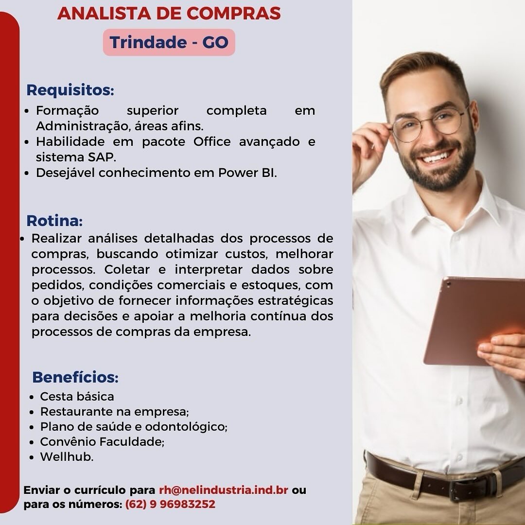 ANALISTA DE COMPRAS
Trindade - GO

Requisitos:

« Forma¢ao superior completa em
Administragao, areas afins.

* Habilidade em pacote Office avangado e
sistema SAP.

« Desejavel conhecimento em Power BI.

 

Rotina:

Realizar analises detalhadas dos processos de
compras, buscando otimizar custos, melhorar
Processos. Coletar e interpretar dados sobre
pedidos, condi¢ées comerciais e estoques, com
0 objetivo de fornecer informagées estratégicas
para decisGes e apoiar a melhoria continua dos
processos de compras da empresa.

Beneficios:

* Cesta basica

» Restaurante na empresa;

e Plano de saude e odontoldgico;
e Convénio Faculdade;

* Wellhub.

 

Enviar o curriculo para rh@nelindustria.ind.br ou
para os numeros: (62) 9 96983252 ANALISTA DE COMPRAS
Trindade - GO

Requisitos:

e Forma¢ao superior completa em
Administra¢ao, areas afins.

e Habilidade em pacote Office avangado e
sistema SAP.

e Desejavel conhecimento em Power BI.

 

Rotina:

le Realizar analises detalhadas dos processos de
compras, buscando otimizar custos, melhorar
processos. Coletar e interpretar dados sobre
pedidos, condi¢des comerciais e estoques, com
o objetivo de fornecer informagées estratégicas
para decis6es e apoiar a melhoria continua dos
processos de compras da empresa.

Beneficios:

* Cesta basica

e Restaurante na empresa;

e Plano de satide e odontoldgico;
e Convénio Faculdade;

e Wellhub.

 

Enviar o curriculo para rh@nelindustria.ind.br ou
para os numeros: (62) 9 96983252 ANALISTA DE COMPRAS
Trindade - GO

Requisitos:

e Forma¢ao superior completa em
Administra¢ao, areas afins.

e Habilidade em pacote Office avangado e
sistema SAP.

e Desejavel conhecimento em Power BI.

 

Rotina:

Realizar analises detalhadas dos processos de
compras, buscando otimizar custos, melhorar
Processos. Coletar e interpretar dados sobre
pedidos, condi¢ées comerciais e estoques, com
o objetivo de fornecer informagées estrategicas
para decis6es e apoiar a melhoria continua dos
processos de compras da empresa.

Beneficios:

» Cesta basica

e Restaurante na empresa;

e Plano de saude e odontoldgico;
* Convénio Faculdade;

e Wellhub.

 

Enviar o curriculo para rh@nelindustria.ind.br ou
para os numeros: (62) 9 96983252 ANALISTA DE COMPRAS
Trindade - GO

Requisitos:

« Formac¢ao superior completa em
Administra¢ao, areas afins.

e Habilidade em pacote Office avangado e
sistema SAP.

e Desejavel conhecimento em Power BI.

 

Rotina:

 Realizar analises detalhadas dos processos de
compras, buscando otimizar custos, melhorar
processos. Coletar e interpretar dados sobre
pedidos, condi¢ées comerciais e estoques, com
o objetivo de fornecer informagées estratégicas
para decis6es e apoiar a melhoria continua dos
processos de compras da empresa.

Beneficios:

* Cesta basica

e Restaurante na empresa;

e Plano de satide e odontoldgico;
e« Convénio Faculdade;

¢ Wellhub.

 

Enviar o curriculo para rh@nelindustria.ind.br ou
para os numeros: (62) 9 96983252 ANALISTA DE COMPRAS
Trindade - GO

Requisitos:

e Forma¢ao superior completa em
Administra¢ao, areas afins.

¢ Habilidade em pacote Office avangado e
sistema SAP.

e Desejavel conhecimento em Power BI.

 

Rotina: \
Realizar analises detalhadas dos processos de
compras, buscando otimizar custos, melhorar
processos. Coletar e interpretar dados sobre
pedidos, condi¢é6es comerciais e estoques, com
o objetivo de fornecer informagées estratégicas
para decis6es e apoiar a melhoria continua dos
processos de compras da empresa.

Beneficios:

* Cesta basica

« Restaurante na empresa;

e Plano de saude e odontoldgico;
*« Convénio Faculdade;

® Wellhub.

 

Enviar o curriculo para rh@nelindustria.ind.br ou
para os numeros: (62) 9 96983252 ANALISTA DE COMPRAS
Trindade - GO

Requisitos:

« Formac¢ao superior completa em
Administra¢ao, areas afins.

¢ Habilidade em pacote Office avangado e
sistema SAP.

e Desejavel conhecimento em Power BI.

 

Rotina:

' Realizar analises detalhadas dos processos de
compras, buscando otimizar custos, melhorar
Processos. Coletar e interpretar dados sobre
pedidos, condi¢ées comerciais e estoques, com
o objetivo de fornecer informagées estratégicas
para decis6es e apoiar a melhoria continua dos
processos de compras da empresa.

Beneficios:

* Cesta basica

e Restaurante na empresa;

e Plano de satide e odontoldgico;
e Convénio Faculdade;

¢ Wellhub.

 

Enviar o curriculo para rh@nelindustria.ind.br ou
para os numeros: (62) 9 96983252 ANALISTA DE COMPRAS

Requisitos:

e Forma¢ao superior completa em
Administragao, areas afins.

¢ Habilidade em pacote Office avangado e
sistema SAP.

e Desejavel conhecimento em Power BI.

    

Rotina: x
Realizar analises detalhadas dos processos de |
compras, buscando otimizar custos, melhorar
processos. Coletar e interpretar dados sobre
pedidos, condi¢cées comerciais e estoques, com
0 objetivo de fornecer informagses estratéegicas
Para decisGes e apoiar a melhoria continua dos
processos de compras da empresa.

a /

Beneficios:

* Cesta basica

« Restaurante na empresa;

« Plano de saude e odontoldgico;

* Convénio Faculdade;
« Wellhub.

Enviar o curriculo para rh@nelindustria.ind.br ou
para os numeros: (62) 9 96983252 ANALISTA DE COMPRAS
Trindade - GO

Requisitos:

* Formagao superior completa em
Administra¢ao, areas afins.

¢ Habilidade em pacote Office avangado e
sistema SAP.

° Desejavel conhecimento em Power BI.

 

Rotina:

* Realizar analises detalhadas dos processos de
compras, buscando otimizar custos, melhorar
Processos. Coletar e interpretar dados sobre
pedidos, condi¢ées comerciais e estoques, com
o objetivo de fornecer informagées estratégicas
para decis6es e apoiar a melhoria continua dos
processos de compras da empresa.

Beneficios:

* Cesta basica

e Restaurante na empresa;

e Plano de satide e odontoldgico;
e¢ Convénio Faculdade;

¢ Wellhub.

 

Enviar o curriculo para rh@nelindustria.ind.br ou
para os numeros: (62) 9 96983252 ANALISTA DE COMPRAS

Requisitos:

   

 

i completa em

Administra¢ao, areas afins.

ilidade em pacote Office avangado e
sistema SAP.

« Desejavel conhecimento em Power Bl.

  

 

Beneficios:
« Cesta basica
*» Restaurante na empresa;

* Plano de saude e odontolégico;

« Convénio Faculdade;
 Wellhub.

Enviar o curriculo para rh@nelindustria.ind.br ou
y para os numeros: (62) 9 96983252 ANALISTA DE COMPRAS
Trindade - GO

Requisitos:

* Formagao superior completa em
Administra¢ao, areas afins.

« Habilidade em pacote Office avangado e
sistema SAP.

« Desejavel conhecimento em Power BI.

 

Rotina:

 Realizar analises detalhadas dos processos de
compras, buscando otimizar custos, melhorar
Pprocessos. Coletar e interpretar dados sobre
pedidos, condi¢ées comerciais e estoques, com
o objetivo de fornecer informagées estratégicas
para decis6es e apoiar a melhoria continua dos
processos de compras da empresa.

Beneficios:

* Cesta basica

« Restaurante na empresa;

e Plano de satide e odontoldgico;
e Convénio Faculdade;

¢ Wellhub.

 

Enviar o curriculo para rh@nelindustria.ind.br ou
para os numeros: (62) 9 96983252