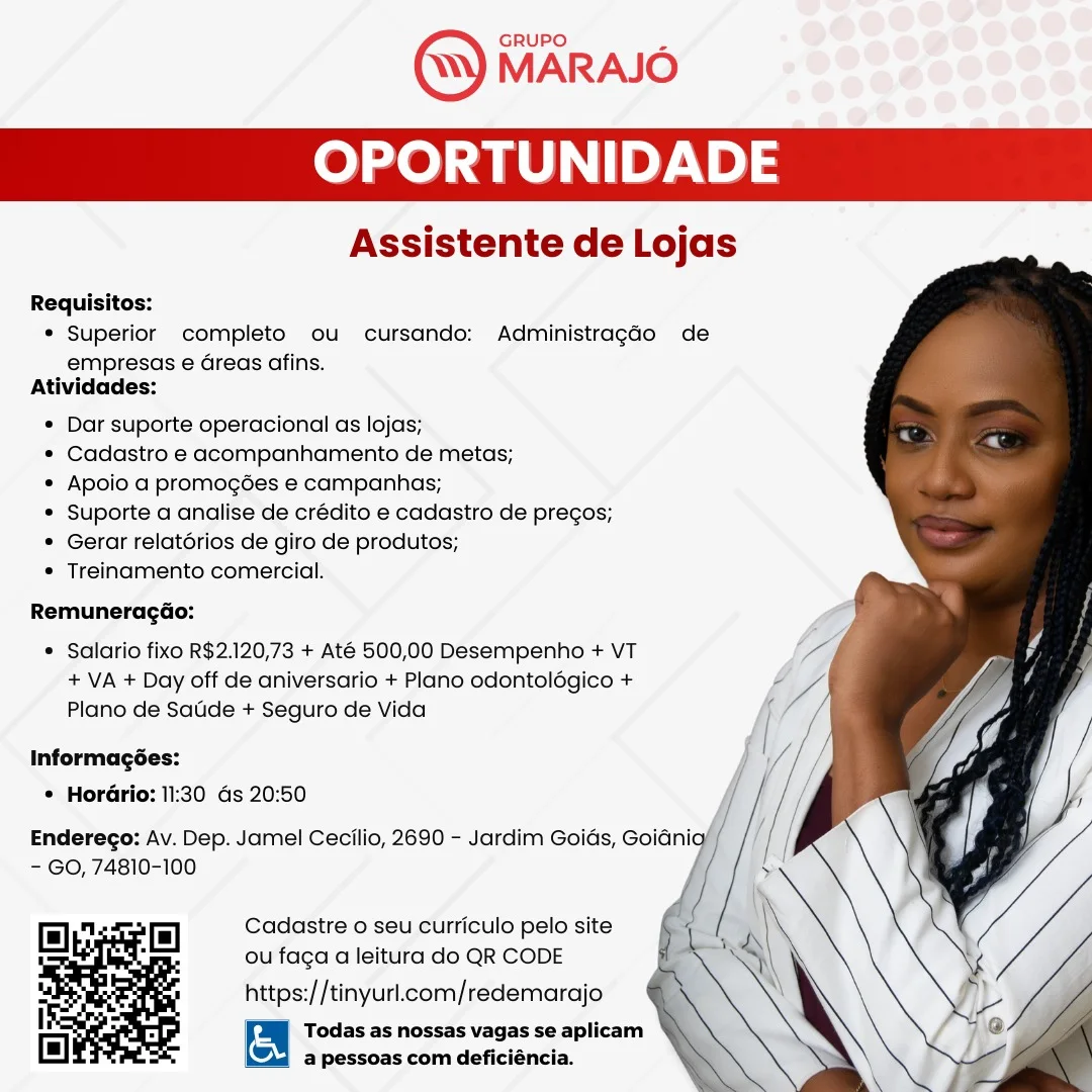 OPORTUNIDAD

Assistente de Lojas

   
  
 

Requisitos:
* Superior completo ou cursando: Administragdo de
empresas e€ Greas afins.
Atividades:
* Dar suporte operacional as lojas;
* Cadastro e acompanhamento de metas;
* Apoio a promogées e campanhas;
« Suporte a analise de crédito e cadastro de precos;
* Gerar relatorios de giro de produtos;
* Treinamento comercial.

RemuneragGo:

* Salario fixo R$2.120,73 + Até 500,00 Desempenho + VT
+ VA + Day off de aniversario + Plano odontolégico +
Plano de Satide + Seguro de Vida

Informagées:
© HorGrio: 11:30 ds 20:50

Enderego: Av. Dep. Jamel Cecilio, 2690 - Jardim Goids, Goiani
- GO, 74810-100

Cadastre o seu curriculo pelo site
ou faga a leitura do QR CODE

https://tinyurl.com/redemarajo

Todas as nossas vagas se aplicam
@ pessoas com deficiéncia. GRUPO

MARAJO

OPORTUNIDADE

Assistente de Lojas

   
 

Requisitos:
* Superior completo ou cursando: AdministragGo de
empresas e dreas afins.
Atividades:
* Dar suporte operacional as lojas;
¢ Cadastro e acompanhamento de metas;
* Apoio a promogées e campanhas;
* Suporte a analise de crédito e cadastro de pregos;
¢ Gerar relatorios de giro de produtos;
¢ Treinamento comercial.

RemuneragGo:

* Salario fixo R$2.120,73 + Até 500,00 Desempenho + VT
+ VA + Day off de aniversario + Plano odontolégico +
Plano de Satide + Seguro de Vida

Informagées:
© Horario: 11:30 ds 20:50

Endereco: Av. Dep. Jamel Cecilio, 2690 - Jardim Goias, Goianig f
- GO, 74810-100 f

Cadastre o seu curriculo pelo site
ou faga a leitura do QR CODE

https://tinyurl.com/redemarajo

Todas as nossas vagas se aplicam
a pessoas com deficiéncia. OPORTUNIDAD

Assistente de Lojas

   
 

Requisitos:
* Superior completo ou cursando: Administragdo de
empresas e Greas afins.
Atividades:
* Dar suporte operacional as lojas;
* Cadastro e acompanhamento de metas;
* Apoio a promogées e campanhas;
* Suporte a analise de crédito e cadastro de pregos;
* Gerar relatorios de giro de produtos;
* Treinamento comercial.

RemuneragGo:

* Salario fixo R$2.120,73 + Até 500,00 Desempenho + VT
+ VA + Day off de aniversario + Plano odontolégico +
Plano de Satide + Seguro de Vida

Informagées:
* Horario: 11:30 ds 20:50

Enderego: Av. Dep. Jamel Cecilio, 2690 - Jardim Goids, Goidnig
- GO, 74810-100

Cadastre o seu curriculo pelo site
ou faga a leitura do QR CODE

https://tinyurl.com/redemarajo

Todas as nossas vagas se aplicam
@ pessoas com deficiéncia. GRUPO

MARAJO

OPORTUNIDADE

Assistente de Lojas

Requisitos:
¢ Superior completo ou cursando: AdministragGo de
empresas e Greas afins.
Atividades:
¢ Dar suporte operacional as lojas;
¢ Cadastro e acompanhamento de metas;
¢ Apoio a promogées e campanhas;
* Suporte a analise de crédito e cadastro de pregos;
¢ Gerar relatérios de giro de produtos;
* Treinamento comercial.

 
  

RemuneragGo:
* Salario fixo R$2.120,73 + Até 500,00 Desempenho + VT / i _
+ VA + Day off de aniversario + Plano odontolégico + ff ki
Plano de Satide + Seguro de Vida ae : 4
Informagées: ae P
* Hordrio: 11:30 as 20:50 j
Enderego: Av. Dep. Jamel Cecilio, 2690 - Jardim Goias, ona f Ny
- GO, 74810-100 {
f
Cadastre o seu curriculo pelo site

ou faga a leitura do QR CODE
https://tinyurl.com/redemarajo

Todas as nossas vagas se aplicam
a pessoas com deficiéncia. OPORTUNIDAD

Assistente de Lojas

   
 

Requisitos:
* Superior completo ou cursando: Administragao de
empresas e Greas afins.
Atividades:
* Dar suporte operacional as lojas;
* Cadastro e acompanhamento de metas;
* Apoio a promogées e campanhas;
* Suporte a analise de crédito e cadastro de pregos;
* Gerar relatorios de giro de produtos;
* Treinamento comercial.

RemuneragGo:

* Salario fixo R$2.120,73 + Até 500,00 Desempenho + VT
+ VA + Day off de aniversario + Plano odontolégico +
Plano de Satide + Seguro de Vida

Informagées:
* HorGrio: 11:30 Gs 20:50

Enderego: Av. Dep. Jamel Cecilio, 2690 - Jardim Goids, Goidnig
- GO, 74810-100

Cadastre o seu curriculo pelo site
ou faga a leitura do QR CODE

https://tinyurl.com/redemarajo

Todas as nossas vagas se aplicam
@ pessoas com deficiéncia. OPORTUNIDAD

Assistente de Lojas

   
 

Requisitos:
* Superior completo ou cursando: Administragao de
empresas e Greas afins.
Atividades:
¢ Dar suporte operacional as lojas;
* Cadastro e acompanhamento de metas;
¢ Apoio a promogées e campanhas;
* Suporte a analise de crédito e cadastro de pregos;
¢ Gerar relatérios de giro de produtos;
* Treinamento comercial.

Remunerag@o:

* Salario fixo R$2.120,73 + Até 500,00 Desempenho + VT
+ VA + Day off de aniversario + Plano odontolégico +
Plano de Satide + Seguro de Vida

Informagées:
* Horario: 11:30 Gs 20:50

Enderego: Av. Dep. Jamel Cecilio, 2690 - Jardim Goids, Goid'
- GO, 74810-100

Cadastre o seu curriculo pelo site
ou faga a leitura do QR CODE

https://tinyurl.com/redemarajo

Todas as nossas vagas se aplicam
a pessoas com deficiéncia. Assistente de Lojas

     
  
   
 

Requisitos:
* Superior completo ou cursando: Administragdo de
empresas e Greas afins.
Atividades:
* Dar suporte operacional as lojas;
* Cadastro e acompanhamento de metas;
* Apoio a promogdes e campanhas;
* Suporte a analise de crédito e cadastro de pregos;
* Gerar relatérios de giro de produtos;
* Treinamento comercial.

Remuneragao:

* Salario fixo R$2.120,73 + Até 500,00 Desempenho + VT
+ VA + Day off de aniversario + Plano odontolégico +
Plano de Sade + Seguro de Vida

Informagées:
* HorGrio: 11:30 Gs 20:50

Enderego: Av. Dep. Jamel Cecilio, 2680 - Jardim Goids, Goidnig
- GO, 74810-100

Cadastre o seu curriculo pelo site
ou faga a leitura do QR CODE

https://tinyurl.com/redemarajo

Todas as nossas vagas se aplicam
@ pessoas com deficiéncia. Assistente de Lojas

   
 

Requisitos:
* Superior completo ou cursando: Administragao de
empresas e Greas afins.
Atividades:
¢ Dar suporte operacional as lojas;
¢ Cadastro e acompanhamento de metas;
¢ Apoio a promogées e campanhas;
* Suporte a analise de crédito e cadastro de pregos;
¢ Gerar relatérios de giro de produtos;
* Treinamento comercial.

RemuneragGo:

* Salario fixo R$2.120,73 + Até 500,00 Desempenho + VT
+ VA + Day off de aniversario + Plano odontolégico +
Plano de Saude + Seguro de Vida

Informagées:
* HorGrio: 11:30 ds 20:50

Enderego: Av. Dep. Jamel Cecilio, 2690 - Jardim Goids, Goidnia’ /
- GO, 74810-100

Cadastre o seu curriculo pelo site
ou faga a leitura do QR CODE

https://tinyurl.com/redemarajo

Todas as nossas vagas se aplicam
a pessoas com deficiéncia. GRUPO.

MARAJO

OPORTUNIDADE

Assistente de Lojas

     
  
   
 

Requisitos:
* Superior completo ou cursando: Administragao de
empresas e Greas afins.
Atividades:
* Dar suporte operacional as lojas;
* Cadastro e acompanhamento de metas;
* Apoio a promogées e campanhas;
* Suporte a anglise de crédito e cadastro de precos;
* Gerar relatorios de giro de produtos;
* Treinamento comercial.

RemuneragGao:

* Salario fixo R$2.120,73 + Até 500,00 Desempenho + VT
+ VA + Day off de aniversario + Plano odontolégico +
Plano de Satide + Seguro de Vida

Informagées:
* Horario: 11:30 ds 20:50

Enderego: Av. Dep. Jamel Cecilio, 2680 - Jardim Goids, Goidnig
- GO, 74810-100

Cadastre o seu curriculo pelo site
ou faga a leitura do QR CODE

https://tinyurl.com/redemarajo

Todas as nossas vagas se aplicam
@ pessoas com deficiéncia. GRUPO

MARAJO

ea ey)

Assistente de Lojas

   
 

Requisitos:
* Superior completo ou cursando: Administragdo de
empresas e Greas afins.
Atividades:
¢ Dar suporte operacional as lojas;
* Cadastro e acompanhamento de metas;
¢ Apoio a promogées e campanhas;
* Suporte a analise de crédito e cadastro de pregos;
* Gerar relatérios de giro de produtos;
* Treinamento comercial.

Remuneragao:

* Salario fixo R$2.120,73 + Até 500,00 Desempenho + VT
+ VA + Day off de aniversario + Plano odontolégico +
Plano de Saude + Seguro de Vida

Informagées:
* Horario: 11:30 ds 20:50

Enderego: Av. Dep. Jamel Cecilio, 2690 - Jardim Goids, Goidnio
- GO, 74810-100 /

Cadastre o seu curriculo pelo site
ou faga a leitura do QR CODE

https://tinyurl.com/redemarajo

Todas as nossas vagas se aplicam
a pessoas com deficiéncia.