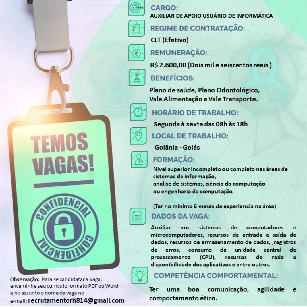 (Oy CARGO:

AUXILIAR DE APOIO USUARIO DE INFORMATICA

‘|| REGIME DE CONTRATACAO:
CLT (Efetivo)

REMUNERAGAO:

RS 2.600,00 (Dois mil e seiscentos reais )

Fz] BENEFICIOS:

Plano de satide, Plano Odontolégico,
Vale Alimentagao e Vale Transporte.

HORARIO DE TRABALHO:

Segunda a sexta das O8h as 18h

LOCAL DE TRABALHO:
Goiania - Goiés

FORMAGAO:

Nivel superior incompleto ou completo nas areas de
sistemas de informagio,
analise de sistemas, ciéncia da computagao

ou engenharia da computacio.

 

 

 

(Ter no minimo 6 meses de experiencia na area)

DADOS DAVAGA:

Auxiliar nos sistemas de computadores e
microcomputadores, recursos de entrada e saida de
dados, recursos de armazenamento de dados, ,registros.
de erros, consumo da umidade central de
Processamento (CPU), recursos de rede e
disponibilidade dos aplicativos e entre outros.

COMPETENCIA COMPORTAMENTAL;
encaminhe seu curriculo formato PDF ou Word sean aa
€ noassuntoo nome da vaga no Ter uma boa comunicacéo, agilidade e

e-mail: recrutamentorh814@gmail.com comportamento ético.

 

Observacao: Para se candidatara vaga, CARGO:
\—— AUXILIAR DE APOIO USUARIO DE INFORMATICA

REGIME DE CONTRATAGAO:

 

 

CLT (Efetivo)
—_—_ ‘@:| REMUNERAGAO:
R$ 2.600,00 (Dois mil e seiscentos reais )
‘ aa ce
\ BENEFICIOS:

 

Plano de satide, Plano Odontoldgico,
Vale Alimentacao e Vale Transporte.

© HORARIO DE TRABALHO:

Segunda a sexta das 08h as 18h
; ©. LOCAL DE TRABALHO:

Goiania - Goias

(ee'| FORMAGAO:

Nivel superior incompleto ou completo nas 4reas de
sistemas de informagao,

analise de sistemas, ciéncia da computaga0

ou engenharia da computacao.

(Ter no minimo 6 meses de experiencia na area)
DADOS DA VAGA:

Auxiliar nos sistemas de  computadores e
microcomputadores, recursos de entrada e saida de
dados, recursos de armazenamento de dados, ,registros
de erros, consumo da unidade central de
processamento (CPU), recursos de rede e
disponibilidade dos aplicativos e entre outros.

COMPETENCIA COMPORTAMENTAL:

   

Observacao: Para se candidatara vaga,
encaminhe seu curriculo formato PDF ou Word

Ter uma boa comunicacdéo, agilidade e
 noassunto o nome da vaga no
e-mail: recrutamentorh814@gmail.com comportamento ético. (O CARGO:

AUXILIAR DE APOIO USUARIO DE INFORMATICA

‘|| REGIME DE CONTRATAGAO:
CLT (Efetivo)

f REMUNERACAO:
R$ 2.600,00 (Dois mil e seiscentos reais )

Fz] BENEFICIOS:

Plano de satide, Plano Odontolégico,
Vale Alimentacao e Vale Transporte.

HORARIO DE TRABALHO:

Segunda 4 sexta das O8h as 18h

LOCAL DE TRABALHO:
Goiania - Goids

(a) FORMAGAO:

Nivel superior incompleto ou completo nas dreas de
sistemas de informagio,
analise de sistemas, ciéncia da computagao

ou engenharia da computagio.

 

 

 

(Ter no minimo 6 meses de experiencia na area)
DADOS DAVAGA:

Auxiliar mos sistemas de computadores e
microcomputadores, recursos de entrada e saida de
dados, recursos de armazenamento de dados, ,registros
de erros, consumo da unidade central de
processamento (CPU), recursos de rede e
disponibilidade dos aplicativos e entre outros.

(Gheervarkici Parwsecandidurra vas COMPETENCIA COMPORTAMENTAL:

encaminhe seu curriculo formato PDF ou Word : ~ aie
Ter uma boa comunicacéo, agilidade e
e@ noassunto o nomeda vaga no

e-mail: recrutamentorh814@gmail.com comportamento ético. O; CARGO:

AUXILIAR DE APOIO USUARIO DE INFORMATICA
‘|| REGIME DE CONTRATAGAO:

| E>

 

CLT (Efetivo)
o
————— *@_| REMUNERACAO:
xe R$ 2.600,00 (Dois mil e seiscentos reais )
\ ‘2 | BENEFICIOS:

 

Plano de satide, Plano Odontoldgico,
Vale Alimentacao e Vale Transporte.

© HORARIO DE TRABALHO:
Segunda a sexta das 08h as 18h

; ©. LOCAL DE TRABALHO:

Goiania - Goids

(ie'| FORMACAO:

Nivel superior incompleto ou completo nas areas de
sistemas de informagao,

analise de sistemas, ciéncia da computaga0
ou engenharia da computa¢ao.

(Ter no minimo 6 meses de experiencia na area)
DADOS DA VAGA:

Auxiliar nos sistemas de computadores e
microcomputadores, recursos de entrada e saida de
dados, recursos de armazenamento de dados, ,registros
de erros, consumo da unidade central de
processamento (CPU), recursos de rede e
disponibilidade dos aplicativos e entre outros.

COMPETENCIA COMPORTAMENTAL:

   

Observacao: Para se candidatara vaga,
encaminhe seu curriculo formato PDF ou Word k

Ter uma comunicagaéo, agilidade e
e€ noassuntoo nomeda vaga no

e-mail: recrutamentorh814@gmail.com comportamento ético. | CARGO:
AUXILIAR DE APOIO USUARIO DE INFORMATICA

‘|| REGIME DE CONTRATAGAO:
CLT (Efetivo)

[@+) REMUNERACAO:

— RS 2.600,00 (Dois mil e seiscentos reais )

‘z] BENEFICIOS:

Plano de satide, Plano Odontolégico,
Vale Alimentacao e Vale Transporte.

HORARIO DE TRABALHO:

Segunda 4 sexta das O8h 4s 18h

LOCAL DE TRABALHO:
Goiania - Goids
FORMACAO:
Nivel superior incompleto ou completo nas areas de

sistemas de informacao,
analise de sistemas, ciéncia da computa¢gao

ou engenharia da computacao.

 

 

{Ter no minimo 6 meses de experiencia na area)
DADOS DA VAGA:

Auxiliar nos sistemas de  computadores e
microcomputadores, recursos de entrada e saida de
dados, recursos de armazenamento de dados, ,registros
de erros, consumo da unidade central de
Processamento (CPU), recursos de rede e
disponibilidade dos aplicativos e entre outros.

COMPETENCIA COMPORTAMENTAL:
encaminhe seu curriculo formato PDF ou Word Ter uma boa comunicacéo, agilidade e
€ noassunto o nome da vaga no

e-mail: recrutamentorh814@gmail.com comportamento ético.

  

Observacao: Para se candidatara vaga, AUXILIAR DE APOIO USUARIO DE INFORMATICA

© carao:

{©| | REGIME DE CONTRATACAO:

| ____ CLT (Efetivo)
— *©-| REMUNERACAO:
C ) sy R$ 2.600,00 (Dois mil e seiscentos reais )
/ ‘2 BENEFIcIOs:

 

Plano de satide, Plano Odontoldgico,

Vale Alimentacao e Vale Transporte.
rT

|©) HORARIO DE TRABALHO:

—

Segunda a sexta das 08h as 18h

LOCAL DE TRABALHO:
Goiania - Goias

FORMACAO:

Nivel superior incompleto ou completo nas areas de
sistemas de informagao,

analise de sistemas, ciéncia da computacgao0

ou engenharia da computagao.

 

(Ter no minimo 6 meses de experiencia na area)
DADOS DA VAGA:

Auxiliar nos sistemas de  computadores e
microcomputadores, recursos de entrada e saida de
dados, recursos de armazenamento de dados, ,registros
de erros, consumo da _ unidade central de
processamento (CPU), recursos de rede e
disponibilidade dos aplicativos e entre outros.

COMPETENCIA COMPORTAMENTAL:

  

Observagao: Para se candidatara vaga,

encaminhe seu curriculo formato PDF ou Word at ioe sia
Ter uma boa comunicacéo, agilidade e
€ noassuntoo nome da vaga no

e-mail: recrutamentorh814@gmail.com comportamento ético. CARGO:
AUXILIAR DE APOIO USUARIO DE INFORMATICA

REGIME DE CONTRATAGAO:

CLT (Efetivo) bia
REMUNERAGAO:

R$ 2.600,00 (Dois mile seiscentosreais)

BENEFICIOS: ee

Plano de satide, Plano Odontoldgico, j
Vale Alimentacao e Vale Transport. Sr

HORARIO DE TRABALHO: ,
Segunda a sexta das O8h as 18h

 

 

(a) wotaaliee
——" Nivel superior incompleto ou completo nas éreas de
sistemas de InformacSo,
analise de sistemas, ciéncia da computagiio
ou engenharia du computacio.

(Ter no minimo 6 meses de experiencia na area)

DADOS DAVAGA:

Auxiliar nos sistemas de  computadores e
microcomputadores, recursos de entrada e saida de
dados, recursos de armazenamento de dados, ,registros
de erros, consumo da unidade central de
processamento (CPU), recursos de rede e@
disponibilidade dos aplicativos e entre outros.

COMPETENCIA COMPORTAMENTAL:

eno acturan nonbeitaiagh no Ter uma boa comunicacéo, agilidade e
e-mail: recrutamentorh814@gmail.com comportamento ético.

 

Observagao: Para se candidatara vaga,
encaminhe seu curriculo formato PDF ou Word CARGO:
‘—— AUXILIAR DE APOIO USUARIO DE INFORMATICA

{© | REGIME DE CONTRATACAO:

CLT (Efetivo)
— “©-:| REMUNERACAO:
Pa R$ 2.600,00 (Dois mil e seiscentos reais )
\ *2) BENEFicIOS:

 

Plano de sate, Plano Odontoldgico,
Vale Alimentacao e Vale Transporte.

‘© HORARIO DE TRABALHO:
i Segunda a sexta das 08h as 18h
i ©. LOCAL DE TRABALHO:

 

Kae sap i.
Goiania - Goias
(<> be
(ts'| FORMAGAO:

Nivel superior incompleto ou completo nas areas de
sistemas de informagao,

analise de sistemas, ciéncia da computagao

ou engenharia da computagao.

(Ter no minimo 6 meses de experiencia na area)
DADOS DA VAGA:

Auxiliar nos sistemas de  computadores e
microcomputadores, recursos de entrada e saida de
dados, recursos de armazenamento de dados, ,registros
de erros, consumo da _ unidade central de
Pprocessamento (CPU), recursos de rede e
disponibilidade dos aplicativos e entre outros.

COMPETENCIA COMPORTAMENTAL:

  

Observacao: Para se candidatara vaga,
encaminhe seu curriculo formato PDF ou Word

Ter uma boa comunicacéo, agilidade e
e noassunto o nome da vaga no .
e-mail: recrutamentorh814@gmail.com comportamento ético. CARGO:
AUMILIAR DE APOIO USUARIO DE INFORMATICA

REGIME DE CONTRATACAO:
CIT (Efetivo)
REMUNERAGAO:
x. R$ 2.600,00 (Dols mile
7) BENEFicIos:
—/) Plano de sade, Plano Odo
9 ___ Vale Alimentagioe Vale Tran
s HORARIO DE TRABALHO:
“Segundaa sextadasO8hasi8h
(S) LOCAL DE TRABALHO: HS
Golania - Goiés | ae ai

   
   
     
  

    
   

 

(CPU), recursos wee

Processamento
. disponibilidade dos aplicativos e entre outros. _ ; »
Observago: Para secandidatara vaga, COMPETENCIA com AMENTAL:,
encaminhe seu curriculo formato PDF ouWord “Ter uma boa’ comunicacso, agilidade e.

 noassuntoo nomedavaga no
e-mail: recrutamentorh814@ gmail.com comportamento ético. ie 4 CARGO:
\—— AUXILIAR DE APOIO USUARIO DE INFORMATICA

* REGIME DE CONTRATACGAO:
CLT (Efetivo)

REMUNERACAO:
RS 2.600,00 (Dois mil e seiscentos reais )

BENEFICIOS:

 

Plano de satide, Plano Odontoldgico,
Vale Alimentacao e Vale Transporte.

 

HORARIO DE TRABALHO:
Segunda a sexta das 08h as 18h
. ©. LOCAL DE TRABALHO:

Goiania - Goias

(iy'| FORMAGAO:

Nivel superior incompleto ou completo nas areas de
sistemas de informagao,

analise de sistemas, ciéncia da computagao

ou engenharia da computagao.

(Ter no minimo 6 meses de experiencia na area)

DADOS DA VAGA:

Auxiliar nos sistemas de  computadores e
microcomputadores, recursos de entrada e saida de
dados, recursos de armazenamento de dados, ,registros
de erros, consumo da _ unidade central de
processamento (CPU), recursos de rede e
disponibilidade dos aplicativos e entre outros.

COMPETENCIA COMPORTAMENTAL:

   

Observagao: Para se candidatara vaga,

encaminhe seu curriculo formato PDF ou Word anes a
Ter uma boa comunicacéo, agilidade e
@ noassuntoo nome da vaga no

e-mail: recrutamentorh814@gmail.com comportamento ético.