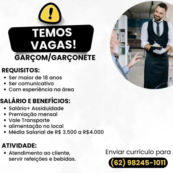 ARGOM/GARGONETE

REQUISITOS:

© Ser maior de 18 anos
® Ser comunicativo
e Com experiéncia na Grea

SALARIO E BENEFICIOS:

e Saldrio+ Assiduidade

e Premiagdo mensal

e Vale Transporte

e alimentagado no local

¢ Média Salarial de R$ 3.500 a R$4.000

 

ATIVIDADE:
e Atendimento ao cliente, Enviar curriculo para

servir refeigdes e bebidas. (62) 98245-1011 GARGOM/GARGONETE

REQUISITOS:

e Ser maior de 18 anos
e Ser comunicativo
° Com experiéncia na area

SALARIO E BENEFICIOS:

e Saladriot+ Assiduidade

e Premiagdo mensal

e Vale Transporte

¢ alimentagdo no local

e Média Salarial de R$ 3.500 a R$4.000

 

ATIVIDADE:
* Atendimento ao cliente, Enviar curriculo para

servir refeigdes e bebidas. (62) 98245-1011 ARGOM/GARGONETE

REQUISITOS:

e Ser maior de 18 anos
© Ser comunicativo
e¢ Com experiéncia na area

SALARIO E BENEFICIOS:

e Saldriot+ Assiduidade

e Premiagdo mensal

e Vale Transporte

e alimentagdo no local

° Média Salarial de R$ 3.500 a R$4.000

 

ATIVIDADE:
° Atendimento ao...