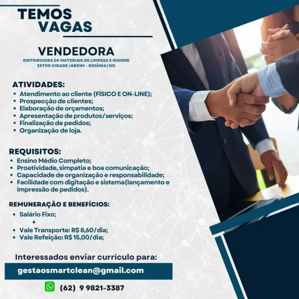 TEMOS
VAGAS

VENDEDORA

DISTRIBUIORA DE MATERIAIS DE LIMPEZA E HIGIENE
SETOR CIDADE JARDIM - GOIANIA/GO

 

ATIVIDADES:

* Atendimento ao cliente (FISICO E ON-LINE);
* Prospecgao de clientes;

* Elaboracgao de orgamentos;

* Apresentagao de produtos/servicos;

¢ Finalizagao de pedidos;

® Organizacgao de loja.

REQUISITOS:

* Ensino Médio Completo;

© Proatividade, simpatia e boa comunicagao;

© Capacidade de organizagao e responsabilidade;

* Facilidade com digitacao e sistema(langamentoe
impressao de pedidas).

  
 

REMUNERAGAO E BENEFICIOS:

© Salario Fixo;
+

© Vale Transporte: R$ 8,60/dia;
® Vale Refeigao: R$ 15,00/dia;

Interessados enviar curriculo para:

gestaosmartclean@gmail.com

(62) 9 9821-3387 TEMOS
VAGAS

VENDEDORA

DISTRIBUIORA DE MATERIAIS DE LIMPEZA E HIGIENE
SETOR CIDADE JARDIM - GOIANIA/GO.

 

ATIVIDADES:

* Atendimento ao cliente (FISICO E ON-LINE);
* Prospecgao de clientes;

¢ Elaboragao de orcamentos;

* Apresentacao de produtos/servicos;
 Finalizagao de pedi...