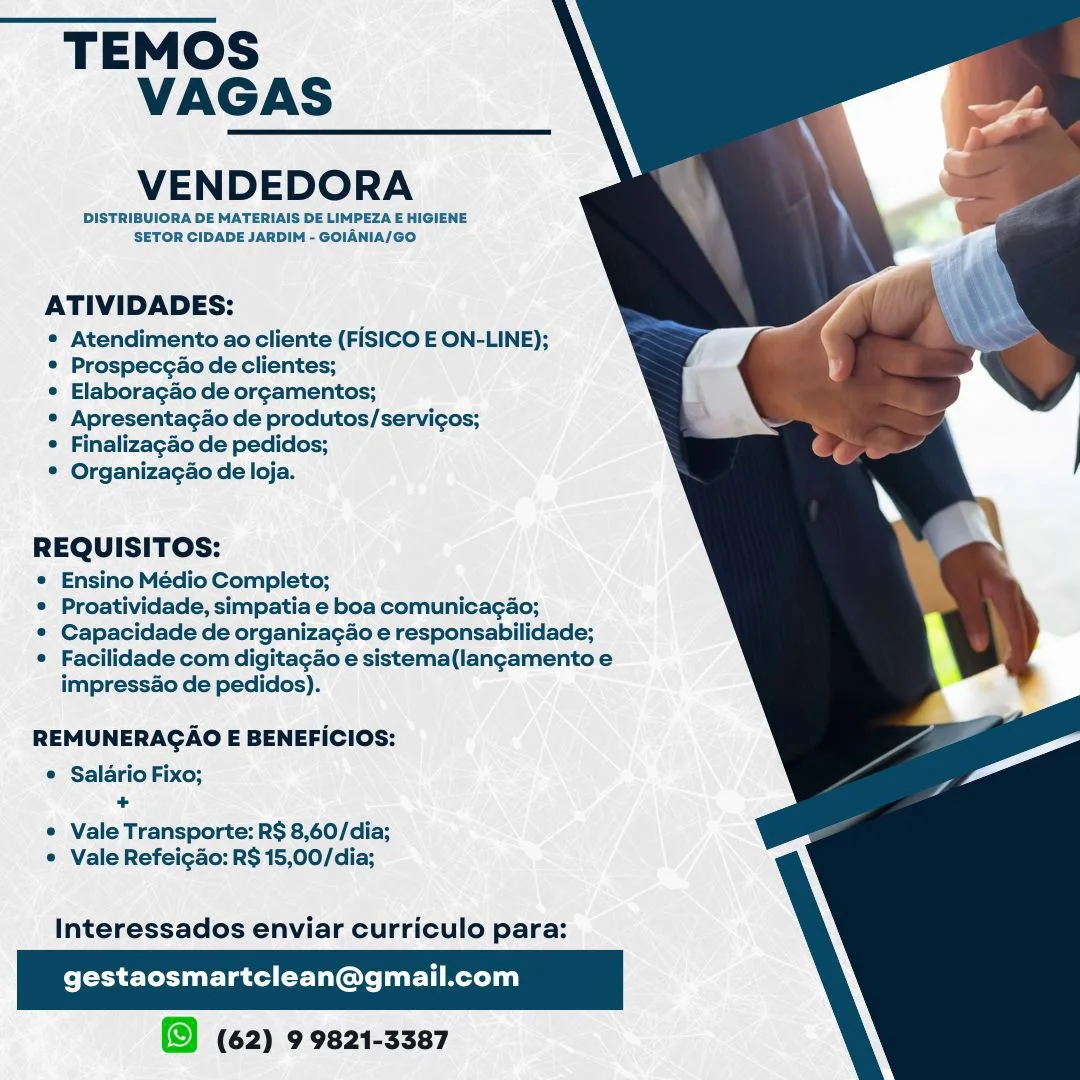 TEMOS
VAGAS

VENDEDORA

DISTRIBUIORA DE MATERIAIS DE LIMPEZA E HIGIENE
SETOR CIDADE JARDIM - GOIANIA/GO

 

ATIVIDADES:

* Atendimento ao cliente (FISICO E ON-LINE);
* Prospecgao de clientes;

* Elaboracgao de orgamentos;

* Apresentagao de produtos/servicos;

¢ Finalizagao de pedidos;

® Organizacgao de loja.

REQUISITOS:

* Ensino Médio Completo;

© Proatividade, simpatia e boa comunicagao;

© Capacidade de organizagao e responsabilidade;

* Facilidade com digitacao e sistema(langamentoe
impressao de pedidas).

  
 

REMUNERAGAO E BENEFICIOS:

© Salario Fixo;
+

© Vale Transporte: R$ 8,60/dia;
® Vale Refeigao: R$ 15,00/dia;

Interessados enviar curriculo para:

gestaosmartclean@gmail.com

(62) 9 9821-3387 TEMOS
VAGAS

VENDEDORA

DISTRIBUIORA DE MATERIAIS DE LIMPEZA E HIGIENE
SETOR CIDADE JARDIM - GOIANIA/GO.

 

ATIVIDADES:

* Atendimento ao cliente (FISICO E ON-LINE);
* Prospecgao de clientes;

¢ Elaboragao de orcamentos;

* Apresentacao de produtos/servicos;
 Finalizagao de pedidos;

© Organizagao de loja.

REQUISITOS:

° Ensino Médio Completo;

© Proatividade, simpatia e boa comunicagao;

¢ Capacidade de organizagao e responsabilidade;

* Facilidade com digitagao e sistema(langamento e
impress&o de pedidos).

  
 

REMUNERACAO E BENEFICIOS:

e Salario Fixo;
-

e Vale Transporte: R$ 8,60/dia;
* Vale Refeigao: R$ 15,00/dia;

Interessados enviar curriculo para:

Pelee ett rar (Gu: url mere)

(62) 9 9821-3387 TEMOS
VAGAS

VENDEDORA

DISTRIBUIORA DE MATERIAIS DE LIMPEZA E HIGIENE
SETOR CIDADE JARDIM - GOIANIA/GO

 

ATIVIDADES:

* Atendimento ao cliente (FISICO E ON-LINE);
* Prospeccao de clientes;

* Elaboragao de orgamentos;

* Apresentacao de produtos/servi¢cos;

° Finalizagao de pedidos;

® Organizagao de loja.

REQUISITOS:

e Ensino Médio Completo;

* Proatividade, simpatia e boa comunicagao;

e Capacidade de organizagao e responsabilidade;

© Facilidade com digitacao e sistema(langcamento e
impressao de pedidos).

  
 

REMUNERAGAO E BENEFICIOS:

e Salario Fixo;
bt

¢ Vale Transporte: R$ 8,60/dia;
© Vale Refeigdo: R$ 15,00/dia;

Interessados enviar curriculo para:

gestaosmartclean@gmail.com

(62) 9 9821-3387 TEMOS
VAGAS

VENDEDORA

DISTRIBUIORA DE MATERIAIS DE LIMPEZA E HIGIENE
SETOR CIDADE JARDIM - GOIANIA/GO.

 

ATIVIDADES:

* Atendimento ao cliente (FISICO E ON-LINE);
° Prospecgao de clientes;

e Elaboragao de orcamentos;

* Apresentagao de produtos/servicgos;
 Finalizagao de pedidos;

© Organizagao de loja.

REQUISITOS:

* Ensino Médio Completo;

© Proatividade, simpatia e boa comunicagao;

* Capacidade de organizagao e responsabilidade;

© Facilidade com digitagao e sistema(langamento e
impressao de pedidos).

  
 

REMUNERAGCAO E BENEFICIOS:

e Salario Fixo;
i

¢ Vale Transporte: R$ 8,60/dia;
¢ Vale Refeigdo: R$ 15,00/dia;

Interessados enviar curriculo para:

gestaosmartclean@gmail.com

(62) 9 9821-3387 TEMOS
VAGAS

VENDEDORA

DISTRIBUIORA DE MATERIAIS DE LIMPEZA E HIGIENE
SETOR CIDADE JARDIM - GOIANIA/GO

 

ATIVIDADES:

* Atendimento ao cliente (FISICO E ON-LINE);
* Prospeccao de clientes;

© Elaboragao de orgamentos;

* Apresentagao de produtos/servicos;

¢ Finalizagao de pedidos;

* Organizagao de loja.

REQUISITOS:

© Ensino Médio Completo;

© Proatividade, simpatia e boa comunicagao;

© Capacidade de organizagao e responsabilidade;

© Facilidade com digitacao e sistema(langamento e
impressao de pedidos).

  
 

REMUNERAGAO E BENEFICIOS:

© Salario Fixo;
+

* Vale Transporte: R$ 8,60/dia;
© Vale Refeigdo: R$ 15,00/dia;

Interessados enviar curriculo para:

Come Criurlacd rile meri)

(62) 9 9821-3387 TEMOS
VAGAS

VENDEDORA

DISTRIBUIORA DE MATERIAIS DE LIMPEZA E HIGIENE
SETOR CIDADE JARDIM - GOIANIA/GO.

 

ATIVIDADES:

e Atendimento ao cliente (FISICO E ON-LINE);
¢ Prospecgao de clientes;

¢ Elaboragao de or¢amentos;

¢ Apresentagao de produtos/servi¢gos;
 Finalizagao de pedidos;

© Organizagao de loja.

REQUISITOS:

¢ Ensino Médio Completo;

© Proatividade, simpatia e boa comunicagao;

© Capacidade de organizagao e responsabilidade;

© Facilidade com digitagao e sistema(langamento e
impressao de pedidos).

  
 

REMUNERAGAO E BENEFICIOS:

e Salario Fixo;
+

¢ Vale Transporte: R$ 8,60/dia;
© Vale Refeigdo: R$ 15,00/dia;

Interessados enviar curriculo para:

gestaosmartclean@gmail.com

(62) 9 9821-3387 TEMOS
VAGAS

VENDEDORA

DISTRIBUIORA DE MATERIAIS DE LIMPEZA E HIGIENE
SETOR CIDADE JARDIM - GOIANIA/GO

 

ATIVIDADES:

* Atendimento ao cliente (FISICO E ON-LINE);
* Prospeccado de clientes;

* Elaboragdo de orgcamentos;

* Apresentacdo de produtos/servicos;

¢ Finalizagao de pedidos;

© Organizagao de loja.

REQUISITOS:

e Ensino Médio Completo;

© Proatividade, simpatia e boa comunicagao;

© Capacidade de organizagao e responsabilidade;

* Facilidade com digitagao e sistema(langamento e
impressao de pedidos).

  
 

REMUNERAGAO E BENEFICIOS:

* Salario Fixo;
+

* Vale Transporte: R$ 8,60/dia;
* Vale Refeigdo: R$ 15,00/dia;

Interessados enviar curriculo para:

gestaosmartclean@gmail.com

(62) 9 9821-3387 TEMOS
VAGAS

VENDEDORA

DISTRIBUIORA DE MATERIAIS DE LIMPEZA E HIGIENE
SETOR CIDADE JARDIM - GOIANIA/GO.

 

ATIVIDADES:

¢ Atendimento ao cliente (FISICO E ON-LINE);
* Prospecgao de clientes;

¢ Elaboragao de or¢camentos;

* Apresentagao de produtos/servigos;

¢ Finalizagao de pedidos;

© Organizagao de loja.

REQUISITOS:

¢ Ensino Médio Completo;

* Proatividade, simpatia e boa comunicagao;

© Capacidade de organizagao e responsabilidade;

* Facilidade com digitagao e sistema(langamento e
impress&o de pedidos).

  
 

REMUNERACAO E BENEFICIOS:

e Salario Fixo;
a

* Vale Transporte: R$ 8,60/dia;
© Vale Refeigdo: R$ 15,00/dia;

Interessados enviar curriculo para:

gestaosmartclean@gmail.com

(62) 9 9821-3387 TEMOS
VAGAS

VENDEDORA

DISTRIBUIORA DE MATERIAIS DE LIMPEZA E HIGIENE
SETOR CIDADE JARDIM - GOIANIA/@O

 

ATIVIDADES:

* Atendimento ao cliente (FISICO E ON-LINE);
* Prospeccao de clientes;

* Elaboragao de orcamentos;

* Apresentacdo de produtos/servicos;

* Finalizacao de pedidos;

® Organizacgao de loja.

REQUISITOS:

* Ensino Médio Completo;

* Proatividade, simpatia e boa comunicagao;

© Capacidade de organizacao e responsabilidade;

* Facilidadecom digitagao e sistema(langcamentoe
impressdo de pedidos).

  
 

REMUNERAGAO E BENEFICIOS:

® Salario Fixo;
+

* Vale Transporte: R$ 8,60/dia;
* Vale Refeicao: R$ 15,00/dia;

Interessados enviar curriculo para:

gestaosmartclean@gmail.com

(62) 9 9821-3387 TEMOS
VAGAS

VENDEDORA

DISTRIBUIORA DE MATERIAIS DE LIMPEZA E HIGIENE
SETOR CIDADE JARDIM - GOIANIA/GO.

 

ATIVIDADES:

© Atendimento ao cliente (FISICO E ON-LINE);
* Prospecgao de clientes;

¢ Elaboragao de or¢amentos;

* Apresentagao de produtos/servigos;

* Finalizagao de pedidos;

© Organizagao de loja.

REQUISITOS:

* Ensino Médio Completo;

* Proatividade, simpatia e boa comunicagao;

* Capacidade de organizagao e responsabilidade;

* Facilidade com digitagao e sistema(langamento e
impressao de pedidos).

  
 

REMUNERACAO E BENEFICIOS:

e Salario Fixo;
ob.

© Vale Transporte: R$ 8,60/dia;
© Vale Refeigao: R$ 15,00/dia;

Interessados enviar curriculo para:

gestaosmartclean@gmail.com

(9 (62) 9 9821-3387