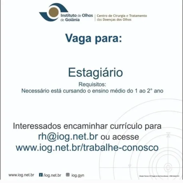 U Instituto de Olhos | Centro de Cirurgia ¢ Tratamento

de Goiania das Doencas dos Othos

Vaga para:

Estagiario
Requisitos:
Necessario esta cursando o ensino médio do 1 ao 2° ano

Interessados encaminhar curriculo para
rh@iog.net.br ou acesse
www.iog.net.br/trabalhe-conosco

www.iog.net.br fl/iog.net.br @ iog.gyn mote Otani mse! PU Instituto de Olhos | Centro de Cirurgia e Tratamento

de Goiania | das Doengas dos Olhos

Vaga para:

Estagiario
Requisitos:
Necessario esta cursando o ensino médio do 1 ao 2° ano

Interessados encaminhar curriculo para
rh@iog.net.br ou acesse
www.iog.net.br/trabalhe-conosco

www.iog.net.br [ll /iog.net.br © iog.gyn Sevtarmamctibaeheguanicd josie ~O Instituto de Olhos | Centro de Cirurgia e Tratamento

de Goiania das Doencas dos Olhos

Vaga para:

Estagiario
Requisitos:
Necessario esta cursando o ensino médio do 1 ao 2° ano

Interessados encaminhar curriculo para
rh@iog.net.br ou acesse
www.iog.net.br/trabalhe-conosco

www.iog.net.br @fll/iog.net.br + @ ...