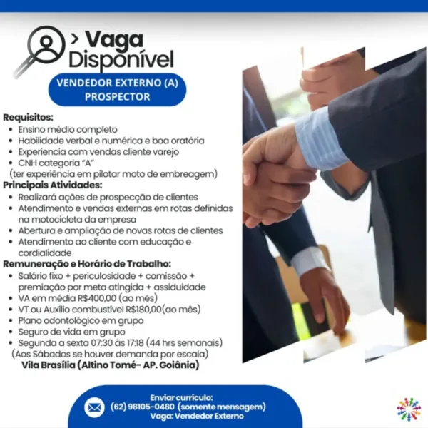 » Vaga

Disponivel

VENDEDOR EXTERNO (A)
PROSPECTOR

    
 

Requisitos:

® Ensino médio completo

® Habilidade verbal e numérica e boa oratéria

© Experiencia com vendas cliente varejo

*® CNH categoria “A”

(ter experiéncia em pilotar moto de embreagem)

Principais Atividades:

* Realizaré agdes de prospecgao de clientes

* Atendimento e vendas externas em rotas definidas
na motocicleta da empresa

® Abertura e ampliagdo de novas rotas de clientes

* Atendimento ao cliente com educagdo e
cordialidade

Remuneragdo e Horario de Trabalho:

® Saldrio fixo + periculosidade + comissGo +
premiagdo por meta atingida + assiduidade

© VAem média R$400,00 (ao més)

© VT ou Auxilio combustivel R$180,00(ao més)

® Plano odontolégico em grupo

* Seguro de vida em grupo

© Segunda a sexta 07:30 ds 17:18 (44 hrs semanais)

(Aos Sabados se houver demanda por escala)
Vila Brasilia (Aitino Tomé- AP. Goidnia)

 

ai leide agi Com ‘
(62) 98105-0480 (somente mensagem) Sig,
Vaga: Vendedor Externo VENDED...