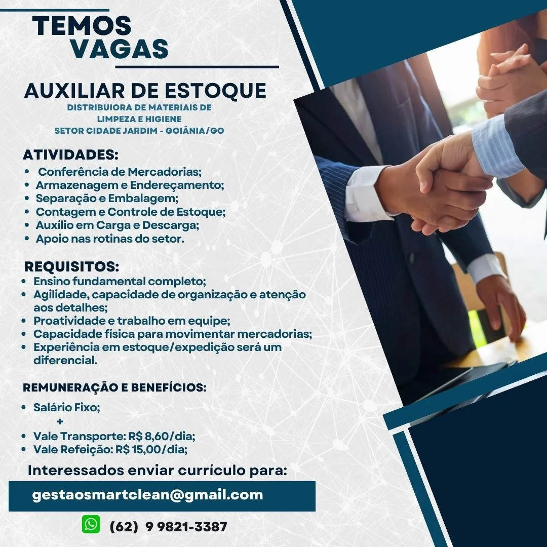 TEMOS
VAGAS

AUXILIAR DE ESTOQUE

DISTRIBUIORA DE MATERIAIS DE
LIMPEZA E HIGIENE
SETOR CIDADE JARDIM - GOIANIA/GO

ATIVIDADES:

® Conferénciade Mercadorias;

* Armazenagem e Enderecamento;
® Separacao e Embalagem;

® Contagem e Controle de Estoque;
¢ Auxilio em Carga e Descarga;

® Apoio nas rotinas do setor.

 

: EQUISITOS:
Ensino fundamental completo;
© Agilidade, capacidade de organizagao e atengao
aos detalhes;
* Proatividade e trabalho em equipe;
© Capacidade fisica para movimentar mercadorias;
e Experiéncia em estoque/expedigao sera um
diferencial.

  
 

REMUNERAGAO E BENEFICIOS:

* Saldrio Fixo;
+

© Vale Transporte: R$ 8,60/dia;
© Vale Refeicao: R$ 15,00/dia;

Interessados enviar curriculo para:

gestaosmartclean@gmail.com

(62) 9 9821-3387 TEMOS
VAGAS

AUXILIAR DE ESTOQUE

DISTRIBUIORA DE MATERIAIS DE
LIMPEZA E HIGIENE
SETOR CIDADE JARDIM - GOIANIA/GO

ATIVIDADES:

* Conferéncia de Mercadorias;

° Armazenagem e Enderegamento;
° Separagao e Embalagem;

*® Contagem e Controle de Estoque;
* Auxilio em Carga e Descarga;

* Apoio nas rotinas do setor.

 

eG ee
Ensino fundamental completo;
* Agilidade, capacidade de organizagao e atengao
aos detalhes;
* Proatividade e trabalho em equipe;
* Capacidade fisica para movimentar mercadorias;
° Experiéncia em estoque/expedigao sera um
diferencial.

  
 

REMUNERAGAO E BENEFICIOS:

* Salario Fixo;
+

© Vale Transporte: R$ 8,60/dia;
* Vale Refeigao: R$ 15,00/dia;

Interessados enviar curriculo para:

gestaosmartclean@gmail.com

(62) 9 9821-3387 TEMOS
VAGAS

AUXILIAR DE ESTOQUE

DISTRIBUIORA DE MATERIAIS DE
LIMPEZA E HIGIENE
SETOR CIDADE JARDIM - GOIANIA/GO

ATIVIDADES:

* Conferéncia de Mercadorias;

° Armazenagem e Enderegamento;
® Separacado e Embalagem;

°® Contagem e Controle de Estoque;
* Auxilio em Carga e Descarga;

® Apoio nas rotinas do setor.

 

- EQUISITOS:
© Ensino fundamental completo;
© Agilidade, capacidade de organizagao e atengao
aos detalhes;
© Proatividade e trabalho em equipe;
© Capacidade fisica para movimentar mercadorias;
e Experiéncia em estoque/expedigao sera um
diferencial.

  
 

REMUNERAGAO E BENEFICIOS:

© Salario Fixo;
+

© Vale Transporte: R$ 8,60/dia;
© Vale Refeigao: R$ 15,00/dia;

Interessados enviar curriculo para:

gestaosmartclean@gmail.com

(62) 9 9821-3387 TEMOS
VAGAS

AUXILIAR DE ESTOQUE

DISTRIBUIORA DE MATERIAIS DE
LIMPEZA E HIGIENE
SETOR CIDADE JARDIM - GOIANIA/GO

ATIVIDADES:

*® Conferéncia de Mercadorias;

° Armazenagem e Enderegamento;
© Separacao e Embalagem;

*® Contagem e Controle de Estoque;
¢ Auxilio em Carga e Descarga;

© Apoio nas rotinas do setor.

 

REO Uns
Ensino fundamental completo;
* Agilidade, capacidade de organizagao e atengao
aos detalhes;
* Proatividade e trabalho em equipe;
*® Capacidade fisica para movimentar mercadorias;
° Experiéncia em estoque/expedi¢ao sera um
diferencial.

  
 

REMUNERAGAO E BENEFICIOS:

© Salario Fixo;
+

© Vale Transporte: R$ 8,60/dia;
© Vale Refeigao: R$ 15,00/dia;

Interessados enviar curriculo para:

gestaosmartclean@gmail.com

(62) 9 9821-3387 TEMOS
VAGAS

AUXILIAR DE ESTOQUE

DISTRIBUIORA DE MATERIAIS DE
LIMPEZA E HIGIENE
SETOR CIDADE JARDIM - GOIANIA/GO

ATIVIDADES:

* Conferéncia de Mercadorias;

* Armazenagem e Enderegamento;
© Separacgao e Embalagem;

* Contagem e Controle de Estoque;
° Auxilio em Carga e Descarga;

* Apoio nas rotinas do setor.

 

A EQUISITOS:
© Ensino fundamental completo;
© Agilidade, capacidade de organizagao e atengao
aos detalhes;
© Proatividade e trabalho em equipe;
© Capacidade fisica para movimentar mercadorias;
© Experiéncia em estoque/expedigao sera um
diferencial.

  
 

REMUNERAGAO E BENEFICIOS:

* Salario Fixo;
+

© Vale Transporte: R$ 8,60/dia;
© Vale Refeicao: R$ 15,00/dia;

Interessados enviar curriculo para:

gestaosmartclean@gmail.com

(62) 9 9821-3387 TEMOS
VAGAS

AUXILIAR DE ESTOQUE

DISTRIBUIORA DE MATERIAIS DE
LIMPEZA E HIGIENE
SETOR CIDADE JARDIM - GOIANIA/GO

ATIVIDADES:

© Conferéncia de Mercadorias;

¢ Armazenagem e Enderegamento;
© Separacgao e Embalagem;

° Contagem e Controle de Estoque;
¢ Auxilio em Carga e Descarga;

© Apoio nas rotinas do setor.

 

REO EGS:
Ensino fundamental completo;
© Agilidade, capacidade de organizagao e atengao
aos detalhes;
* Proatividade e trabalho em equipe;
* Capacidade fisica para movimentar mercadorias;
° Experiéncia em estoque/expedigao sera um
diferencial.

  
 

REMUNERAGAO E BENEFICIOS:

* Salario Fixo;
+

© Vale Transporte: R$ 8,60/dia;
© Vale Refeigao: R$ 15,00/dia;

Interessados enviar curriculo para:

gestaosmartclean@gmail.com

(62) 9 9821-3387 TEMOS
VAGAS

AUXILIAR DE ESTOQUE

DISTRIBUIORA DE MATERIAIS DE
LIMPEZA E HIGIENE
SETOR CIDADE JARDIM - GOIANIA/GO

ATIVIDADES:

® Conferéncia de Mercadorias;

* Armazenagem e Enderecamento;
® Separacao e Embalagem;

* Contagem e Controle de Estoque;
* Auxilioem Carga e Descarga;

® Apoionas rotinas do setor.

x EQUISITOS:
* Ensino fundamental completo;
© Agilidade, capacidade de organizagao e aten¢cao
aos detalhes;
* Proatividade e trabalho em equipe;
© Capacidade fisica para movimentar mercadorias;
© Experiéncia em estoque/expedigdo sera um
diferencial.

 

  
 

 

REMUNERAGAO E BENEFICIOS:

© Salario Fixo;
+

© Vale Transporte: R$ 8,60/dia;
* Vale Refeicao: R$ 15,00/dia;

Interessados enviar curriculo para:

gestaosmartclean@gmail.com

(62) 9 9821-3387 TEMOS
VAGAS

AUXILIAR DE ESTOQUE

DISTRIBUIORA DE MATERIAIS DE
LIMPEZA E HIGIENE
SETOR CIDADE JARDIM - GOIANIA/GO

ATIVIDADES:

® Conferéncia de Mercadorias;

¢ Armazenagem e Enderegamento;
° Separagado e Embalagem;

*® Contagem e Controle de Estoque;
¢ Auxilio em Carga e Descarga;

© Apoio nas rotinas do setor.

 

REQUISITOS:
Ensino fundamental completo;
© Agilidade, capacidade de organizagao e atengao
aos detalhes;
* Proatividade e trabalho em equipe;
* Capacidade fisica para movimentar mercadorias;
° Experiéncia em estoque/expedigao sera um
diferencial.

  
 

REMUNERAGAO E BENEFICIOS:

* Salario Fixo;
+

© Vale Transporte: R$ 8,60/dia;
* Vale Refeigao: R$ 15,00/dia;

Interessados enviar curriculo para:

gestaosmartclean@gmail.com

(62) 9 9821-3387 TEMOS
VAGAS

AUXILIAR DE ESTOQUE

DISTRIBUIORA DE MATERIAIS DE
LIMPEZA E HIGIENE
SETOR CIDADE JARDIM - GOIANIA/GO

ATIVIDADES:

* Conferénciade Mercadorias;

* Armazenagem e Enderecamento;
* Separacgdo e Embalagem;

* Contagem e Controle de Estoque;
* Auxilio em Carga e Descarga;

* Apoio nas rotinas do setor.

REQUISITOS:

¢ Ensino fundamental completo;

* Agilidade, capacidade de organizagao e aten¢gao
aos detalhes;

* Proatividade e trabalho em equipe;

* Capacidade fisica para movimentar mercadorias;

© Experiéncia em estoque/expedigao sera um
diferencial.

 

  
 

REMUNERAGAO E BENEFICIOS:

© Salario Fixo;
*

* Vale Transporte: R$ 8,60/dia;
* Vale Refeigao: R$15,00/dia;

Interessados enviar curriculo para:

gestaosmartclean@gmail.com

(62) 9 9821-3387 TEMOS
VAGAS

AUXILIAR DE ESTOQUE

DISTRIBUIORA DE MATERIAIS DE
LIMPEZA E HIGIENE
SETOR CIDADE JARDIM - GOIANIA/GO

ATIVIDADES:

* Conferéncia de Mercadorias;

¢ Armazenagem e Enderegamento;
* Separagao e Embalagem;

* Contagem e Controle de Estoque;
¢ Auxilio em Carga e Descarga;

© Apoio nas rotinas do setor.

 

REQUISITOS:
Ensino fundamental completo;
* Agilidade, capacidade de organizagao e atengao
aos detalhes;
* Proatividade e trabalho em equipe;
* Capacidade fisica para movimentar mercadorias;
* Experiéncia em estoque/expedigao sera um
diferencial.

  
 

REMUNERAGAO E BENEFICIOS:

* Salario Fixo;
+

* Vale Transporte: R$ 8,60/dia;
* Vale Refeigao: R$ 15,00/dia;

Interessados enviar curriculo para:

gestaosmartclean@gmail.com

(62) 9 9821-3387