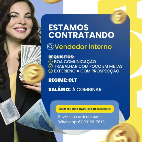 ESTAMOS
CONTRATANDO

(QQ Vendedor interno

REQUISITOS:

© BOA COMUNICAGAO

© TRABALHAR COM FOCO EM METAS
© EXPERIENCIA COM PROSPECGAO

REGIME: CLT
SALARIO: A COMBINAR

QUER TER UMA CARREIRA DE SUCESSO? s

Envie seu curriculo para:
Whatsapp: 62 99156-7613 ESTAMOS
CONTRATANDO

QVendedor interno

REQUISITOS: :
© BOA COMUNICAGAO
© TRABALHAR COM FOCO EM METAS

© EXPERIENCIA COM PROSPECGAO

REGIME: CLT
SALARIO: A COMBINAR ESTAMOS
CONTRATANDO

@QVendedor interno

REQUISITOS:

© BOA COMUNICAGAO

© TRABALHAR COM FOCO EM METAS
© EXPERIENCIA COM PROSPECGAO

REGIME: CLT
SALARIO: A COMBINAR

QUER TER UMA CARREIRA DE SUCESSO? %

Envie seu curriculo para:
Whatsapp: 62 99156-7613 ESTAMOS
CONTRATANDO

Q\Vendedor interno

REQUISITOS: 7
© BOA COMUNICAGAO
© TRABALHAR COM FOCO EM METAS

© EXPERIENCIA COM PROSPECGAO

REGIME: CLT
SALARIO: A COMBINAR ESTAMOS
CONTRATANDO

(Q Vendedor interno

REQUISITOS: :
© BOA COMUNICAGAO
© TRABALHAR COM FOCO EM METAS

QUER TER UMA CARREIRA DE SUCESSO?

Envie seu curricul...