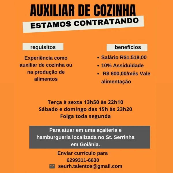 ESTAMOS CONTRATANDO

quisitos beneficios

Para atuar em uma agaiteria e
hamburgueria localizada no St. Serrinha
em Goiania. AUXILIAR DE COZINHA

ESTAMOS CONTRATANDO

requisitos beneficios
Experiéncia como ¢ Salario R$1.518,00
auxiliar de cozinha ou ¢ 10% Assiduidade
nai POUR ASE * R$ 600,00/més Vale
alimentos alimentagao

Terga a sexta 13h50 as 22h10
Sabado e domingo das 15h as 23h20
Folga toda segunda

Para atuar em uma agaiteria e

hamburgueria localizada no St. Serrinha
em Goiania.

 

Enviar curriculo para

6299311-6630
seurh.talentos@gmail.com ESTAMOS CONTRATANDO

quisitos beneficios

Para atuar em uma agaiteria e
hamburgueria localizada no St. Serrinha
em Goiania. AUXILIAR DE COZINHA

ESTAMOS CONTRATANDO

requisitos beneficios
Experiéncia como ¢ Salario R$1.518,00
auxiliar de cozinha ou ¢ 10% Assiduidade
na produgao de * R$ 600,00/més Vale
mlimemos alimentagao

Terga a sexta 13h50 as 22h10
Sabado e domingo das 15h as 23h20
Folga toda segunda

Para atuar em uma agaiteria e

ham...