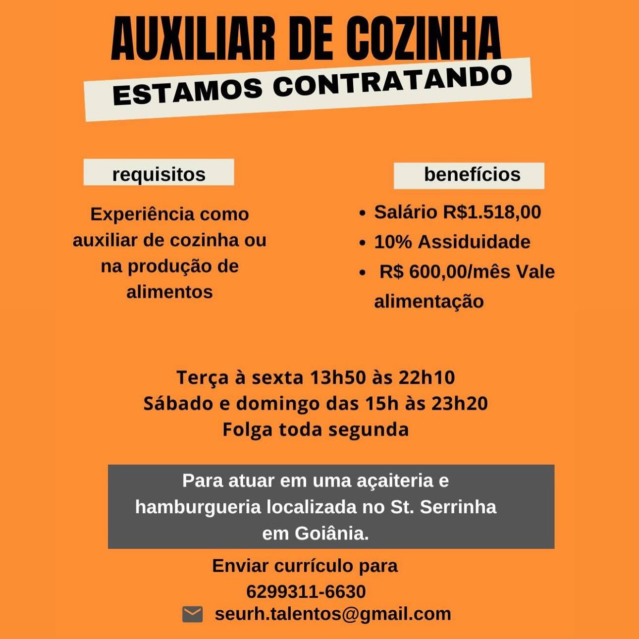 ESTAMOS CONTRATANDO

quisitos beneficios

Para atuar em uma agaiteria e
hamburgueria localizada no St. Serrinha
em Goiania. AUXILIAR DE COZINHA

ESTAMOS CONTRATANDO

requisitos beneficios
Experiéncia como ¢ Salario R$1.518,00
auxiliar de cozinha ou ¢ 10% Assiduidade
nai POUR ASE * R$ 600,00/més Vale
alimentos alimentagao

Terga a sexta 13h50 as 22h10
Sabado e domingo das 15h as 23h20
Folga toda segunda

Para atuar em uma agaiteria e

hamburgueria localizada no St. Serrinha
em Goiania.

 

Enviar curriculo para

6299311-6630
seurh.talentos@gmail.com ESTAMOS CONTRATANDO

quisitos beneficios

Para atuar em uma agaiteria e
hamburgueria localizada no St. Serrinha
em Goiania. AUXILIAR DE COZINHA

ESTAMOS CONTRATANDO

requisitos beneficios
Experiéncia como ¢ Salario R$1.518,00
auxiliar de cozinha ou ¢ 10% Assiduidade
na produgao de * R$ 600,00/més Vale
mlimemos alimentagao

Terga a sexta 13h50 as 22h10
Sabado e domingo das 15h as 23h20
Folga toda segunda

Para atuar em uma agaiteria e

hamburgueria localizada no St. Serrinha
em Goiania.

 

Enviar curriculo para

6299311-6630
seurh.talentos@gmail.com ESTAMOS CONTRATANDO

quisitos | beneficios

Para atuar em uma agaiteria e
hamburgueria localizada no St. Serrinha
em Goiania. AUXILIAR DE COZINHA

ESTAMOS CONTRATANDO

requisitos beneficios
Experiéncia como ¢ Salario R$1.518,00
auxiliar de cozinha ou ¢ 10% Assiduidade
na producao de * R$ 600,00/més Vale
alimentos alimentagao

Terga a sexta 13h50 as 22h10
Sabado e domingo das 15h as 23h20
Folga toda segunda

Para atuar em uma agaiteria e

hamburgueria localizada no St. Serrinha
em Goiania.

 

Enviar curriculo para

6299311-6630
seurh.talentos@gmail.com ESTAMOS CONTRATANDO

tos beneficios

Para atuar em uma acaiteria e
hamburgueria localizada no St. Serrinha
em Goiania. AUXILIAR DE COZINHA

ESTAMOS CONTRATANDO

requisitos beneficios
Experiéncia como ¢ Salario R$1.518,00
auxiliar de cozinha ou e 10% Assiduidade
Reiprodiiyao ie * R$ 600,00/més Vale
alimentos alimentagao

Tercga a sexta 13h50 as 22h10
Sabado e domingo das 15h as 23h20
Folga toda segunda

Para atuar em uma agaiteria e

hamburgueria localizada no St. Serrinha
em Goiania.

 

Enviar curriculo para

6299311-6630
seurh.talentos@gmail.com ESTAMOS CONTRATANDO

oa

Para atuar em uma agaiteria e
hamburgueria localizada no St. Serrinha
em Goiania. AUXILIAR DE COZINHA

ESTAMOS CONTRATANDO

requisitos beneficios
Experiéncia como ¢ Salario R$1.518,00
auxiliar de cozinha ou e 10% Assiduidade
na produg¢ao de ¢ R$ 600,00/més Vale
alimentos alimentacgao

Terga a sexta 13h50 as 22h10
Sabado e domingo das 15h as 23h20
Folga toda segunda

Para atuar em uma agaiteria e

hamburgueria localizada no St. Serrinha
em Goiania.

 

Enviar curriculo para

6299311-6630
seurh.talentos@gmail.com