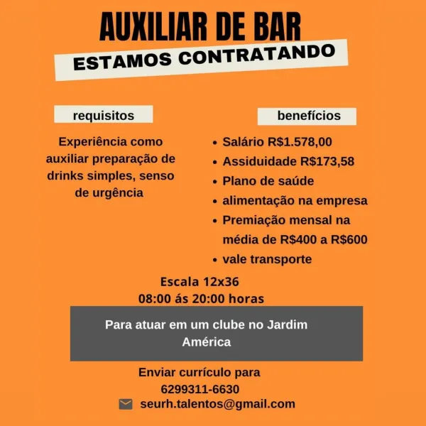 ESTAMOS CONTRATANDO

cai

Para atuar em um clube no Jardim
América AUKILIAR DE BAR

ESTAMOS CONTRATANDO

requisitos beneficios
Experiéncia como e Salario R$1.578,00
auxiliar preparagao de e Assiduidade R$173,58
drinks simples, senso ° Plano de satide

de urgéncia Ss =
e alimentagao na empresa

¢ Premiagao mensal na
média de R$400 a R$600
¢ vale transporte

Escala 12x36
08:00 as 20:00 horas

Para atuar em um clube no Jardim

América

 

Enviar curriculo para

6299311-6630
seurh.talentos@gmail.com ESTAMOS CONTRATANDO

sic

Para atuar em um clube no Jardim
América AUKILIAR DE BAR

ESTAMOS CONTRATANDO

requisitos beneficios
Experiéncia como e Salario R$1.578,00
auxiliar preparagao de e Assiduidade R$173,58

drinks simples, senso
de urgéncia

e Plano de saude

¢ alimentagcao na empresa

e Premiagao mensal na
média de R$400 a R$600

¢ vale transporte

Escala 12x36
08:00 as 20:00 horas

Para atuar em um clube no Jardim

América

 

Enviar curriculo para

6299311-6630
seurh.talentos@gmail.c...
