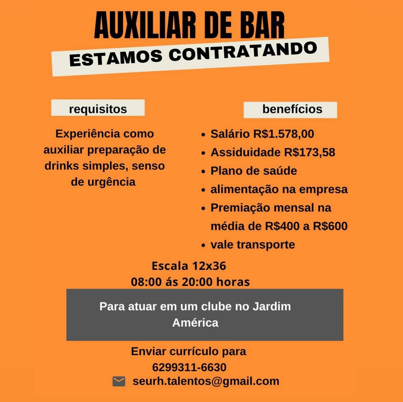 ESTAMOS CONTRATANDO

cai

Para atuar em um clube no Jardim
América AUKILIAR DE BAR

ESTAMOS CONTRATANDO

requisitos beneficios
Experiéncia como e Salario R$1.578,00
auxiliar preparagao de e Assiduidade R$173,58
drinks simples, senso ° Plano de satide

de urgéncia Ss =
e alimentagao na empresa

¢ Premiagao mensal na
média de R$400 a R$600
¢ vale transporte

Escala 12x36
08:00 as 20:00 horas

Para atuar em um clube no Jardim

América

 

Enviar curriculo para

6299311-6630
seurh.talentos@gmail.com ESTAMOS CONTRATANDO

sic

Para atuar em um clube no Jardim
América AUKILIAR DE BAR

ESTAMOS CONTRATANDO

requisitos beneficios
Experiéncia como e Salario R$1.578,00
auxiliar preparagao de e Assiduidade R$173,58

drinks simples, senso
de urgéncia

e Plano de saude

¢ alimentagcao na empresa

e Premiagao mensal na
média de R$400 a R$600

¢ vale transporte

Escala 12x36
08:00 as 20:00 horas

Para atuar em um clube no Jardim

América

 

Enviar curriculo para

6299311-6630
seurh.talentos@gmail.com ESTAMOS CONTRATANDO

cic

Para atuar em um clube no Jardim
América AUKILIAR DE BAR

ESTAMOS CONTRATANDO

requisitos beneficios
Experiéncia como ¢ Salario R$1.578,00
auxiliar preparagao de e Assiduidade R$173,58
drinks simples, senso « Plano de satide

de urgéncia = a
¢ alimentagao na empresa

e Premiagao mensal na
média de R$400 a R$600
¢ vale transporte

Escala 12x36
08:00 as 20:00 horas

Para atuar em um clube no Jardim

América

 

Enviar curriculo para

6299311-6630
seurh.talentos@gmail.com ESTAMOS CONTRATANDO

a

Para atuar em um clube no Jardim
América AUKILIAR DE BAR

ESTAMOS CONTRATANDO

requisitos beneficios
Experiéncia como e Salario R$1.578,00
auxiliar preparagao de ¢ Assiduidade R$173,58

drinks simples, senso
de urgéncia

e Plano de saude

e alimentagao na empresa

e Premiagao mensal na
média de R$400 a R$600

e vale transporte

Escala 12x36
08:00 as 20:00 horas

Para atuar em um clube no Jardim

América

 

Enviar curriculo para

6299311-6630
seurh.talentos@gmail.com ESTAMOS CONTRATANDO

rai

Para atuar em um clube no Jardim
América AUXILIAR DE BAR

ESTAMOS CONTRATANDO

requisitos beneficios
Experiéncia como ¢ Salario R$1.578,00
auxiliar preparagao de e Assiduidade R$173,58

drinks simples, senso
de urgéncia

e Plano de saude

e alimentagao na empresa

e Premiagao mensal na
média de R$400 a R$600

e vale transporte

Escala 12x36
08:00 as 20:00 horas

Para atuar em um clube no Jardim

América

 

Enviar curriculo para

6299311-6630
seurh.talentos@gmail.com