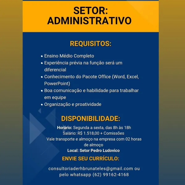 SETOR:

ADMINISTRATIVO

 

REQUISITOS:

e Ensino Médio Completo

e Experiéncia prévia na fungao sera um
diferencial

e Conhecimento do Pacote Office (Word, Excel,
PowerPoint)

e Boa comunicagao e habilidade para trabalhar
em equipe

e Organiza¢ao e proatividade

DISPONIBILIDADE:

Horario: Segunda a sexta, das 8h as 18h
Salario: RS 1.518,00 + Comissdes
Vale transporte e almogo na empresa com 02 horas
de almocgo
Local: Setor Pedro Ludovico

ENVIE SEU CURRICULO:

consultoriaderhbrunateles@gmail.com ou
pelo whatsapp (62) 99162-4168 SETOR:

ADMINISTRATIVO

   
  

REQUISITOS:

e Ensino Médio Completo

e Experiéncia prévia na fungao sera um
Clic cael]

e Conhecimento do Pacote Office (Word, Excel,
PowerPoint)

e Boa comunicagao e habilidade para trabalhar
em equipe

e Organizagao e proatividade

  
       
   
     
   

DISPONIBILIDADE:

Horario: Segunda a sexta, das 8h as 18h
Salario: R$ 1.518,00 + Comissédes
Vale transporte e almogo na empresa com 02 horas
de almoco
Local: Setor Pedro ...