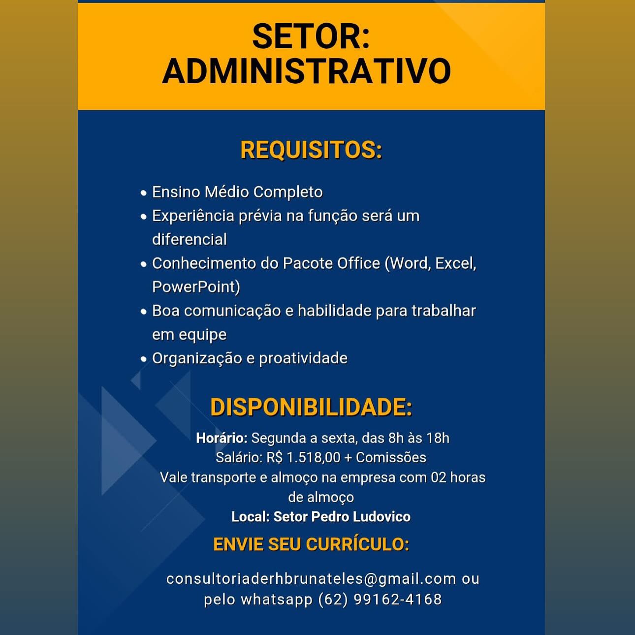 SETOR:

ADMINISTRATIVO

 

REQUISITOS:

e Ensino Médio Completo

e Experiéncia prévia na fungao sera um
diferencial

e Conhecimento do Pacote Office (Word, Excel,
PowerPoint)

e Boa comunicagao e habilidade para trabalhar
em equipe

e Organiza¢ao e proatividade

DISPONIBILIDADE:

Horario: Segunda a sexta, das 8h as 18h
Salario: RS 1.518,00 + Comissdes
Vale transporte e almogo na empresa com 02 horas
de almocgo
Local: Setor Pedro Ludovico

ENVIE SEU CURRICULO:

consultoriaderhbrunateles@gmail.com ou
pelo whatsapp (62) 99162-4168 SETOR:

ADMINISTRATIVO

   
  

REQUISITOS:

e Ensino Médio Completo

e Experiéncia prévia na fungao sera um
Clic cael]

e Conhecimento do Pacote Office (Word, Excel,
PowerPoint)

e Boa comunicagao e habilidade para trabalhar
em equipe

e Organizagao e proatividade

  
       
   
     
   

DISPONIBILIDADE:

Horario: Segunda a sexta, das 8h as 18h
Salario: R$ 1.518,00 + Comissédes
Vale transporte e almogo na empresa com 02 horas
de almoco
Local: Setor Pedro Ludovico

ENVIE SEU CURRICULO:

consultoriaderhbrunateles@gmail.com ou
pelo whatsapp (62) 99162-4168 SETOR:

ADMINISTRATIVO

 

REQUISITOS:

e Ensino Médio Completo

e Experiéncia prévia na fungao sera um
diferencial

e Conhecimento do Pacote Office (Word, Excel,
PowerPoint)

e Boa comunicagao e habilidade para trabalhar
em equipe

e Organizagao e proatividade

DISPONIBILIDADE:

Horario: Segunda a sexta, das 8h as 18h
Saldrio: RS 1.518,00 + Comissdes
Vale transporte e almogo na empresa com 02 horas
de almoco
Local: Setor Pedro Ludovico

ENVIE SEU CURRICULO:

consultoriaderhbrunateles@gmail.com ou
pelo whatsapp (62) 99162-4168 SETOR:

ADMINISTRATIVO

   
  

REQUISITOS:

e Ensino Médio Completo

e Experiéncia prévia na fungao sera um
diferencial

e Conhecimento do Pacote Office (Word, Excel,
PowerPoint)

e Boa comunicagao e habilidade para trabalhar
em equipe

e Organizagao e proatividade

  
       
   
     

DISPONIBILIDADE:

Horario: Segunda a sexta, das 8h as 18h
Salario: R$ 1.518,00 + Comissées
Vale transporte e almogo na empresa com 02 horas
de almoco
Local: Setor Pedro Ludovico

ENVIE SEU CURRICULO:

consultoriaderhbrunateles@gmail.com ou
pelo whatsapp (62) 99162-4168 SETOR:

ADMINISTRATIVO

 

REQUISITOS:

e Ensino Médio Completo

e Experiéncia prévia na fungao sera um
diferencial

e Conhecimento do Pacote Office (Word, Excel,
PowerPoint)

e Boa comunicagao e habilidade para trabalhar
em equipe

e Organizacao e proatividade

DISPONIBILIDADE:

Horario: Segunda a sexta, das 8h as 18h
Salario: RS 1.518,00 + Comissdées
Vale transporte e almocgo na empresa com 02 horas
de almoco
Local: Setor Pedro Ludovico

ENVIE SEU CURRICULO:

consultoriaderhbrunateles@gmail.com ou
pelo whatsapp (62) 99162-4168 SETOR:

ADMINISTRATIVO

   
  

REQUISITOS:

e Ensino Médio Completo

e Experiéncia prévia na fungao sera um
diferencial

e Conhecimento do Pacote Office (Word, Excel,
PowerPoint)

e Boa comunicagao e habilidade para trabalhar
em equipe

e Organizagao e proatividade

  
       
   
     

DISPONIBILIDADE:

Horario: Segunda a sexta, das 8h as 18h
Salario: RS 1.518,00 + Comissées
Vale transporte e almogo na empresa com 02 horas
de almoco
Local: Setor Pedro Ludovico

ENVIE SEU CURRICULO:

consultoriaderhbrunateles@gmail.com ou
pelo whatsapp (62) 99162-4168 e Ensino Médio Completo

e Experiéncia prévia na fungao sera um
diferencial

e Conhecimento do Pacote Office (Word, Excel,
PowerPoint)

e Boa comunicagao e habilidade para trabalhar
em equipe

e Organizac¢ao e proatividade

lalele:] a (eMmoX<(e LI B6 (om Iet-) at- FCI] ATMS)
Salario: RS 1.518,00 + Comissdes
Vale transporte e almoco na empresa com 02 horas

de almoco
Local: Setor Pedro Ludovico

consultoriaderhbrunateles@gmail.com ou
pelo whatsapp (62) 99162-4168 SETOR:

ADMINISTRATIVO

   
  

REQUISITOS:

e Ensino Médio Completo

e Experiéncia prévia na fungao sera um
Chica

e Conhecimento do Pacote Office (Word, Excel,
PowerPoint)

e Boa comunicagao e habilidade para trabalhar
em equipe

e Organizagao e proatividade

  
       
   
     

DISPONIBILIDADE:

Horario: Segunda a sexta, das 8h as 18h
Salario: R$ 1.518,00 + Comissées
Vale transporte e almogo na empresa com 02 horas
de almocgo
Local: Setor Pedro Ludovico

ENVIE SEU CURRICULO:

consultoriaderhbrunateles@gmail.com ou
pelo whatsapp (62) 99162-4168 e Ensino Médio Completo

e Experiéncia prévia na func¢ao sera um
diferencial

e Conhecimento do Pacote Office (Word, Excel,
PowerPoint)

e Boa comunicagao e habilidade para trabalhar
em equipe

e Organizacao e proatividade

Valelg:1 a eMmey<(eLUIR(@(-M- ect? af WRG (-Kos) ACES A]
Salario: RS 1.518,00 + Comissdes
Vale transporte e almoco na empresa com 02 horas

de almoco
Local: Setor Pedro Ludovico

consultoriaderhbrunateles@gmail.com ou
pelo whatsapp (62) 99162-4168 SETOR:
ADMINISTRATIVO

REQUISITOS:

e Ensino Médio Completo

e Experiéncia prévia na fungao sera um
diferencial

e Conhecimento do Pacote Office (Word, Excel,
PowerPoint)

e Boa comunicagao e habilidade para trabalhar
em equipe

e Organizacao e proatividade

   

DISPONIBILIDADE:

Horario: Segunda a sexta, das 8h as 18h
Salario: R$ 1.518,00 + Comissdes
Vale transporte e almogo na empresa com 02 horas
de almoco
Local: Setor Pedro Ludovico

ENVIE SEU CURRICULO:

consultoriaderhbrunateles@gmail.com ou
pelo whatsapp (62) 99162-4168
