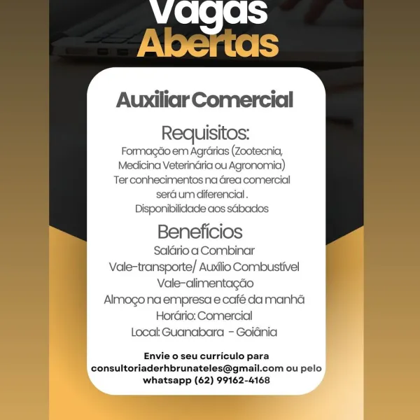 Requisitos:
Formagdo em Agrarias (Zootecnia,
Medicina Veterinaria ou Agronomia)
Ter conhecimentos na Grea comercial
sera um diferencial.
Disponibilidade aos sbados

Beneficios
Saldrio a Combinar
Vale-transporte/ Auxilio Combustivel
Vale-alimentagéo
Almogo na empresa e café da manha
Horario: Comercial
Local: Guanabara - Goidnia

Envie o seu curriculo para
consultoriaderhbrunateles@gmail.com ou pelo |
whatsapp (62) 99162-4168 eee is
Apertdas

Auxiliar Comercial
Requisitos:

Formagdo em Agrarias (Zootecnia,
Medicina Veterinaria ou Agronomia)
Ter conhecimentos na Grea comercial
sera um diferencial.
Disponibilidade aos sdbados

Beneficios

Saldrio a Combinar
Vale-transporte/ Auxilio Combustivel
Vale-alimentagdo
Almogo na empresa e café da manha
Hordrio: Comercial
Local: Guanabara - Goiania

Envie o seu curriculo para
consultoriaderhbrunateles@gmail.com ou pelo
whatsapp (62) 99162-4168 Requisitos:
Formagdo em Agrdarias (Zootecnia,
Medicina Veterinaria ou Agronomia)
Ter conhecimentos na Gr...
