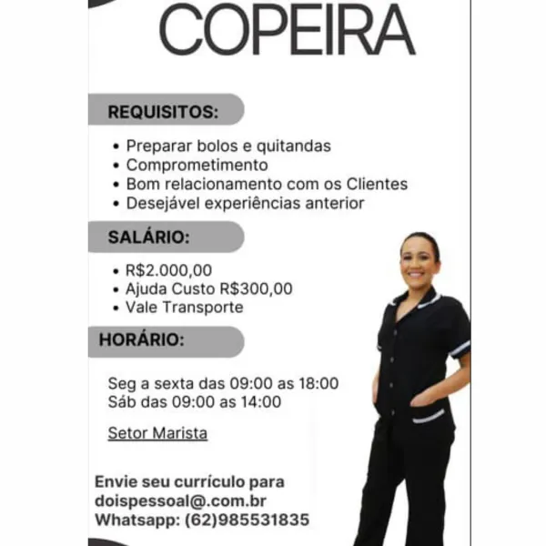 ~ COPEIRA

e Preparar bolos e quitandas

e Comprometimento

¢ Bom relacionamento com os Clientes
¢ Desejavel experiéncias anterior

e R$2.000,00
e Ajuda Custo R$300,00
e Vale Transporte

Seg a sexta das 09:00 as 18:00
Sab das 09:00 as 14:00

Setor Marista

Envie seu curriculo para
doispessoal@.com.br

Whatsapp: (62)985531835
_ ~ COPEIRA

_ REQUISITOS:

¢ Preparar bolos e quitandas

*« Comprometimento

¢ Bom relacionamento com os Clientes
¢ Desejavel experiéncias anterior

| SALARIO:

« R$2.000,00
e Ajuda Custo R$300,00
« Vale Transporte

_ HORARIO:

Seg a sexta das 09:00 as 18:00
Sab das 09:00 as 14:00

Setor Marista

Envie seu curriculo para
doispessoal@.com.br
Whatsapp: (62)985531835

pe, ~ COPEIRA

e Preparar bolos e quitandas

¢ Comprometimento

¢ Bom relacionamento com os Clientes
¢ Desejavel experiéncias anterior

e R$2.000,00
e Ajuda Custo R$300,00
e Vale Transporte

Seg a sexta das 09:00 as 18:00
Sdb das 09:00 as 14:00

Setor Marista

Envie seu curriculo para
doispessoal@.co...