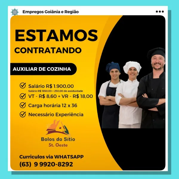 ® Empregos Goiania e Regiao

ESTAMOS

CONTRATANDO

AUXILIAR DE COZINHA

@ Saldrio R$ 1.900,00

Saldrio R$ 1650,00 + 250,00 de assiduidade

@& VT - R$ 8,60 + VR - R$ 18,00
@ Carga horaria 12 x 36

@& Necessario Experiéncia

oy

Bolos do Sitio
St. Oeste &3}- Empregos Goiania e Regiao eco

SH

ESTAMOS

CONTRATANDO

AUXILIAR DE COZINHA

WM Salario R$ 1.900,00

Salario R$ 1650.00 + 250,00 de assiduidade

GY VT - R$ 8,60 + VR - R$ 18,00
GW Carga horaria 12 x 36

 

WY Necessario Experiéncia

aN
Bolos do Sitio
St. Oeste

Curriculos via WHATSAPP
(63) 9 9920-8292 ® Empregos Goiania e Regiao

ESTAMOS

CONTRATANDO

AUXILIAR DE COZINHA

@ Salario R$ 1.900,00

Salario R$ 1650,00 + 250,00 de assiduidade

& VT - R$ 8,60 + VR - R$ 18,00
& Carga horaria 12 x 36

@& Necessario Experiéncia

oy

| Bolos do Sitio
St. Oeste €> Empregos Goiania e Regiao ecco

ESTAMOS

CONTRATANDO

AUXILIAR DE COZINHA

WM Salario R$ 1.900,00

Salario R$ 1650,00 + 250,00 de assiduidade

&Y VT - R$ 8,60 + VR - R$ 18,00
GW Ca...