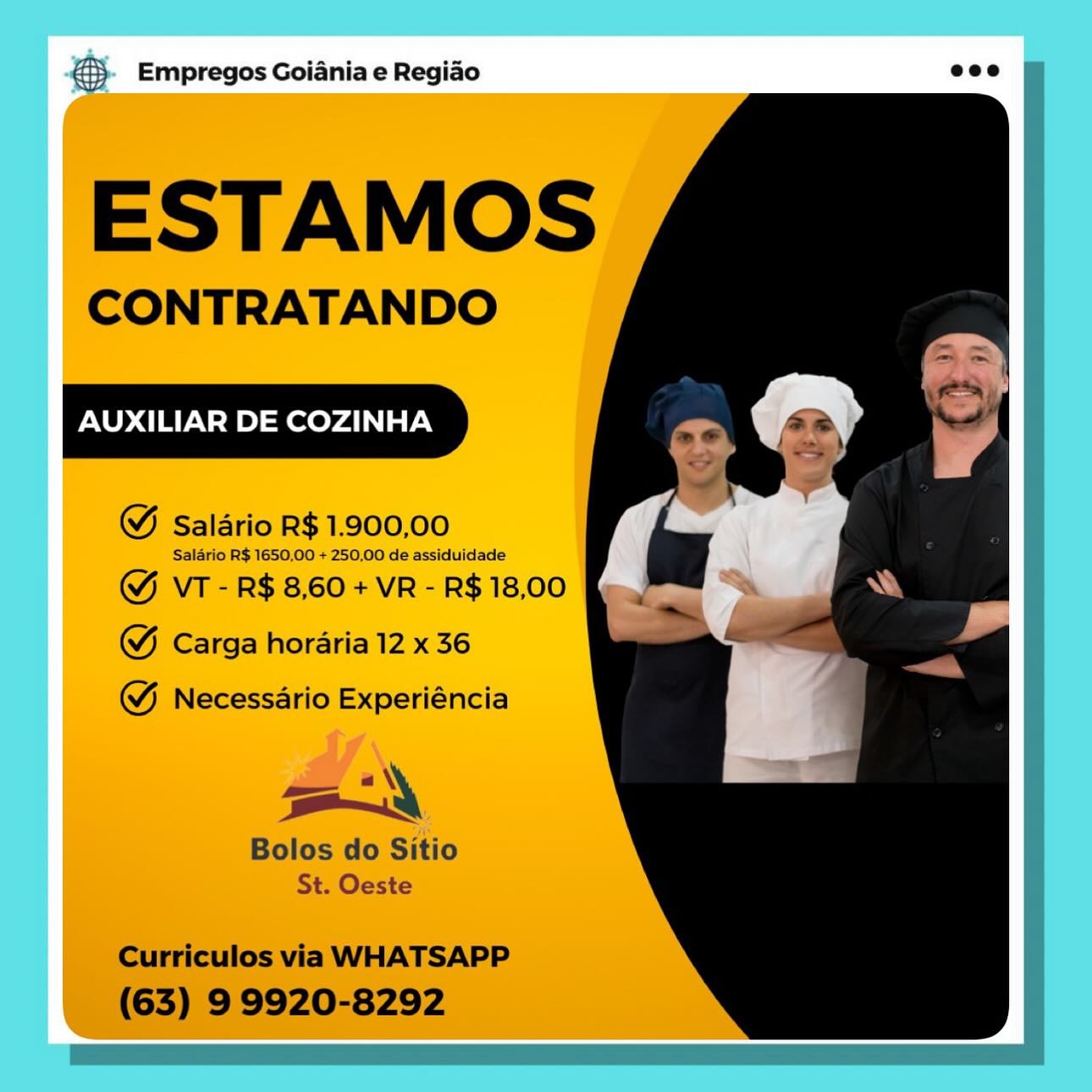 ® Empregos Goiania e Regiao

ESTAMOS

CONTRATANDO

AUXILIAR DE COZINHA

@ Saldrio R$ 1.900,00

Saldrio R$ 1650,00 + 250,00 de assiduidade

@& VT - R$ 8,60 + VR - R$ 18,00
@ Carga horaria 12 x 36

@& Necessario Experiéncia

oy

Bolos do Sitio
St. Oeste &3}- Empregos Goiania e Regiao eco

SH

ESTAMOS

CONTRATANDO

AUXILIAR DE COZINHA

WM Salario R$ 1.900,00

Salario R$ 1650.00 + 250,00 de assiduidade

GY VT - R$ 8,60 + VR - R$ 18,00
GW Carga horaria 12 x 36

 

WY Necessario Experiéncia

aN
Bolos do Sitio
St. Oeste

Curriculos via WHATSAPP
(63) 9 9920-8292 ® Empregos Goiania e Regiao

ESTAMOS

CONTRATANDO

AUXILIAR DE COZINHA

@ Salario R$ 1.900,00

Salario R$ 1650,00 + 250,00 de assiduidade

& VT - R$ 8,60 + VR - R$ 18,00
& Carga horaria 12 x 36

@& Necessario Experiéncia

oy

| Bolos do Sitio
St. Oeste €> Empregos Goiania e Regiao ecco

ESTAMOS

CONTRATANDO

AUXILIAR DE COZINHA

WM Salario R$ 1.900,00

Salario R$ 1650,00 + 250,00 de assiduidade

&Y VT - R$ 8,60 + VR - R$ 18,00
GW Carga horaria 12 x 36

 

&Y Necessario Experiéncia

=z «\
Bolos do Sitio
St. Oeste

Curriculos via WHATSAPP
(63) 9 9920-8292 ® Empregos Goiania e Regiao

ESTAMOS

CONTRATANDO

AUXILIAR DE COZINHA

& Salario R$ 1.900,00

Salario R$ 1650,00 + 250,00 de assiduidade
& VT - R$ 8,60 + VR - R$ 18,00
@& Carga horaria 12 x 36

@& Necessario Experiéncia

Bolos do Sitio & Empregos Goiania e Regiao ecco

ESTAMOS

CONTRATANDO

AUXILIAR DE COZINHA

WM Salario R$ 1.900,00

Salario R$ 1650,00 + 250,00 de assiduidade

Y VT - R$ 8,60 + VR - R$ 18,00
GW Carga horaria 12 x 36

 

& Necessario Experiéncia

aN
Bolos do Sitio
St. Oeste

Curriculos via WHATSAPP
(63) 9 9920-8292 Empregos Goiania e Regiao

AUXILIAR DE COZINHA anh
} gq as A €}. Empregos Goiania e Regiao ecco

ESTAMOS

CONTRATANDO

AUXILIAR DE COZINHA

WM Salario R$ 1.900,00

Salario R$ 1650,00 + 250,00 de assiduidade

GY VT - R$ 8,60 + VR - R$ 18,00
GW Carga horaria 12 x 36

 

@& Necessario Experiéncia

a «\'
Bolos do Sitio
St. Oeste

Curriculos via WHATSAPP
(63) 9 9920-8292 Empregos Goiania e Regiao

AUXILIAR DE COZINHA & Empregos Goiania e Regiao

ESTAMOS

CONTRATANDO

AUXILIAR DE COZINHA

WM Salario R$ 1.900,00

Salario R$ 1650,00 + 250,00 de assiduidade

@& VT - R$ 8,60 + VR - R$ 18,00
G Carga horaria 12 x 36

 
 
   
 
  
 
 
  
  
  
    

& Necessario Experiéncia

= \
Bolos do Sitio
St. Oeste

Curriculos via WHATSAPP
(63) 9 9920-8292