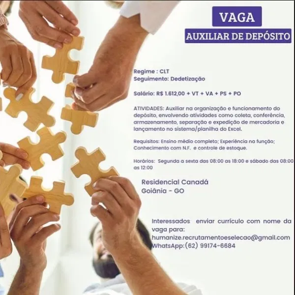 VAGA
AUXILIAR DE DEPOSITO

‘SolGrio: R$ 1.812,00 + VT +VA+PS+PO

[ATIMIDADES: Auxiiar na orgonizage © funelonamento do
opbsito, nvolvende atividedes come colata,conferénela,
atmazenamento, separagto ¢ expedi¢do de mercadoria e
Jangamento no sistema/pianitha do Excel.

Requisitos: Ensino madio completo; Experiéncia na fungdo;
CConhecimento com NF. @ controle de estoque.

Hototios: Segunda o sexta das 08:00 a8 18:00 sabado das 08:00
@2 1200

Residencial Canada
Goidnia - GO

Interessados enviar curriculo com nome da

vaga par

humanize.recrutamentoeselecao@gmaiicom
matsApp:(62) 99174-6684 AUXILIAR DE DEPOSI

Regime = CLT
Seguimento: Dedetizacao

Soldrio: RS 1.81200 + VT + VA + PS +PO

-ATIVIDADES: Ausiiar na orgonizagdo © funelonamento do
dopbsito, nvolvendo etividedes como colata, conforéncia,
‘ormazenamento, separagto © expedig6e de morcadoria e
Jangamente no sstema/pianitha do Excel.

‘Requisitos: Ensino mBdio completo; Experiéncia na fungdo:
‘Canhecimento com NF. e controle de esto...