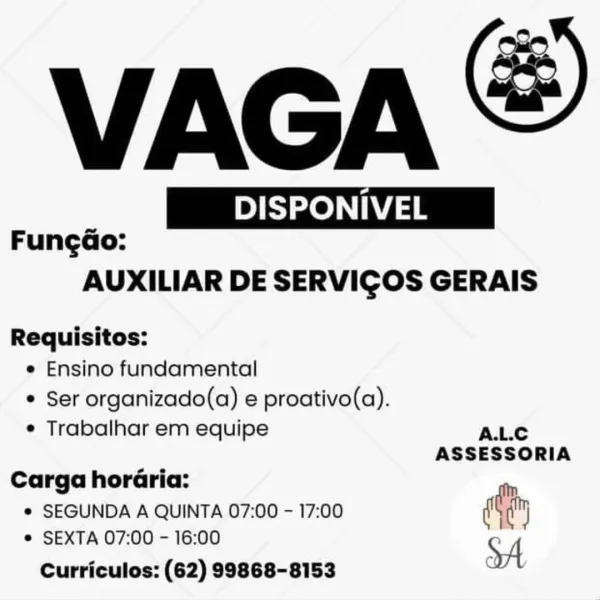 VAGA &

 

Pi | DISPONIVEL | NIVEL
FungGo:
AUXILIAR DE SERVICOS GERAIS
Requisitos:

e Ensino fundamental
¢ Ser organizado(a) e proativo(a).

e Trabalhar em equipe A.L.C
ASSESSORIA
Carga horéria:
© SEGUNDA A QUINTA 07:00 - 17:00 diy

e SEXTA 07:00 - 16:00
Curriculos: (62) 99868-8153 VAGA

| DISPONIVEL |

 

FungdGo:
AUXILIAR DE SERVICOS GERAIS

Requisitos:
e Ensino fundamental
* Ser organizado(a) e proativo(a).

e Trabalhar em equipe A.L.c
ASSESSORIA
Carga horaria:
* SEGUNDA A QUINTA 07:00 - 17:00 diy
© SEXTA 07:00 - 16:00 :
XA

Curriculos: (62) 99868-8153 VAGA &

 

Sze ae IVEL
FungGo:
AUXILIAR DE SERVICOS GERAIS

Requisitos:

e Ensino fundamental

¢ Ser organizado(a) e proativo(a).

e Trabalhar em equipe A.L.C

ASSESSORIA

Carga horéria:

e SEGUNDA A QUINTA 07:00 - 17:00 dt

© SEXTA 07:00 - 16:00
Curriculos: (62) 99868-8153 VAGA

| DISPONIVEL |

 

Fungdao:
AUXILIAR DE SERVICOS GERAIS

Requisitos:
e Ensino fundamental
* Ser organizado(a) e proativo(a).

¢ Trabalhar em equipe A.L.C
...
