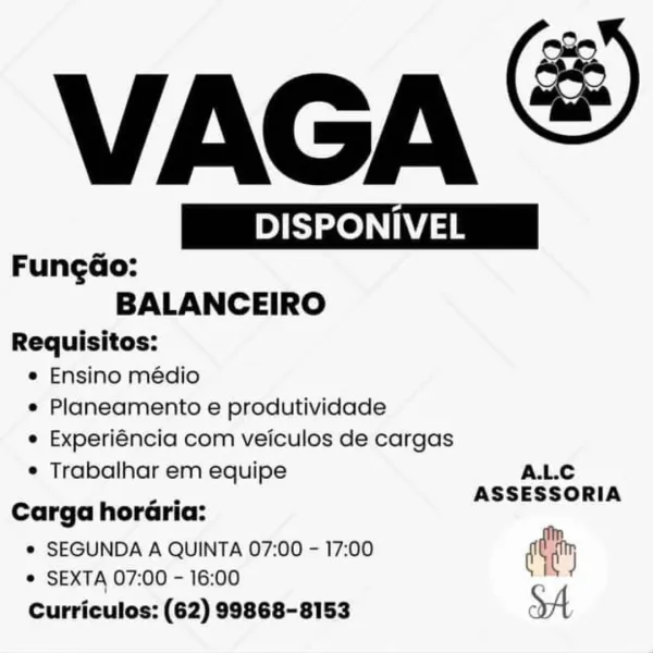 VAGA ®

 

| DISPONIVEL | | DISPONIVEL | E
FungGo:
BALANCEIRO
Requisitos:

e Ensino médio
e Planeamento e produtividade
e Experiéncia com veiculos de cargas

e Trabalhar em equipe A.L.C
: ASSESSORIA
Carga horGria:
* SEGUNDA A QUINTA 07:00 - 17:00 diy

© SEXTA 07:00 - 16:00
Curriculos: (62) 99868-8153 VAGA

 

| DISPONIVEL |
Fungao:
BALANCEIRO
Requisitos:

e Ensino médio
e Planeamento e produtividade
e Experiéncia com veiculos de cargas

¢ Trabalhar em equipe A.L.C
—_ ASSESSORIA
Carga horaria:
* SEGUNDA A QUINTA 07:00 - 17:00 diy
!

© SEXTA 07:00 - 16:00
Curriculos: (62) 99868-8153 XA VAGA &

 

Sze eee IVEL
FungGo:
BALANCEIRO
Requisitos:

e Ensino médio
e Planeamento e produtividade
e Experiéncia com veiculos de cargas

e Trabalhar em equipe A.L.C
: ASSESSORIA
Carga horGria:
* SEGUNDA A QUINTA 07:00 - 17:00 day

¢ SEXTA 07:00 - 16:00
Curriculos: (62) 99868-8153 VAGA

 

| DISPONIVEL |
Fungao:
BALANCEIRO
Requisitos:

e Ensino médio
e Planeamento e produtividade
e Experiéncia com veic...