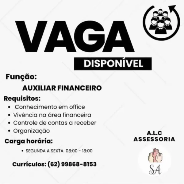 VAGA &

 

By Beer PONIVEL
Fungdo:
AUXILIAR FINANCEIRO
Requisitos:

e Conhecimento em office
© Vivéncia na Grea financeira
e Controle de contas a receber

e Organizagao ALC
Carga horGaria: ASSESSORIA

® SEGUNDA A SEXTA 08:00 - 18:00 diy

Curriculos: (62) 99868-8153 VAGA

BSc

 

Fungao:

AUXILIAR FINANCEIRO

Requisitos:
* Conhecimento em office
* Vivéncia na Grea financeira
* Controle de contas a receber

* Organizagao ALc
Carga horaria: ASSESSORIA
* SEGUNDA A SEXTA 08:00 - 18:00 ie

coe am

Curriculos: (62) 99868-8153

SA VAGA &

 

py BS zeae PONIVEL
Fungdo:
AUXILIAR FINANCEIRO
Requisitos:

e Conhecimento em office

e Vivéncia na Grea financeira

¢ Controle de contas a receber

e Organizagao A.L.C

Carga horGria: ASSESSORIA

© SEGUNDA A SEXTA 08:00 - 18:00 diy

Curriculos: (62) 99868-8153 VAGA

| DISPONIVEL |

 

Fungdo:

AUXILIAR FINANCEIRO

Requisitos:
* Conhecimento em office
* Vivéncia na Grea financeira
* Controle de contas a receber

¢ Organizagao ALc
Carga horGria: ASSESSOR...