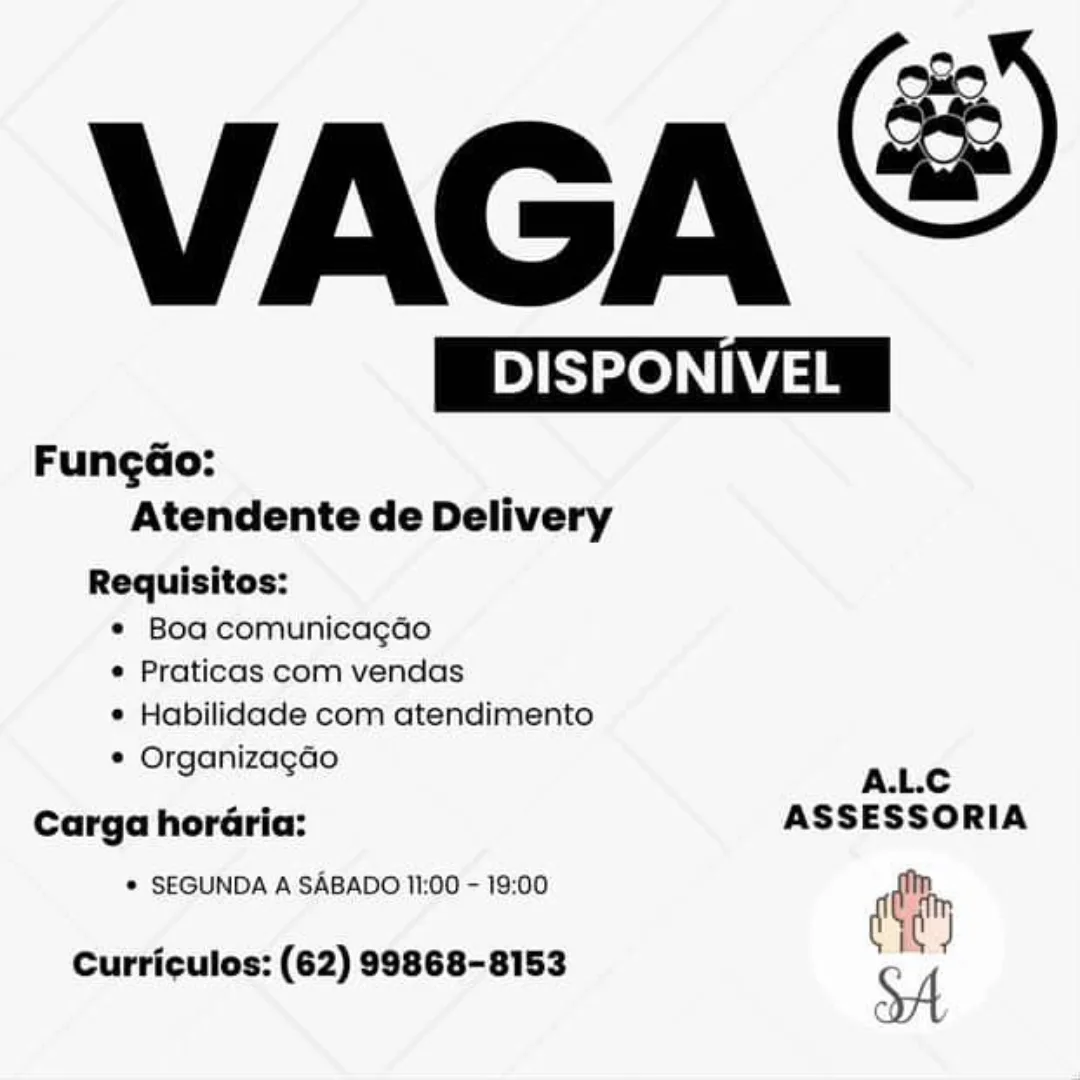 VAGA &

 

DB) | Bese ie OI ASE
FungGo:
Atendente de Delivery
Requisitos:

© Boa comunicagao
¢ Praticas com vendas
e Habilidade com atendimento

e Organizagao ALC

Carga horaria: ASSESSORIA

© SEGUNDA A SABADO 11:00 - 19:00 diy

Curriculos: (62) 99868-8153 VAGA

BSc

 

Fungao:
Atendente de Delivery

Requisitos:
* Boa comunicagao
¢ Praticas com vendas
¢ Habilidade com atendimento
* Organizagao

A.L.C
Carga horaria: ASSESSORIA
* SEGUND SABADO 11:00 - 19:00
UNDA A A din

Curriculos: (62) 99868-8153 c i VAGA &

 

DB) Bee ie iO) IM ASE
FungGo:
Atendente de Delivery
Requisitos:

© Boa comunicagao
¢ Praticas com vendas
e Habilidade com atendimento

© Organizagado ALC

Carga horGria: ASSESSORIA

© SEGUNDA A SABADO 11:00 - 19:00 diy

Curriculos: (62) 99868-8153 VAGA

BPS

 

Fungao:
Atendente de Delivery

Requisitos:
* Boa comunicagao
* Praticas com vendas
* Habilidade com atendimento
* Organizagao

A.L.C
Carga horaria: ASSESSORIA
* SEGUND SABADO 11:00 - 19:00
UNDA A SABA diy

Curriculos: (62) 99868-8153

SA VAGA &

 

BD] | BS ze iee ee) IE
Fungao:
Atendente de Delivery
Requisitos:

¢ Boa comunicagao
¢ Praticas com vendas
e Habilidade com atendimento

* Organizagao ALC

Carga horaria: ASSESSORIA

© SEGUNDA A SABADO 11:00 - 19:00 diy

Curriculos: (62) 99868-8153 VAGA

BPS

 

Fungao:
Atendente de Delivery

Requisitos:
* Boa comunicagao
¢ Praticas com vendas
* Habilidade com atendimento
¢ Organizagao

A.L.C
Carga horaria: ASSESSORIA
* SEGUNDA A SABADO 11:00 - 19:00
ei

Curriculos: (62) 99868-8153

SA VAGA &

 

 

DI BTS Zee iO] IME
Fungdo:
Atendente de Delivery
Requisitos:

e¢ Boa comunicagdo
e Praticas com vendas
e Habilidade com atendimento

© OrganizagGo ane
Carga hordria: ASSESSORIA

© SEGUNDA A SABADO 11:00 - 19:00 dt

Curriculos: (62) 99868-8153 VAGA

BPS

 

Fungao:
Atendente de Delivery

Requisitos:
¢ Boa comunica¢gdao
¢ Praticas com vendas
* Habilidade com atendimento
¢ Organizagao

A.L.C
Carga horaria: ASSESSORIA
* SEGUNDA A SABADO 11:00 - 19:00 dain

Curriculos: (62) 99868-8153 y VAGA &

 

 

| DISPONIVEL | ISPONIVEL
Fungéo:
Atendente de Delivery
Requisitos:

¢ Boa. comunicagdo
e Praticas com vendas
e Habilidade com atendimento

© Organizagco ALC
Carga horéria: ASSESSORIA

© SEGUNDA A SABADO 11:00 - 19:00 oy

Curriculos: (62) 98868-8153 SA VAGA

PSs ie

 

Fungao:
Atendente de Delivery

Requisitos:
¢ Boa comunicagao
¢ Praticas com vendas
¢ Habilidade com atendimento
¢ Organizagao

A.L.C
Carga horaria: ASSESSORIA
¢ SEGUNDA A SABADO 11:00 - 19:00 cay

Curriculos: (62) 99868-8153

SA