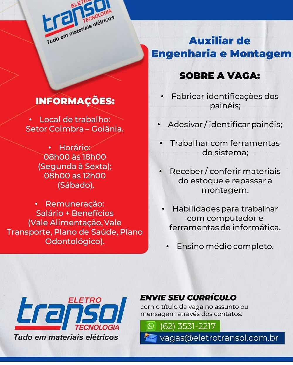 Auxiliar de
Engenharia e Montagem

SOBRE A VAGA:

« Fabricar identificagées dos
painéis;

INFORMAGOES:

+ Local de trabalho:

Ca GET? « Adesivar/identificar painéis;

* Trabalhar com ferramentas

* Horario: ‘
do sistema;

O8hOO as 18h00
(Segunda a Sexta);
O8hO0 as 12h00
(Sabado).

* Receber/conferir materiais
do estoque e repassar a
montagem.

* Remuneracao:
Salario + Beneficios
(Vale Alimentagao, Vale
Transporte, Plano de Saude, Plano
Odontoldgico).

¢ Habilidades para trabalhar
com computador e
ferramentas de informatica.

« Ensino médiocompleto.

 

ELETRO / ENVIE SEU CURRICULO

com o titulo da vaga no assunto ou
f cll. gC mensagem através dos contatos:
mee BO TECNOLOGIA © (62) 3531-2217
Tudo em materiais elétricos "= vagas@eletrotransol.com.br Auxiliar de
Engenharia e Montagem

SOBRE A VAGA:

a erent * Fabricar identificagées dos
INFORMACOES: painéis:
+ Local de trabalho:

Gag (Coe eeenie * Adesivar/identificar painéis;

* Trabalhar com ferramentas

* Horario: :
do sistema;

O8h00 as 18h00
(Segunda a Sexta);
O8hO0 as 12h00
(Sabado).

* Receber/conferir materiais
do estoque e repassara
montagem.

« Remuneracao:
Salario + Beneficios
(Vale Alimentacao, Vale
Transporte, Plano de Saude, Plano
Odontoldgico).

° Habilidades para trabalhar
com computador e
ferramentas de informatica.

*« Ensino médiocompleto.

ELETRO / ENVIE SEU CURRICULO

Erariso com 0 titulo da vaga no assunto ou
el

mensagem através dos contatos:
TECNOLOGIA

Tudo em materiais elétricos

   

(62) 3531-2217
BY ele l= @N=) (cid golue-lalselKerolganols Auxiliar de
Engenharia e Montagem

SOBRE A VAGA:

« Fabricar identificagées dos
painéis;

INFORMAGOES:

+ Local de trabalho:

os ane ane eT IEE * Adesivar /identificar painéis;

* Trabalhar com ferramentas

* Horario: :
do sistema;

O8hO0 as 18h00
(Segunda a Sexta);
O8hO0 as 12h00
(Sabado).

* Receber/conferir materiais
do estoque e repassara
montagem.

+ Remuneragao:
Salario + Beneficios
(Vale Alimentagao, Vale
Transporte, Plano de Saude, Plano
Odontoldgico).

* Habilidades para trabalhar
com computador e
ferramentas de informatica.

« Ensino médio completo.

 

ELETRO / ENVIE SEU CURRICULO

t com o titulo da vaga no assunto ou
cl} 1. gO mensagem através dos contatos:
mums BO TECNOLOGIA © (62) 3531-2217

Tudo em materiais elétricos "= vagas@eletrotransol.com.br Acs)
( EON sic
et

Auxiliar de
Engenharia e Montagem

SOBRE A VAGA:

me. « Fabricar identificag6es dos
INFORMACOES: painéis:
* Local de trabalho:

GaP Nen aE eEaEY * Adesivar/identificar painéis;

* Trabalhar com ferramentas

* Horarioz -
do sistema;

O8hO00. as 18h00
(Segunda a Sexta);
O8hO0 as 12h00
(Sabado).

* Receber/conferir materiais
do estoque e repassara
montagem.

* Remuneracao:
Salario + Beneficios
(Vale Alimentacao, Vale
Transporte, Plano de Saude, Plano
Odontoldgico).

* Habilidades para trabalhar
com computador e
ferramentas de informatica.

* Ensino médio completo.

ELETRO / ENVIE SEU CURRICULO

Erariso com 0 titulo da vaga no assunto ou
SSS

mensagem através dos contatos:
TECNOLOGIA

Tudo em materiais elétricos

   

© (62) 3531-2217
vagas@eletrotransol.com.br Auxiliar de
Engenharia e Montagem

SOBRE A VAGA:

« Fabricar identificagcées dos
painéis;

INFORMAGOES:

+ Local de trabalho:

Seer ie ee en * Adesivar / identificar painéis;

* Trabalhar com ferramentas

* Horario: a
do sistema;

O8h00 as 18h00
(Segunda a Sexta);
O8h00 as 12h00
(Sabado).

* Receber / conferir materiais
do estoque e repassar a
montagem.

+ Remuneracao:
Salario + Beneficios
(Vale Alimentagao, Vale
Transporte, Plano de Saude, Plano
Odontoldgico).

+ Habilidades para trabalhar
com computador e
ferramentas de informatica.

¢ Ensino médio completo.

 

ELETRO / ENVIE SEU CURRICULO

t com o titulo da vaga no assunto ou
(=) gO mensagem através dos contatos:
mee BOT ECNOLOGIA © (62) 3531-2217

Tudo em materiais elétricos "> vagas@eletrotransol.com.br Auxiliar de
Engenharia e Montagem

SOBRE A VAGA:

+ Fabricar identificagées dos
painéis;

INFORMAGOES:

+ Local de trabalho:

CR a Ont aee ee ED * Adesivar/identificar painéis;

* Trabalhar com ferramentas

* Horario: :
do sistema;

O8hO00 as 18h00
(Segunda a Sexta);
O8hO0 as 12h00
(Sabado).

* Receber/conferir materiais
do estoque e repassar a
montagem.

* Remuneragao:
Salario + Beneficios
(Vale Alimentagao, Vale
Transporte, Plano de Saude, Plano
Odontoldgico).

* Habilidades para trabalhar
com computador e
ferramentas de informatica.

*« Ensino médio completo.

 

ELETRO / ENVIE SEU CURRICULO

Erariso com 0 titulo da vaga no assunto ou
SSS)

mensagem através dos contatos:
TECNOLOGIA

Tudo em materiais elétricos

  
   

   

(62) 3531-2217
z Vagas@eletrotransol.com.br Auxiliar de
Engenharia e Montagem

SOBRE A VAGA:

an « Fabricar identificagces dos
INFORMACOES: painéis:

+ Local de trabalho:

en a en een Te Ae * Adesivar/identificar painéis;

* Trabalhar com ferramentas

* Horario: :
do sistema;

O8hOO as 18h00
(Segunda a Sexta);
O8h00 as 12h00
(Sabado).

*, Receber/ conferir materiais
do estoque e repassara
montagem.

+ Remuneracao:
Salario + Beneficios
(Vale Alimentacao, Vale
Transporte, Plano de Saude, Plano
Odontoldgico).

« Habilidades para trabalhar
com computador e
ferramentas de informatica.

+ Ensino médio completo.

7

ELETRO ENVIE SEU CURRICULO
F fel S0/ com o titulo.da vat }O assunto OU
' Tudo em materiais elétricos J ] “SU!
sal
cal Varco
aie” ss

a"
em mi

us?

          

Auxiliar de
Engenharia e Montagem

SOBRE A VAGA:

Re. * Fabricar identificagé6es dos
INFORMACOES: painéis:
* Local de trabalho:

Seftor Coimbra Golania: * Adesivar/identificar painéis;

* Trabalhar com ferramentas

* Horario:
do sistema;

O8hO00.as 18h00
(Segunda a Sexta);
O8hOO as 12h00
(Sabado).

* Receber/conferir materiais
do estoque e repassara
montagem.

* Remuneragao:
Saldrio + Beneficios
(Vale Alimentagao, Vale
Transporte, Plano de Saude, Plano
Odontolégico).

* Habilidades para trabalhar
com computador e
ferramentas de informatica.

* Ensino médio completo.

ELETRO / ENVIE SEU CURRICULO

com 0 titulo da vaga no assunto ou
mensagem através dos contatos:
mum HT ECNOLOGIA O(RiLieerl/
Tudo em materiais elétricos vagas@eletrotransol.com.br SOBRE A VAGA:

ae ~  Fabricar identificagées dos
INFORMACOES: ipaineia:

+ Local de trabalho:

Setor Coimbra - Goiania. _* Adesivar/identificar painéis;

* ‘Trabalhar'com ferramentas

* Horario: ek -

O8h00 as 18h00 joe sete
(Segunda a Sexta); vee, ‘ Ore:
O8h00 as 12h00 ‘receber/ contri materials
een ), do estoque'e repassara

Va montagem:

* Remuneracao:
Salario + Beneficios
(Vale Alimentacao, Vale
Transporte, Plano de Saude, Plano
Odontologico).

     
 
 

ilidades para trabalhar
com computador
amentas de infort

Erafisol

Tudo emmatoriais eletricos Auxiliar de
Engenharia e Montagem

SOBRE A VAGA:

. an « Fabricar identificagées dos
INFORMACOES: painéis:
* Local de trabalho:

Sator Coimbra— Golanis. * Adesivar/identificar painéis;

* Trabalhar com ferramentas

* Horario: ‘
i do sistema;

O8h00.as 18h00
(Segunda a Sexta);
O8hOO as 12h00
(Sabado).

* Receber /conferir materiais
do estoque e repassara
montagem.

* Remuneragao:
Salario + Beneficios
(Vale Alimentagao, Vale
Transporte, Plano de Satde, Plano
Odontolédgico).

* Habilidades para trabalhar
com computador e
ferramentas de informatica.

*« Ensino médiocompleto.

ELETRO / ENVIE SEU CURRICULO

com 0 titulo da vaga no assunto ou
mensagem através dos contatos:
mums BTECNOLOGIA Okay
Tudo em materiais elétricos = vagas@eletrotransol.com.br