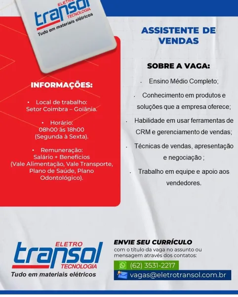 ASSISTENTE DE
VENDAS

SOBRE A VAGA:

Ensino Médio Completo;

INFORMAGOES:

Conhecimento em produtos e

+ Local de trabalho: os
Seton Goimbtan Goania: solugGes que a empresa oferece;

* Horario: - Habilidade em usar ferramentas de

O8h00 as 18h00

' CRM e gerenciamento de vendas;
(Segunda a Sexta).

7 Técnicas de vendas, apresentacgdo
+ Remuneracao:

Salario + Beneficios e negociacao ;
(Vale Alimenta¢dao, Vale Transporte,

Plano de Saude, Plano . Trabalho em equipe e apoio aos

Odontoldgico). sore

 

ELETRO / ENVIE SEU CURRICULO

com o titulo da vaga no assunto ou
f cll. gC mensagem através dos contatos:
mee BO TECNOLOGIA © (62) 3531-2217
Tudo em materiais elétricos "= vagas@eletrotransol.com.br ASSISTENTE DE
VENDAS

SOBRE A VAGA:

Ensino Médio Completo;

INFORMAGOES:

Conhecimento em produtos e

+ Local de trabalho: -
SAG esse Oeil solugdes que a empresa oferece;

* Horario: - Habilidade em usar ferramentas de

O8h00 as 18h00

i CRM e gerenciamento de vendas;
(Segunda a Sexta).

: ...