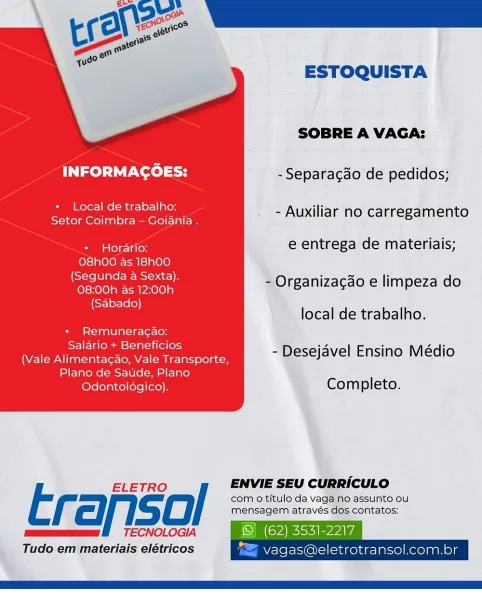 ESTOQUISTA

SOBRE A VAGA:

INFORMAGOES: - Separacao de pedidos;

+ Local de trabalho:

Bee en - Auxiliar no carregamento

Sua tele- Talo e entrega de materiais;
O8h00 as 18h00
(Segunda a Sexta),
08:00h as 12:00h

(Sabado)

- Organizacao e limpeza do

local de trabalho.

+ Remuneragao:
Salario + Beneficios

(Vale Alimentag¢ao, Vale Transporte, a Desejavel Ensino Médio

Plano de Saude, Plano
Odontoldgico). Completo.

 

ELETRO / ENVIE SEU CURRICULO

t com 0 titulo da vaga no assunto ou
cll. CO mensagem através dos contatos:
mum BE TECNOLOGIA © (62) 3531-2217

Tudo em materiais elétricos “=> vagas@eletrotransol.com.br ESTOQUISTA

SOBRE A VAGA:

INFORMAGOES: - Separac¢do de pedidos;

+ Local de trabalho:

Ra eee ee - Auxiliar no carregamento

Sas fole-laCoy e entrega de materiais;

O8hO0 as 18hO0
(Segunda a Sexta).
08:00h as 12:00h

(Sabado)

- Organizacao e limpeza do

local de trabalho.
+ Remuneragao:
Salario + Beneficios

(Vale Alimentagao, Vale Transporte,
Plano de Satide, Plano
lov...