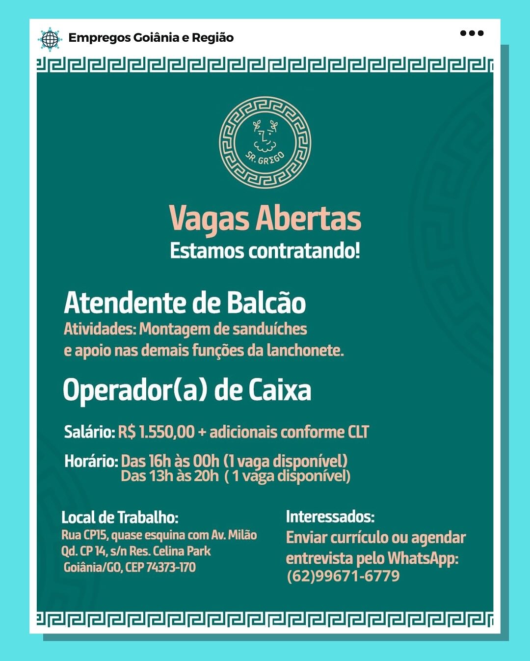 gS. Empregos Goiania e Regiao

3]

Vagas Abertas

Estamos contratando!

Atendente de Balcao

PUA Cele era Y Cela) ele eer ae (Oa tse)
ETE em cece nae om

LO eTete-lele dE DML)

Salario: RS 1.550,00 + adicionais conforme CLT

Horario: Das 16h as 00h (1 vaga disponivel)
Das 13h as 20h ( 1 vaga disponivel)

Mater] ee (ele Ute Ui ig (lo
Rua CP15, quase esquina com Av. Milao Enviar curriculo ou agendar

Qd. CP 14, s/n Res. Celina Park cs
— : entrevista pelo WhatsApp:
Goiania/GO, CEP 74373-170 (62)99671-6779 & Empregos Goiania e Regiao
3]

Veter eels lat

Estamos contratando!

Atendente de Balcao

Atividades: Montagem de sanduiches
EEE meester BCH

Orel gD ET)
Salario: R$ 1.550,00 + adicionais conforme CLT

Horario: Das 16h as 00h (1 vaga disponivel)
Das 13h as 20h (1 vaga disponivel)

Local de Trabalho: Interessados:
POEL @ a ea ER eke Vaal ele) Enviar curriculo ou ETS

OMe aR Gold elie 5
cn entrevista pelo WhatsApp:
Goiania/GO, CEP 74373-170 (62)99671-6779 B- Empregos Goiania e Regiao

3]

Vagas Abertas

ETM a earl elle (es

Atendente de Balcao

Atividades: Montagem de sanduiches
OE ue meee)

LO eTete-lele dD RET)

Salario: R$ 1.550,00 + adicionais conforme CLT

Horario: Das 16h as 00h (1 vaga disponivel)
Das 13h as 20h ( 1 vaga disponivel)

eters] Fe rele] Ute Interessados:
Rua CP15, quase esquina com Av. Milao Enviar curriculo ou Elite

[0s MG ye com el ew ae lac 5
— : entrevista pelo WhatsApp:
(TEC mee eR yea) rae vara ee) ® Empregos Goiania e Regiao

3]

VET ee lsat

PS Meare 1 elie (0)

Atendente de Balcao

Atividades: Montagem de sanduiches
EOE SE meester hla iCm

LO eTetelele gD EL)

ECA eM MU Eae Carlee cya ae |

Horario: Das 16h as 00h (1 vaga disponivel)
Das 13h as 20h (1 vaga disponivel)

ete Melts ie ceet [to
Rua CPIS, quase esquina comAv.Milao — Enviar curriculo ou agendar

Qd. CP 14, s/n Res. Celina Park 5
a entrevista pelo WhatsApp:
Goiania/GO, CEP 74373-170 (62)99671-6779 eS. Empregos Goiania e Regiao

3]

Vagas Abertas

EO aO UL elie

Atendente de Balcao

Atividades: Montagem de sanduiches
Ee Sue meee ERC ice

LO eTetelele gD ER E-1b

Salario: R$ 1.550,00 + adicionais conforme CLT

Horario: Das 16h as 00h (1 vaga disponivel)
PEM Fela em ecole)

ete] ee rel] Ue Tight [8 (eo
Rua CP15, quase esquina com Av. Milao iElmellaagatlntyt} EleCittlg

(fea ORM e li ‘
oa : entrevista pelo WhatsApp:
Goiania/GO, CEP 74373-170 (62)99671-6779 © Empregos Goiania e Regiao
|

Eley lsat

Estamos contratando!

Atendente de Balcao

PVC aU net ame ete a
EOE UE eer RCC

LO eretelele gE DEL)
Salario: RS 1.550,00 + adicionais conforme CLT

Horario: Das 16h as 00h (1 vaga disponivel)
Das 13h as 20h ( 1 vaga disponivel)

Local de Trabalho: Interessados:
Rua CP15, quase esquina com Av. Milao Enviar curriculo ou ET ently

Qd. CP 14, s/n Res. Celina Park A
ee entrevista pelo WhatsApp:
Goiania/GO, CEP 74373-170 (62)99671-6779 @ Empregos Goiania e Regiao
s

Fleas) aes] ele)

avast de Balcao

Operador(a) de Caixa

Salario: RS

Horario: & Empregos Goiania e Regiao
al

VETer ee lsat

Estamos contratando!

Atendente de Balcao

Atividades: Montagem de sanduiches
e apoio nas demais funcoes da lanchonete.

Orel lele gE DET
SEE a ee MME S Tae lere cae

Horario: Das 16h as 00h (1 vaga disponivel)
Das 13h as 20h ( 1 vaga disponivel)

ere CM cyl Interessados:
Rua CP15, quase esquina com Av. Milao Enviar curriculo ou ETE

Qd. CP 14, s/n Res. Celina Park 5
oe entrevista pelo WhatsApp:
Goiania/GO, CEP 74373-170 (62)99671-6779 & Empregos Goiania e Regiao
a]

Estamos contratando!

Atendente de Balcao

Operador(a) de Caixa

SY) 1a

Horario:

Local de Trabalho: Teseecscy-[e(H ® Empregos Goiania e Regido
3]

Ete ee sath

Estamos contratando!

Atendente de Balcao

Atividades: Montagem de sanduiches
e apoio nas demais funcdes da lanchonete.

Ort lele GED ELC
TIE eM MS URE ieel yi ef

Horario: Das 16h as 00h (1 vaga disponivel)
Das 13h as 20h ( 1 vaga disponivel)

ere eM c) yl Lito Interessados:
Rua CP15, quase esquina com Av. Milao Enviar curriculo ou ETE

Cold Ry ome dale .
a ie eR ey
Goiania/GO, CEP 74373-170 (62)99671-6779