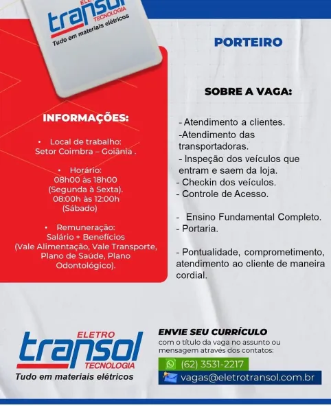 PORTEIRO

SOBRE A VAGA:
had La Ta od -Atendimento a clientes.
eae as -Atendimento das
_ ocal de trabalho:
Setor Coimbra — Goiania . Hanspertadelas:
- Inspegao dos veiculos que
* Horario: entram e saem da loja.
O8h00 as 18h00 - Checkin dos veiculos.

(Segunda a Sexta),
08:00h as 12:00h
(Sabado)

- Controle de Acesso.

- Ensino Fundamental Completo.

+ Remuneragao: - Portaria.
Salario + Beneficios

Vale Alimentacao, Vale Transporte, a eS
( Pee Been ee P - Pontualidade, comprometimento,

Odontoldgico). atendimento ao cliente de maneira
cordial.

 

ELETRO / ENVIE SEU CURRICULO

Erariso com 0 titulo da vaga no assunto ou
zee

mensagem através dos contatos:
TECNOLOGIA

Tudo em materiais elétricos

 

In PASE
vagas@eletrotransol.com.br PORTEIRO

SOBRE A VAGA:
lad TaN sod -Atendimento a clientes.
eee eraetsetln -Atendimento das
id .ocal de trabalno:
Setor Coimbra — Goiania . De oe C Ola .
- Inspegao dos veiculos que
* Hordario: entram e saem da loja.
O8h00 as 18h00 - Checkin dos veiculos.
...