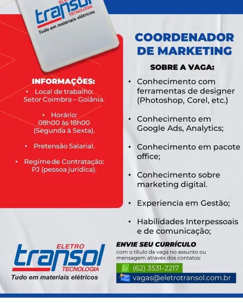 COORDENADOR

DE MARKETING
SOBRE A VAGA:
INFORMAGOES: * Conhecimento com
* Local de trabalho: ferramentas de designer
Setor Coimbra - Goiania. (Photoshop, Corel, etc.)

* Horario: « Conhecimento em
O8hOO as 18hO00 a rae s

Rectneerisoce)s Google Ads, Analytics;

+ Pretensao Salarial. * Conhecimento em pacote
office;

+ Regimede Contrata¢ao:
PJ (pessoa juridica).

* Conhecimento sobre
marketing digital.

 

* Experiencia em Gestado;

* Habilidades Interpessoais
e de comunicagao;

ELETRO / ENVIE SEU CURRICULO

com o titulo da vaga no assunto ou
f ci isd) mensagem através dos contatos:
mum f TECNOLOGIA ©) (62) 3531-2217
Tudo em materiais elétricos "= vagas@eletrotransol.com.br COORDENADOR
DE MARKETING

SOBRE A VAGA:
INFORMAGOES: * Conhecimento com
* Local de trabalho: ferramentas de designer
Setor Coimbra - Goiania. (Photoshop, Corel, etc.)

es ailues * Conhecimento em
O8h00 as 18h00 S

(Segunda a Sexta). Google Ads, Analytics;

Sea 1ats- (Sra * Conhecimento em pacote

: ’ office;
* Reg...