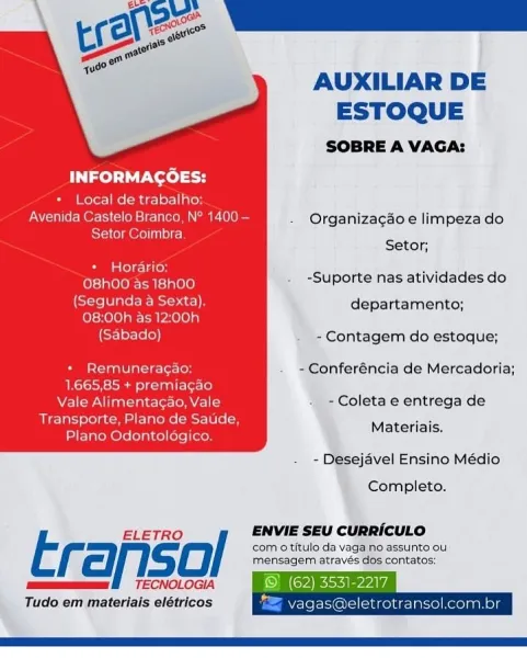 AUXILIAR DE
ESTOQUE

SOBRE A VAGA:
INFORMAGOES:
+ Local de trabalho.
CNet e | Branco, N° 1400 — - Organizagao e limpeza do
Setor Coimbra
Setor;

Horario:

-Suporte nas atividades do
a Sexta). departamento;

{Sabado) . -Contagem do estoque;

+ Remuneracao: . ~Conferéncia de Mercadoria;
1.665,85 + premiagao
Vea Tee In ateran teres eld - -Coleta e entrega de
Transporte, Plano de Saude,

Plano Odontologico. Materiais.

 

- Desejavel Ensino Médio

Completo.

ELETRO / ENVIE SEU CURRICULO

Erafiso, com 0 titulo da vaga no assunto ou
a

mensagem através dos contatos:
TECNOLOGIA

Tudo em materiais elétricos

    

Lrotransol. AUXILIAR DE
ESTOQUE

SOBRE A VAGA:
INFORMAGCOES:
* Local de trabalho:
Avenida Castelo Branca, N° 1400 — . Organiza¢gao e limpeza do
bole] m Ore) ule) ecy
Setor;
+ Horario: me
nee eitae . -Suporte nas atividades do
(Segunda a Sexta). departamento;
08:00h as 12:00h
(Sabado) - Contagem do estoque;
+ Remuneragao: - Conferéncia de Mercadoria;
1.665,85 + premiagao
Vale Alime...