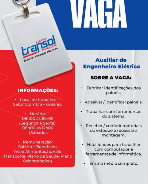 Auxiliar de
Engenheiro Elétrico

SOBRE A VAGA:

es « Fabricar identificagées dos
INFORMACOES: painéis;
+ Local de trabalho:

eet eee * Adesivar/identificar painéis;

¢ Trabalhar com ferramentas

+ Horario: :
do sistema;

O8hOO as 18h00
(Segunda a Sexta);
O8h00 as 12h00
(Sabado).

* Receber/conferir materiais
do estoque e repassar a
montagem.

+ Remuneracao:
Salario + Beneficios
(Vale Alimentagao, Vale
Transporte, Plano de Saude, Plano
Odontoldgico).

¢ Habilidades para trabalhar
com computador e
ferramentas de informatica.

* Ensino médio completo. Auxiliar de
Engenheiro Elétrico

SOBRE A VAGA:

es + Fabricar identificagées dos
INFORMACOES: Bainéic:
* Local de trabalho:

COE ona ee * Adesivar/identificar painéis;

* Trabalhar com ferramentas

* Hordario:
orario: .
do sistema;

O8hO0 as 18h00

atau red * Receber/conferir materiais

(Sabado) do estoque e repassara
montagem.

+ Remuneragao:
Salario + Beneficios
(Vale Alimentagao, Vale
Transporte, Plano de Satide, Plano
Odontoldgico).

...
