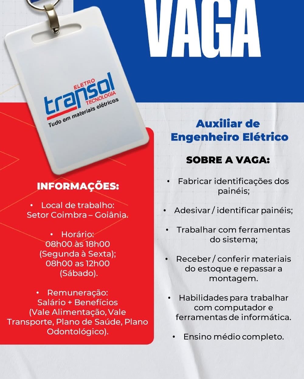 Auxiliar de
Engenheiro Elétrico

SOBRE A VAGA:

es « Fabricar identificagées dos
INFORMACOES: painéis;
+ Local de trabalho:

eet eee * Adesivar/identificar painéis;

¢ Trabalhar com ferramentas

+ Horario: :
do sistema;

O8hOO as 18h00
(Segunda a Sexta);
O8h00 as 12h00
(Sabado).

* Receber/conferir materiais
do estoque e repassar a
montagem.

+ Remuneracao:
Salario + Beneficios
(Vale Alimentagao, Vale
Transporte, Plano de Saude, Plano
Odontoldgico).

¢ Habilidades para trabalhar
com computador e
ferramentas de informatica.

* Ensino médio completo. Auxiliar de
Engenheiro Elétrico

SOBRE A VAGA:

es + Fabricar identificagées dos
INFORMACOES: Bainéic:
* Local de trabalho:

COE ona ee * Adesivar/identificar painéis;

* Trabalhar com ferramentas

* Hordario:
orario: .
do sistema;

O8hO0 as 18h00

atau red * Receber/conferir materiais

(Sabado) do estoque e repassara
montagem.

+ Remuneragao:
Salario + Beneficios
(Vale Alimentagao, Vale
Transporte, Plano de Satide, Plano
Odontoldgico).

« Habilidades para trabalhar
com computador e
ferramentas de informatica.

« Ensino médio completo. Auxiliar de
Engenheiro Elétrico

SOBRE A VAGA:

Pip a, « Fabricar identificagées dos
INFORMACOES: paineie!
+ Local de trabalho:

Saar (ainsi GED * Adesivar/identificar painéis;

¢ Trabalhar com ferramentas

* Horario:
do sistema;

O8hOO as 18h00
(Segunda a Sexta);
O8hO0O as 12h00
(Sabado).

* Receber/conferir materiais
do estoque e repassar a
montagem.

+ Remuneracao:
Salario + Beneficios
(Vale Alimentagao, Vale
Transporte, Plano de Saude, Plano
Odontoldgico).

¢ Habilidades para trabalhar
com computador e
ferramentas de informatica.

* Ensino médio completo. Auxiliar de
Engenheiro Elétrico

SOBRE A VAGA:

Puss + Fabricar identificagées dos
INFORMACOES: painéis:
* Local de trabalho:

Gata AeA * Adesivar/identificar painéis;

* Trabalhar com ferramentas

* Horario: :
do sistema;

O8hO0 as 18h00

Sa pe ea * Receber/conferir materiais

ey do estoque e repassara
montagem.

+ Remuneragao:
Salario + Beneficios
(Vale Alimentacao, Vale
Transporte, Plano de Saude, Plano
Odontoldgico).

¢ Habilidades para trabalhar
com computador e
ferramentas de informatica.

* Ensino médio completo. Auxiliar de
Engenheiro Elétrico

SOBRE A VAGA:

Pe « Fabricar identificagé6es dos
INFORMACOES: Banat

+ Local de trabalho:

Penn nn nn tar ae « Adesivar /identificar painéis;

¢ Trabalhar com ferramentas

+ Horario:
do sistema;

O8hOO as 18h00
(Segunda a Sexta);
O8hO00 as 12h00
(Sabado).

* Receber/conferir materiais
do estoque e repassar a
montagem.

+ Remuneracao:
Salario + Beneficios
(Vale Alimentagao, Vale
Transporte, Plano de Saude, Plano
Odontoldgico).

¢ Habilidades para trabalhar
com computador e
ferramentas de informatica.

¢ Ensino médio completo. Auxiliar de
Engenheiro Elétrico

SOBRE A VAGA:

hate + Fabricar identificagées dos
INFORMAGCOES: painéis;
* Local de trabalho:

Gaia teel a GLIA. * Adesivar/identificar painéis;

* Trabalhar com ferramentas

* Horario: i
do sistema;

O8hO0 as 18h00

i ali bevaaepare * Receber/conferir materiais

eee do estoque e repassara
montagem.

* Remuneracao:
Salario + Beneficios
(Vale Alimentagao, Vale
Transporte, Plano de Saude, Plano
Odontoldgico).

* Habilidades para trabalhar
com computador e
ferramentas de informatica.

* Ensino médio completo. Auxiliar de
Engenheiro Elétrico

SOBRE A VAGA:

ae * Fabricar identificagées dos
INFORMACOES: painéis;
* Local de trabalho:

Se me Te? * Adesivar/identificar painéis;

« Trabalhar com ferramentas

* Horario: ‘
do sistema;

O8hO0 as 18h00
(Segunda a Sexta);
O8hOO as 12h00
(Sabado).

*) Receber/ conferir materiais
do estoque e repassara
montagem.

* Remuneracao:
Salario + Beneficios
(Vale Alimentacao, Vale
Transporte, Plano de Saude, Plano
Odontologico).

« Habilidades para trabalhar
com computador e
ferramentas de informatica.

: a médio completo.

A)

g Auxiliar de
Engenheiro Elétrico

SOBRE A VAGA:

ms + Fabricar identificagées dos
INFORMACOES: painéis;
* Local de trabalho:

a enon a ee ey. * Adesivar/identificar painéis;

* Trabalhar com ferramentas

* Horario: peel a
O8h00 as 18h00 jo sistema,
a alles ase * Receber/conferir materiais
(SElertele)) do estoque e repassar a
: montagem.

* Remuneracao:
Salario + Beneficios
(Vale Alimentagao, Vale
Transporte, Plano de Satide, Plano
Odontoldgico).

* Habilidades para trabalhar
com computador e
ferramentas de informatica.

*« Ensino médio completo. ‘Auxiliarde |
. Engenhelre Elétrico
SOBRE AVAGA:

  

* Fabricar identificagées dos

INFORMACOES: ipainéis:

Local de trabalho:

Setor Coimbra - Goiania. He Adesivar /identificar painéls;

« Trabalhar'com ferramentas

* Horario: a
+ dosistema; *

O8hOO as 18h00
(Segunda a Sexta);
O8hO0 as 12h00
(Sabado).

    

Receber/conferir materiais ©
» do estoque e repassara
%, montagem.

* Remuneracao:
Salario + Beneficios
(Vale Alimentacao, Vale
Transporte, Plano de Saude, Plano
Odontologico).

+ "Habilidades para trabalhar
\ com computador e
féframentas de informatica.

  

sino médio completo. Auxiliar de
Engenheiro Elétrico

SOBRE A VAGA:

pe * Fabricar identificagé6es dos
INFORMACOES: painéis;
¢ Local de trabalho:

Se See) * Adesivar /identificar painéis;

* Trabalhar com ferramentas

* Horario: .
do sistema;

O8h00. as 18h00

esa * Receber/conferir materiais

(Sabado). do estoque e repassara
montagem.

« Remuneracao:
Salario + Beneficios
(Vale Alimentacao, Vale
Transporte, Plano de Saude, Plano
Odontoldgico).

* Habilidades para trabalhar
com computador e
ferramentas de informatica.

*« Ensino médio completo.