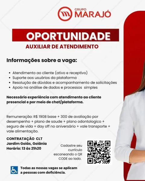OPORTUNIDADE

AUXILIAR DE ATENDIMENTO

Informagées sobre a vaga:

* Atendimento ao cliente (ativo e receptivo)

* Suporte aos usuarios da plataforma

* Resolugdo de duvidas e acompanhamento de solicitagées
* Apoio na andlise de dados e processos simples

 

NecessGrio experiéncia com atendimento ao cliente
presencial e por meio de chat/plataforma.

Remuneragao: R$ 1908 base + 300 de avaliagGo por
desempenho + plano de saude + plano odontologico +
seguro de vida + day off no aniversGrio + vale transporte +
vale alimentagdo.

CONTRATAGAO CLT
Jardim Goids, Goiania

: : Cadastre seu
HorGrio: 13 Gs 21h20

curriculo
escaneando o QR
CODE ao lado.

  

| on Todas as nossas vagas se aplicam
a pessoas com deficiéncia. eee) ae ley. 12)3

AUXILIAR DE ATENDIMENTO

Informagées sobre a vaga:

* Atendimento ao cliente (ativo e receptivo)

* Suporte aos usuarios da plataforma

* Resolugdo de duvidas e acompanhamento de solicitagées
* Apoio na andlise de dados e processos simples

 

NecessdGrio expe...