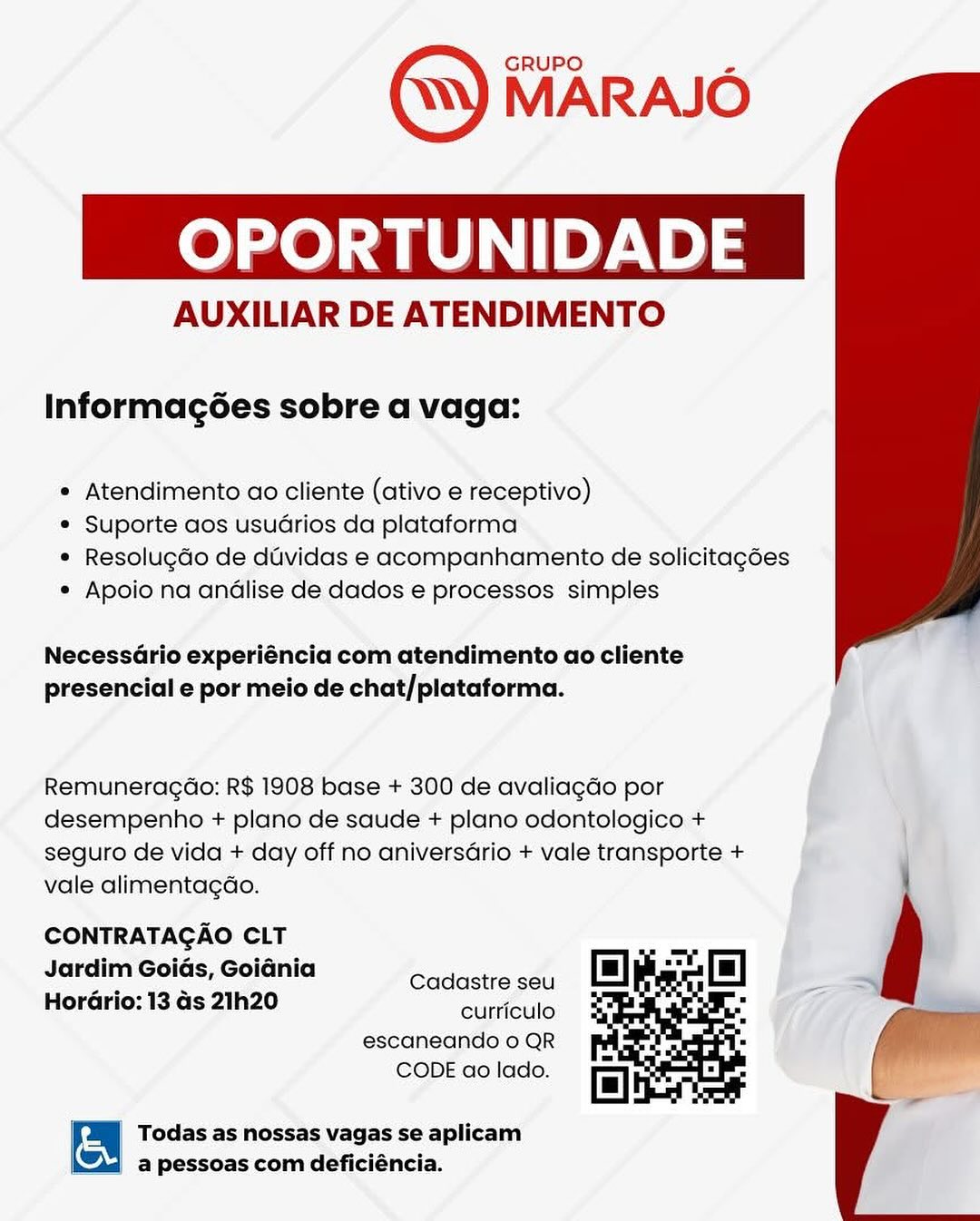 OPORTUNIDADE

AUXILIAR DE ATENDIMENTO

Informagées sobre a vaga:

* Atendimento ao cliente (ativo e receptivo)

* Suporte aos usuarios da plataforma

* Resolugdo de duvidas e acompanhamento de solicitagées
* Apoio na andlise de dados e processos simples

 

NecessGrio experiéncia com atendimento ao cliente
presencial e por meio de chat/plataforma.

Remuneragao: R$ 1908 base + 300 de avaliagGo por
desempenho + plano de saude + plano odontologico +
seguro de vida + day off no aniversGrio + vale transporte +
vale alimentagdo.

CONTRATAGAO CLT
Jardim Goids, Goiania

: : Cadastre seu
HorGrio: 13 Gs 21h20

curriculo
escaneando o QR
CODE ao lado.

  

| on Todas as nossas vagas se aplicam
a pessoas com deficiéncia. eee) ae ley. 12)3

AUXILIAR DE ATENDIMENTO

Informagées sobre a vaga:

* Atendimento ao cliente (ativo e receptivo)

* Suporte aos usuarios da plataforma

* Resolugdo de duvidas e acompanhamento de solicitagées
* Apoio na andlise de dados e processos simples

 

NecessdGrio experiéncia com atendimento ao cliente
presencial e por meio de chat/plataforma.

Remuneragao: R$ 1908 base + 300 de avaliagdo por
desempenho + plano de saude + plano odontologico +
seguro de vida + day off no aniversGrio + vale transporte +
vale alimentagdao.

CONTRATAGAO CLT
Jardim Goids, Goidnia
HorGrio: 13 as 21h20

Cadastre seu
curriculo
escaneando o QR
CODE ao lado.

  

& Todas as nossas vagas se aplicam
a pessoas com deficiéncia. OPORTUNIDADE

AUXILIAR DE ATENDIMENTO

Informagées sobre a vaga:

* Atendimento ao cliente (ativo e receptivo)

* Suporte aos usuarios da plataforma

* Resolugdo de duvidas e acompanhamento de solicitagées
* Apoio na andlise de dados e processos simples

 

NecessGrio experiéncia com atendimento ao cliente
presencial e por meio de chat/plataforma.

Remuneragao: R$ 1908 base + 300 de avaliagdo por
desempenho + plano de saude + plano odontologico +
seguro de vida + day off no aniversGrio + vale transporte +
vale alimentagdo.

CONTRATAGAO CLT
Jardim Goids, Goiania

ae 2 Cadastre seu
Horario: 13 ds 21h20

curriculo
escaneando o QR
CODE ao lado.

  

| t Todas as nossas vagas se aplicam

= a pessoas com deficiéncia. ee) ae e713

AUXILIAR DE ATENDIMENTO

Informagées sobre a vaga:

* Atendimento ao cliente (ativo e receptivo)

© Suporte aos usuarios da plataforma

* Resolugdo de duvidas e acompanhamento de solicitagées
¢ Apoio na andlise de dados e processos simples

 

NecessGrio experiéncia com atendimento ao cliente
presencial e por meio de chat/plataforma.

Remuneragao: R$ 1908 base + 300 de avaliagdo por
desempenho + plano de saude + plano odontologico +
seguro de vida + day off no aniversGrio + vale transporte +
vale alimentagdao.

CONTRATAGAO CLT
Jardim Goids, Goidnia
HorGrio: 13 as 21h20

Cadastre seu
curriculo
escaneando o QR
CODE ao lado.

  

5 Todas as nossas vagas se aplicam
a pessoas com deficiéncia. OPORTUNIDADE

AUXILIAR DE ATENDIMENTO

Informagées sobre a vaga:

* Atendimento ao cliente (ativo e receptivo)

* Suporte aos usuarios da plataforma

* Resolugdo de duvidas e acompanhamento de solicitagées
* Apoio na andlise de dados e processos simples

 

NecessGrio experiéncia com atendimento ao cliente
presencial e por meio de chat/plataforma.

Remuneragao: R$ 1908 base + 300 de avaliagdo por
desempenho + plano de saude + plano odontologico +
seguro de vida + day off no aniversGrio + vale transporte +
vale alimentagdo.

CONTRATAGAO CLT
Jardim Goids, Goidnia

cae e Cadastre seu
Horario: 13 as 21h20

curriculo
escaneando o QR
CODE ao lado.

  

| a Todas as nossas vagas se aplicam

| a pessoas com deficiéncia. oe) ate ley.) 3

AUXILIAR DE ATENDIMENTO

Informagées sobre a vaga:

* Atendimento ao cliente (ativo e receptivo)

¢ Suporte aos usuarios da plataforma

* Resolugdo de duvidas e acompanhamento de solicitagées
¢ Apoio na andlise de dados e processos simples

 

NecessGrio experiéncia com atendimento ao cliente
presencial e por meio de chat/plataforma.

Remuneragao: R$ 1908 base + 300 de avaliagdo por
desempenho + plano de saude + plano odontologico +
seguro de vida + day off no aniversdrio + vale transporte +
vale alimentagdao.

CONTRATAGAO CLT
Jardim Goids, Goidnia

Soe 2 Cadastre seu
Horario: 13 as 21h20

curriculo
escaneando 0 QR
CODE ao lado.

  

| in Todas as nossas vagas se aplicam
a pessoas com deficiéncia. OPORTUNIDADE

AUXILIAR DE ATENDIMENTO

Informagées sobre a vaga:

* Atendimento ao cliente (ativo e receptivo)

* Suporte aos usuGrios da plataforma

* Resolugdo de duvidas e acompanhamento de solicitagées
* Apoio na andlise de dados e processos simples

NecessGrio experiéncia com atendimento ao cliente
presencial e por meio de chat/plataforma.

RemuneragdGo: R$ 1908 base + 300 de avaliagdo por
desempenho + plano de saude + plano odontologico +
seguro de vida + day off no aniversario + vale transporte +
vale alimenta¢ao.

CONTRATAGAO CLT
Jardim Goids, Goidnia

a Cadastre seu
HorGrio: 13 Gs 21h20

curriculo
escaneando o QR
CODE ao lado.

Todas as nossas vagas se aplicam
“3; a pessoas com deficiéncia. OPORTUNIDADE

AUXILIAR DE ATENDIMENTO

Informagées sobre a vaga:

* Atendimento ao cliente (ativo e receptivo)

¢ Suporte aos usuarios da plataforma

* Resolugdo de dividas e acompanhamento de solicitagées
* Apoio na andlise de dados e processos simples

 

NecessGrio experiéncia com atendimento ao cliente
presencial e por meio de chat/plataforma.

Remuneragdao: R$ 1908 base + 300 de avaliagdo por

desempenho + plano de saude + plano odontologico +

seguro de vida + day off no aniversario + vale transporte +

vale alimentagdao. 1

CONTRATAGAO CLT
Jardim Goids, Goidnia
HorGrio: 13 as 21h20

Cadastre seu
curriculo
escaneando 0 QR
CODE ao lado.

  

| & Todas as nossas vagas se aplicam
a pessoas com deficiéncia. 0) eae PtP) 5

AUXILIAR DE ATENDIMENTO

Informag6es sobre a vaga:

* Atendimento ao cliente (ativo e receptivo)
® Suporte aos usuGrios da plataforma

* Resolugdo de duvidas e acompanhamento de solicitagoes
* Apoio na anélise de dados e processos simples

NecessGrio experiéncia com atendimento ao cliente
presencial e por meio de chat/plataforma.

Remuneragao: R$ 1908 base + 300 de avaliagdo por
desempenho + plano de saude + plano odontologico +
seguro de vida + day off no aniversario + vale transporte +
vale alimentagao.

CONTRATAGAO CLT
Jardim Goids, Goidnia

Cadastre seu
HorGrio: 13 ds 21h20 é

curriculo
escaneando o QR
CODE ao lado.

 

Todas as nossas vagas se aplicam
a pessoas com deficiéncia. OPORTUNIDADE

AUXILIAR DE ATENDIMENTO

Informagées sobre a vaga:

* Atendimento ao cliente (ativo e receptivo)

¢ Suporte aos usuarios da plataforma

* Resolugdo de dividas e acompanhamento de solicitagées
¢ Apoio na andlise de dados e processos simples

 

NecessGrio experiéncia com atendimento ao cliente
presencial e por meio de chat/plataforma.

Remuneragao: R$ 1908 base + 300 de avaliagdo por

desempenho + plano de saude + plano odontologico +

seguro de vida + day off no aniversario + vale transporte +

vale alimentagao. \

CONTRATAGAO CLT
Jardim Goids, Goidnia
HorGrio: 13 as 21h20

Cadastre seu
curriculo
escaneando 0 QR
CODE ao lado.

  

& Todas as nossas vagas se aplicam
| a pessoas com deficiéncia.