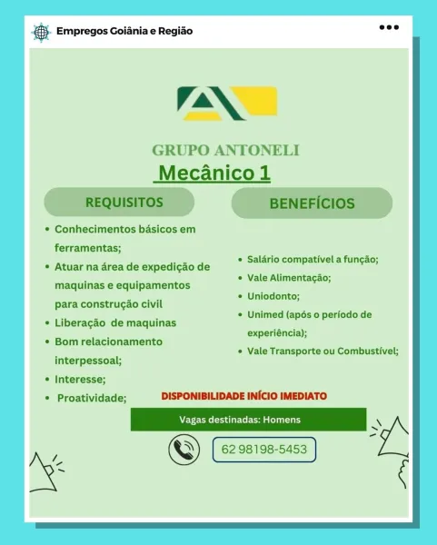 Bay Empregos Goiania e Regiao

Ian,

GRUPO ANTONELI
Mecanico1

¢ Conhecimentos basicos em

ferramentas;
: © Saldrio compativel a fungao;

e Vale Alimentagao;

e Atuar na area de expedicao de

maquinas e equipamentos

e Uniodonto;
para construgao civil

© Unimed (apés 0 periodo de
° Liberagdo de maquinas ain
experiéncia);
¢ Bom relacionamento
« Vale Transporte ou Combustivel;
interpessoal;

* Interesse;
© Proatividade; DISPONIBILIDADE INICIO IMEDIATO

© 62 98198-5453 @.- Empregos Goiania e Regiao

Va\,

GRUPO ANTONELI
Mecanico 1

REQUISITOS BENEFICIOS

* Conhecimentos basicos em

ferramentas;
¢ Salario compativel a funcao;
e Atuar na area de expedicao de e =
F ¢ Vale Alimentacao;
maquinas e equipamentos
| © Uniodonto;
para construgao civil
. . . ¢ Unimed (apés o periodo de
¢ Liberagao de maquinas
. experiéncia);

¢ Bom relacionamento

¢ Vale Transporte ou Combustivel;

interpessoal;

e Interesse;
© Proatividade; DISPONIBILIDADE INICIO IMEDIATO

A EV-e-CMe (tad lar-Col Co a lela 1a) \...